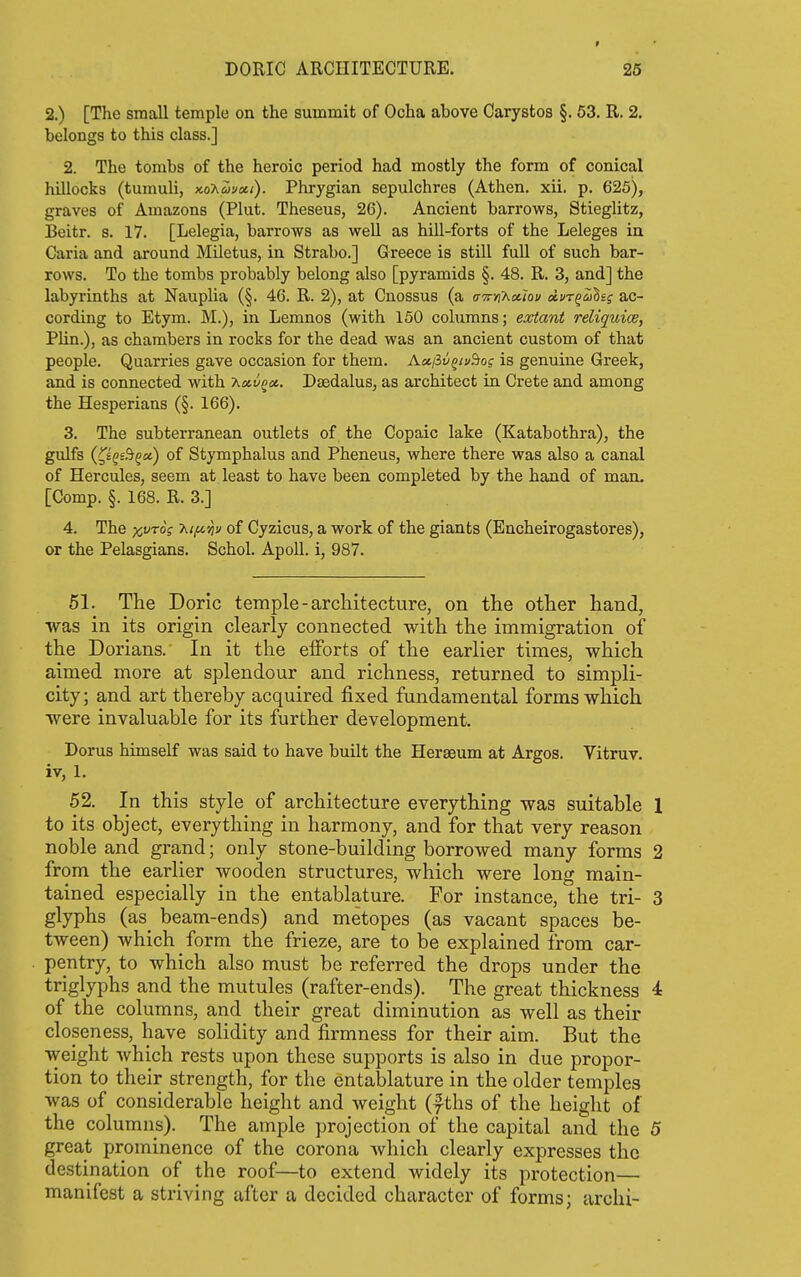 2.) [The small temple on the summit of Ocha above Carystos §. 53. R. 2. belongs to this class.] 2. The tombs of the heroic period had mostly the form of conical hillocks (tumuli, koKuvxi). Phrygian sepulchres (Athen. xii. p. 625), graves of Amazons (Plut. Theseus, 26). Ancient barrows, Stieglitz, Beitr. s. 17. [Lelegia, barrows as well as hill-forts of the Leleges in Caria and around Miletus, in Strabo.] Greece is still full of such bar- rows. To the tombs probably belong also [pyramids §. 48. R. 3, and] the labyrinths at Nauplia (§. 46. R. 2), at Cnossus (a o-x)jx«<ov Avr^ahsg ac- cording to Etym. M.), in Lemnos (with 150 columns; extant reliquiae, Plin.), as chambers in rocks for the dead was an ancient custom of that people. Quarries gave occasion for them. A«/3t/^/i/&of is genuine Greek, and is connected with T^ctt/qce,. Daedalus, as architect in Crete and among the Hesperians (§. 166). 3. The subterranean outlets of the Copaic lake (Katabothra), the gulfs (^£§£&§ct) of Stymphalus and Pheneus, where there was also a canal of Hercules, seem at least to have been completed by the hand of man. [Comp. §. 168. R. 3.] 4. The x,vros 'Kt^'h of Cyzicus, a work of the giants (Encheirogastores), or the Pelasgians. Schol. Apoll. i, 987. 51. Tlie Doric temple-architecture, on the other hand, •was in its origin clearly connected with the immigration of the Dorians. In it the efforts of the earlier times, which aimed more at splendour and richness, returned to simpli- city; and art thereby acquired fixed fundamental forms which were invaluable for its further development. Dorus himself was said to have built the Hergeum at Argos. Vitruv. iv, 1. 52. In this style of architecture everything was suitable 1 to its object, everything in harmony, and for that very reason noble and grand; only stone-building borrowed many forms 2 from the earlier wooden structures, which were long main- tained especially in the entablature. For instance, the tri- 3 glyphs (as_ beam-ends) and metopes (as vacant spaces be- tween) which form the frieze, are to be explained from car- pentry, to which also must be referred the drops under the triglyphs and the mutules (rafter-ends). The great thickness 4 of the columns, and their great diminution as well as their closeness, have solidity and firmness for their aim. But the weight which rests upon these supports is also in due propor- tion to their strength, for the entablature in the older temples was of considerable height and weight (f ths of the height of the columns). The ample projection of the capital and the 5 great prominence of the corona which clearly expresses the destination of the roof—to extend widely its protection— manifest a striving after a decided character of forms; archi-