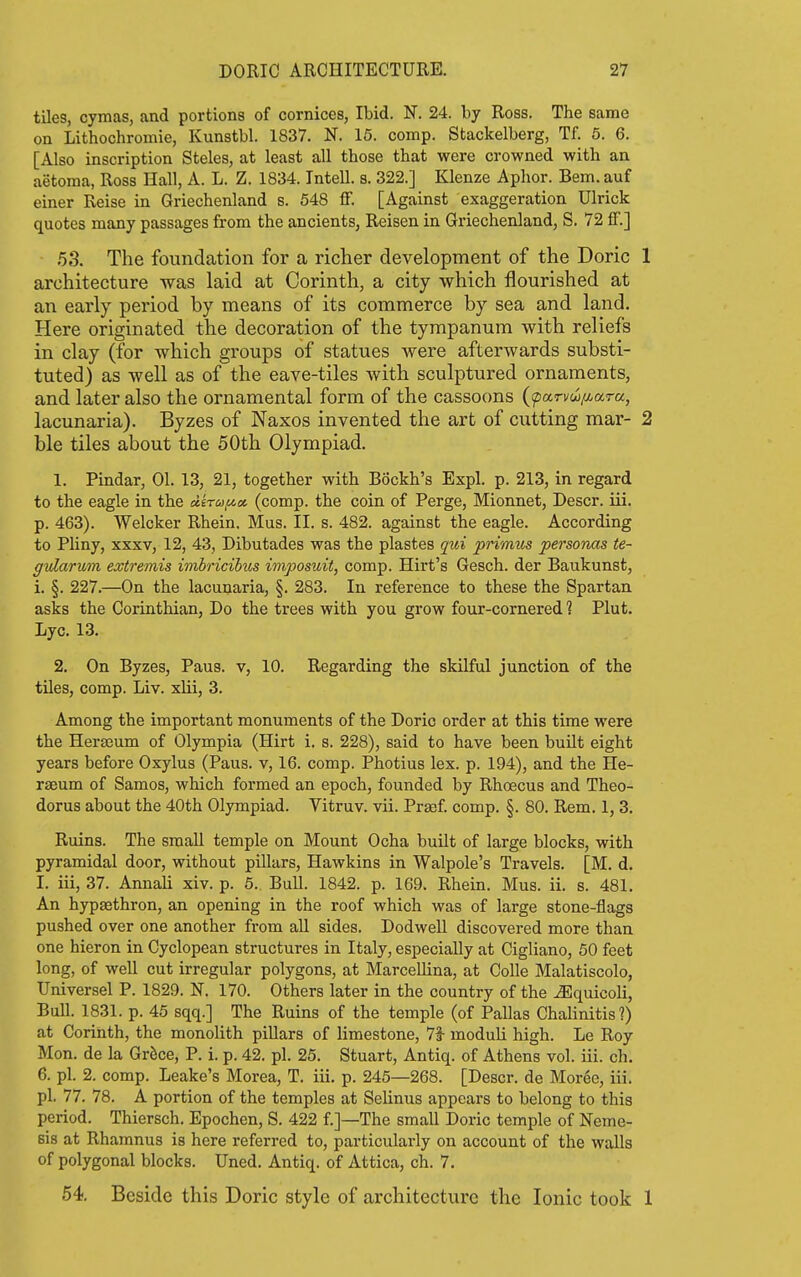 tiles, cymas, and portions of cornices, Ibid. N. 24. by Ross. The same on Lithochromie, Kunstbl. 1837. N. 16. comp. Stackelberg, Tf. 5. 6. [Also inscription Steles, at least all those that were crowned with an aetoraa, Ross Hall, A. L. Z. 1834. Intell. s. 322.] Klenze Aphor. Bern, auf einer Reise in Griechenland s. 548 flf. [Against exaggeration Ulrick quotes many passages from the ancients, Reisen in Griechenland, S. 72 fT.] 53. The foundation for a richer development of the Doric 1 architecture was laid at Corinth, a city which flourished at an early period by means of its commerce by sea and land. Here originated the decoration of the tympanum with reliefs in clay (for which groups of statues were afterwards substi- tuted) as well as of the eave-tiles with sculptured ornaments, and later also the ornamental form of the cassoons (pan/w/y-ara, lacunaria). Byzes of Naxos invented the art of cutting mar- 2 ble tiles about the 50th Olympiad. 1. Pindar, 01. 13, 21, together with Bockh's Expl. p. 213, in regard to the eagle in the dkru^a, (comp. the coin of Perge, Mionnet, Descr. iii. p. 463). Welcker Rhein. Mus. II. s. 482. against the eagle. According to Pliny, XXXV, 12, 43, Dibutades was the plastes qui primus personas te- gvlarum extremis imbricibus imposuit, comp. Hirt's Gesch. der Baukunst, i. §. 227.—On the lacunaria, §. 283. In reference to these the Spartan asks the Corinthian, Do the trees with you grow four-cornered ? Plut. Lyc. 13. 2. On Byzes, Pans, v, 10. Regarding the skilful junction of the tiles, comp. Liv. xlii, 3. Among the important monuments of the Doric order at this time were the Herseum of Olympia (Hirt i. s. 228), said to have been built eight years before Oxylus (Pans, v, 16. comp. Photius lex. p. 194), and the He- rseum of Samos, which formed an epoch, founded by Rhoecus and Theo- doras about the 40th Olympiad. Vitruv. vii. Prsef comp. §. 80. Rem. 1, 3. Ruins. The small temple on Mount Ocha built of large blocks, with pyramidal door, without pillars, Hawkins in Walpole's Travels. [M. d. I. iii, 37. Annali xiv. p. 5. Bull. 1842. p. 169. Rhein. Mus. ii. s. 481. An hypsethron, an opening in the roof which was of large stone-flags pushed over one another from aU sides. Dodwell discovered more than one hieron in Cyclopean structures in Italy, especially at Cigliano, 50 feet long, of well cut irregular polygons, at MarceUina, at Colle Malatiscolo, Universel P. 1829. N. 170. Others later in the country of the ^quicoli. Bull. 1831. p. 45 sqq.] The Ruins of the temple (of Pallas Chalinitis?) at Corinth, the monolith pillars of limestone, 7f moduli high. Le Roy Mon. de la GrSce, P. i. p. 42. pi. 25. Stuart, Antiq. of Athens vol. iii. ch. 6. pi. 2. comp. Leake's Morea, T. iii. p. 245—268. [Descr. de Moree, iii. pi. 77. 78. A portion of the temples at Selinus appears to belong to this period. Thiersch. Epochen, S. 422 f.]—The small Doric temple of Neme- sis at Rhamnus is here referred to, particularly on account of the walls of polygonal blocks. Uned. Antiq. of Attica, ch. 7. 54. Beside this Doric style of architecture the Ionic took 1