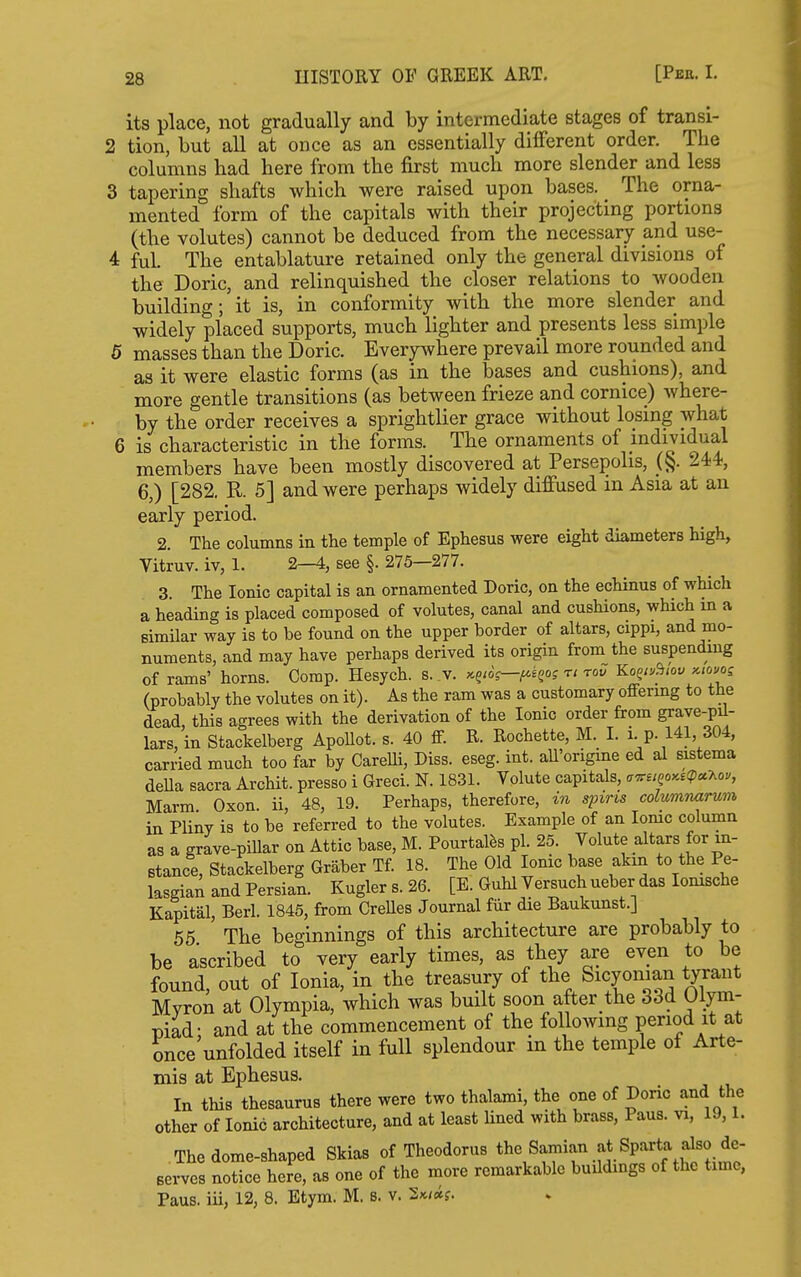 its place, not gradually and by intermediate stages of transi- tion, but all at once as an essentially dififerent order. The columns had here from the first much more slender and less tapering shafts which were raised upon bases. The orna- mented form of the capitals with their projecting portions (the volutes) cannot be deduced from the necessary and use- ful. The entablature retained only the general divisions of the Doric, and relinquished the closer relations to wooden building; it is, in conformity with the more slender and widely placed supports, much lighter and presents less simple • masses than the Doric. Everywhere prevail more rounded and as it were elastic forms (as in the bases and cushions), and more gentle transitions (as between frieze and cornice) where- by the order receives a sprightlier grace without losing what 5 is characteristic in the forms. The ornaments of individual members have been mostly discovered at Persepolis, _(§. 244, 6,) [282. R. 5] and were perhaps widely diffused in Asia at an early period. 2. The columns in the temple of Ephesus were eight diametere high, Vitruv. iv, 1. 2—4, see §. 275—277. 3. The Ionic capital is an ornamented Doric, on the echinus of which a heading is placed composed of volutes, canal and cushions, which in a similar way is to be found on the upper border of altars, cippi, and mo- numents, and may have perhaps derived its origin from the suspending of rams' horns. Comp. Hesych. s. v. xg/ds—^egoj n rod Ko^tu^lov kiouos (probably the volutes on it). As the ram was a customary offering to the dead, this agrees with the derivation of the Ionic order from grave-pil- lars, in Stackelberg ApoUot. s. 40 ff. R. Rochette, M. I. i p. 141, 304, carried much too far by CareUi, Diss. eseg. int. all'origme ed al sistema deUa sacra Archit. presso i Greci. N. 1831. Volute capitals, a^siQo>ce<pu7.ou, Marm Oxon ii, 48, 19. Perhaps, therefore, in spins colummirum in Pliny is to be referred to the volutes. Example of an lomc column as a grave-pillar on Attic base, M. Pourtalfes pi. 25. Volute altars for in- stance, Stackelberg Griiber Tf. 18. The Old Ionic base akm to the Pe- lasgian and Persian. Kuglers.26. [E. Guhl Versuch ueber das lomsche Kapital, Berl. 1845, from CreUes Journal fur die Baukunst.] 55 The bet^innings of this architecture are probably to be ascribed to very early times, as they are even to be found, out of Ionia, in the treasury of tlie Sicyoman tyrant Mvron at Olympia, which was built soon after the 33d Ulym- piad; and at the commencement of the following penod it at once unfolded itself in full splendour in the temple of Arte- mis at Ephesus. In this thesaurus there were two thalami, the one of Doric and the other of Ionic architecture, and at least Uned with brass, Paus. vi, 19,1. The dome-shaped Skias of Theodoras ^he Samian at Sparta also de- serves notice here, as one of the more remarkable buUdings of the time, Paus. iii, 12, 8. Etym. M. s. v. 2*/«f.
