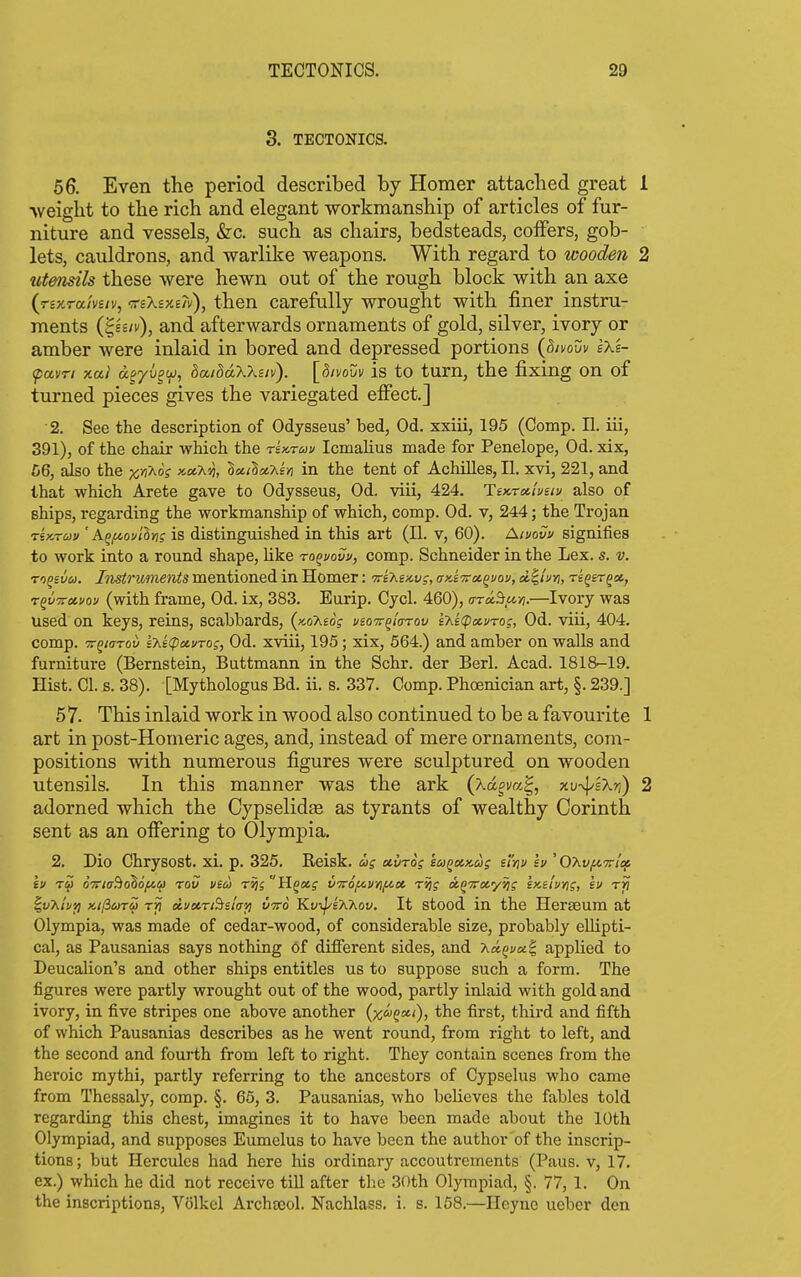 3. TECTONICS. 56. Even the period described by Homer attached great 1 weight to the rich and elegant workmanship of articles of fur- niture and vessels, &c. such as chairs, bedsteads, coffers, gob- lets, cavddrons, and warlike weapons. With regard to wooden 2 utensils these were hewn out of the rough block with an axe {rszTctmiv, 'ffsXsxeiv), then carefully wrought with finer instru- ments i^Bsiv), and afterwards ornaments of gold, silver, ivory or amber were inlaid in bored and depressed portions {divouv sXe- (pavri xai anyhow, daiddXXsiv). [divouv is to turn, the fixing on of turned pieces gives the variegated effect.] 2. See the description of Odysseus' bed, Od. xxiii, 195 (Comp. II. iii, 391), of the chair which the rix.rau Icmahus made for Penelope, Od. xix, 66, also the x>5^oV x«A'^, lailxy^ir} in the tent of Achilles, II. xvi, 221, and that which Arete gave to Odysseus, Od. viii, 424. Tex-rxluiii/ also of ships, regarding the workmanship of which, comp. Od. v, 244; the Trojan rsarav ' AQ/xovilng is distinguished in this art (II. v, 60). Aivovv signifies to work into a round shape, Uke ro^vovv, comp. Schneider in the Lex. s. v. To^ivu. Instruments mentioned in Homer: •Tre'Kex.vs, ax-iTrx^vov, d^iuri, reqer^x, rqi/Trctvov (with frame, Od. ix, 383. Eurip. Cycl. 460), ara^u-zi.—Ivory was used on keys, reins, scabbards, (x.oA£oV veo'Tr^iarov e7^e(pxi/ro;, Od. viii, 404. comp. -TT^tarov 'sht(pa.vrog, Od. xviii, 195; xix, 564.) and amber on walls and furniture (Bernstein, Buttmann in the Schr. der Berl. Acad. 1818-19. Hist. CI. s. 38). [Mythologus Bd. ii. s. 337. Comp. Phoenician art, §. 239.] 57. This inlaid work in wood also continued to be a favourite 1 art in post-Homeric ages, and, instead of mere ornaments, com- positions with numerous figures were sculptured on wooden utensils. In this manner was the ark (xd^m^, xv-^sXri) 2 adorned which the CypselidEe as tyrants of wealthy Corinth sent as an offering to Olympia. 2. Dio Chrysost. xi. p. 325. Reisk. us suvtos suqiukus efni/1» ' OXv/nTi-tif, tv TU oTriadohofiOJ rov via rvii Hqa.g VTrof^vyif^ce. t^j ag^rocyjjf ix-e'iviig, su rfi ^vTiti/ii KificoTu rri duKTiBsla'/i vvo Kfi^lAAov, It stood in the Herseum at Olympia, was made of cedar-wood, of considerable size, probably ellipti- cal, as Pausanias says nothing of different sides, and T^u^uxS, applied to Deucalion's and other ships entitles us to suppose such a form. The figures were partly wrought out of the wood, partly inlaid with gold and ivory, in five stripes one above another (x^j^xi), the first, third and fifth of which Pausanias describes as he went round, from right to left, and the second and fourth from left to right. They contain scenes from the heroic mythi, partly referring to the ancestors of Cypselus who came from Thessaly, comp. §. 65, 3. Pausanias, who beheves the fables told regarding this chest, imagines it to have been made about the 10th Olympiad, and supposes Eumelus to have been the author of the inscrip- tions; but Hercules had here his ordinary accoutrements (Paus. v, 17. ex.) which he did not receive till after the 30th Olympiad, §. 77, 1. On the inscriptions, Volkcl Archaeol. Nachlass, i. s. 158.—Heync uebcr den