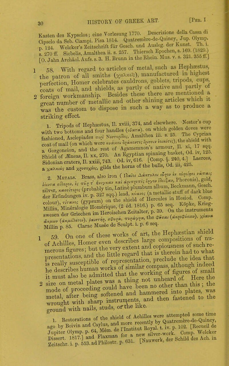 1 Kasten des Kypsolos; eine Vorlesung 1770. Descmione della Cassa di Cipselo da Seb Ciampi. Pisa 1814. Quatrembre-de-Qumcy Jup Olymp. p. 124. Welcker's Zeitschrift fur Gesch. und AuBlcg. der KunBt. Ih^i. s.270ff. Sicbelis, Amalthea ii. 8. 257. Thiersch Epochen, 8.169 (1829^^^ [0. Jahn Archiiol. Aufs. s. 3. H. Brunn in the Rhexa. Mas. v. s. 321. 356 &.] 58 With regard to articles of metal, such as Hephasstus, the patron of all smiths manufactured in highest i^erfection, Homer celebrates cauldrons, goblets, tripods, cups coats of mail, and shields, as partly of native and partly ot foreign workmanship. Besides these there are mentioned a . ereat number of metallic and other shining articles which it was the custom to dispose in such a way as to produce a striking effect. 1 Tripods of Heph^stus, II. xviii, 374, and elsewhere Nestor's cup with twoTottoms a/d four handles (o....) on which go 'ien ^-es fashioned, Asclepiades ^earo^i^o^, Amal hea m. - ^^l^^!^^ coat of mail (on which were .vi..o, M^-o^^^ ^^T ^ a Gorgoneion, and the rest of Agamemnon's armour, II x. 17 sqq. Shield^of ^neas, II. xx, 270. An Egyptian spinning basket Od. iv 12o. Sidonian craters, II. xxiii, 743. Od iv, 616 [Comp. §^ 240^ 4^ Laerces, a and ^^vaoycm, gilds the horns of the bulls, Od. lu, 425. 2. META.S. Brass, also iron ( lB«To. A^.r.Ao. j5eo. -^/S^;^^^^^ ''';1Tp obally ttn ^SplumW album, Beckmann, Gesch. Mmin p. 85. Clarac Musee de Sculpt, i. p. 6 seq. 1 On one of these works of art, the Hephsestian shield ^ of AchilleVSomer even describes large compositions of nu- ot Achilles, noniei copiousness of such re- merous ^§^^^^'^.^^,^7^4 ,?^^^^^^ that is therein had to what 2 .ize on metal I'l-t*^ ^/havrCn n^^ mode of proceedmg ™/''™/f.mmered into plates, i^as -^.^^.^'Zr^tp^rf^^^^- «eLa to tUe ground with nails, studs, oi^t\ie like. . +>,P shield of Achilles were attempted some time 1. Restorations of the , , Quatremfere-de-Quincy, Set. f 1^^: - BcHld des AC. .