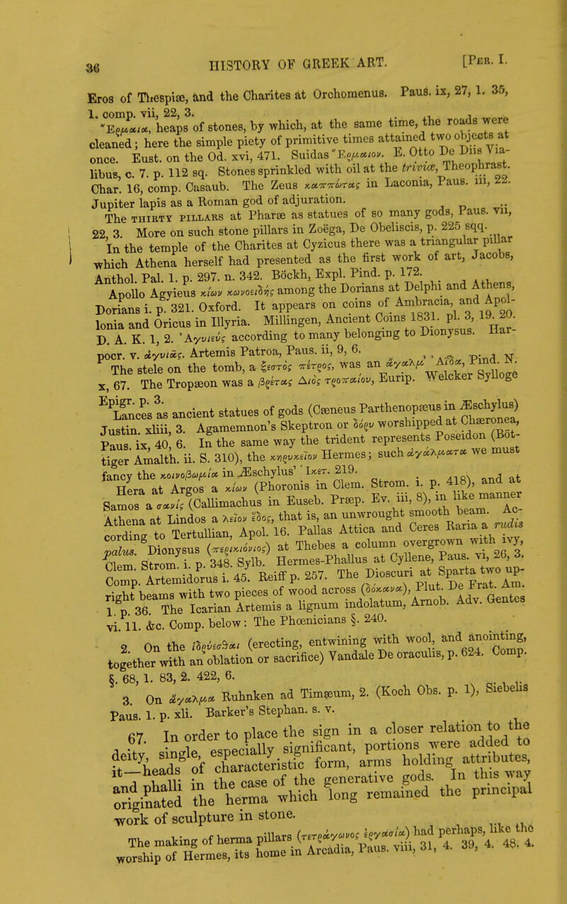 Eros of Tliespiae, and the Charites at Orchoraenus. Paus. ix, 27,1. 35, ^'•Er^rheais of stones, by which, at the same time, the roads were cleaned; here the simple piety of primitive times ^ained two o^ec^^ once. Eust. on the Od. xvi, 471. SuidasEe^«.o. E. Otto De Dns Via- libus, a 7. p. 112 sq. Stones sprinkled with oil at the Theophrast. Char. 16, comp. Casaub. The Zeus x«7r7rir«f in Laconia, Fans, m, Jupiter lapis as a Roman god of adjuration. The THIRTY PILLARS at Pharse as statues of so many gods, Paus. vu, 22 3 More on such stone pillars in Zoega, Be Obeliscis, p. 225 sqq. In the temple of the Charites at Cyzicus there was a triangular piUar which Athena herself had presented as the first work of art, Jacobs, Anthol Pal 1 p 297. n. 342. Bockh, Expl. Pind. p. 172. Apl Ag^eusl'L ....uV,. among the Dorians at Delphi and Athens, Dorians i. p. 321. Oxford. It appears on coins of Ambraca and Apol- lonia and Oricus in lUyria. MilUngen, Ancient Coins 1831. pi. 3 19_20. D A. K. 1, 2. according to many belonging to Dionysus. Har- pocr. V. AyviAi. Artemis Patroa, Paus. ii, 9, 6. , . . , vr The stele on the tomb, a l^rk ^-go. was ^^^p ^wtS;r Suoge X, 67. The Tropseon was a /3gk«f A/o? Tgo7r«<oi., Eurip. VveicKer oyuoge ^'iScest ancient statues of gods (C-eusJarthenop.usin ^sch^^^^^^ Tustin xliii 3 Agamemnon's Skeptron or worshipped at Ch^ronea, Paus ix iS' 6 In the same way the trident represents Poseidon (Bot- tler Amalth. ii. S. 310), the Hermes; such^y«A^.r« we must fancy the «o*.o/3a,^/« in^schyW UeT.219. . „ ..on at Hera at Argos a (Phoronis in Clem. Strom, i. p. 418), and at viahf hpams with two pieces of wood across (^oy.«.v«), Plut. ■L'e J^rat. ivm. it 36 Tl^e a lignum indolatum, Amob. Adv. Gentes vi 11 &c. Comp. below: The Phoenicians §. 240. 2 On the /5s^..^«' (erecting, entwining with wool ^f^^^^g' together with an oblation or sacrifice) Vandale De oracuhs, p. 624. Comp. §. 68, 1. 83, 2. 422, 6. 3 On Ruhnken ad Tim^um, 2. (Koch Obs. p. 1), Siebehs Paus. l.p.xU. Barker's Stephan. s. V. 67 In order to place the sign in a closer relation to the A •/■ ino-lP esnecially significant, portions were added to ft 'heads' of charTcteUi'c form, arms holding attributes It—heaas oi c generative gods. In this way the which 'long regained the „X work of sculpture m stone.