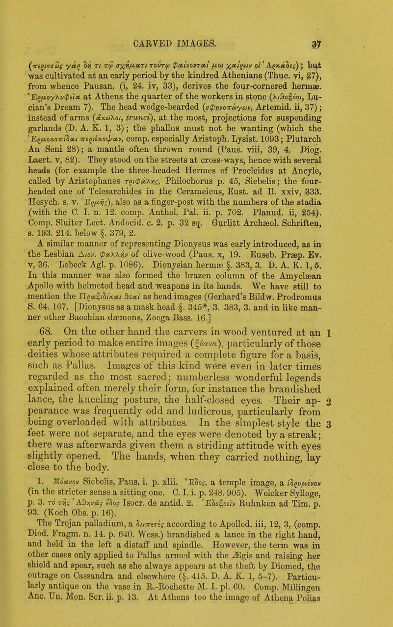 {Td^taaas y«f Ssj T/ ax*lf<'Ot'rt rovr^ (pctivovrxl fAoi j^xi'^nu ol' AgxaSej); but •was cultivated at an early period by the kindred Athenians (Thuc. vi, 27), from whence Pausan. (i, 24. iv, 33), derives the four-cornered hermae. 'Ef^oyXt/(p£r« at Athens the quarter of the workers in stone {xi^o^ooi, Lu- clan's Dream 7). The head wedge-bearded (^(ptivaituyuv, Artemid. ii, 37); instead of arms {cLx.uKai, trunci), at the most, projections for suspending garlands (D. A. K. 1, 3); the phallus must not be wanting (which the ' E^/noKO'Trllm vi^iiKo-^cci), comp. especially Aristoph. Lysist. 1093; Plutarch An Seni 28); a mantle often thrown round (Pans, viii, 39, 4. Diog. Laert. v, 82). They stood on the streets at cross-ways, hence with several heads (for example the three-headed Hermes of Procleides at Ancyle, called by Aristophanes Tg/<p«x>7f, Philochorus p. 45, Siebelis; the four- headed one of Telesarchides in the Cerameicus, Eust. ad II. xxiv, 333. Hesych. s. v. 'E^^'^j), also as a finger-post with the numbers of the stadia (with the C. I. n. 12. comp. AnthoL Pal. ii. p. 702. Planud. ii, 254). Comp. Sluiter Lect. Andocid. c. 2. p. 32 sq. Gurlitt Archseol. Schriften, 8. 193. 214. below §. 379, 2. A similar manner of representing Dionysus was early introduced, as in the Lesbian A/ov. (pocXhiju of olive-wood (Pans, x, 19. Euseb. Prsep. Ev. V, 36. Lobeck Agl. p. 1086). Dionysian hermas §. 383, 3. D. A. K. 1, 5. In this manner was also formed the brazen column of the Amyclaean Apollo with helmeted head and weapons in its hands. We have still to mention the li^a^thix.oti Bectl as head images (Gerhard's Bildw. ProdromUs S. 64. 107. [Dionysus as a mask head §. 345*, 3. 383, 3. and in like man- ner other Bacchian djemons, Zoega Bass. 16.] 68. On the otlier hand the carvers in wood ventured at an 1 early period to make entire images (^o'ava), particularly of those deities whose attributes required a complete figure for a basis, such as Pallas. Images of this kind were even in later times regarded as the most sacred; numberless wonderful legends explained often merely their form, for instance the brandished lance, the kneeling posture, the half-closed eyes. Their ap- 2 pearance was frequently odd and ludicrous, particularly from being overloaded with attributes. In the simplest style the 3 feet were not separate, and the eyes were denoted by a streak; there was afterwards given them a striding attitude with eyes slightly opened. The hands, when they carried nothing, lay close to the body. 1. Soctvou Siebelis, Pans. i. p. xlii, Elo;, a temple image, a il^v/^ivou (in the stricter sense a sitting one. C. I. i. p. 248. 905). Welcker Sylloge, p. 3. rd Tsjf 'AS>7i/cef eSoj Isocr. de antid. 2. 'Elo^ouv Ruhnken ad Tim. p. 93. (Koch Obs. p. 16). The Trojan palladium, a hiiTi-srig according to ApoUod. iii, 12, 3, (comp. Diod. Fragm. n. 14. p. 640. Wess.) brandished a lance in the right hand, and held in the left a distalF and spindle. However, the term was in other cases only applied to Pallas armed with the iEgis and raising her shield and spear, such as she always appears at the theft by Diomcd, the outrage on Cassandra and elsewhere (§. 415. D. A. K. 1, 6-7). Particu- larly antique on the vase in R.-Rochette M. I. pi. 60. Comp. Millingen Anc. Un. M.on. Ser. ii, p. 13. At Athens too the image of Athena Polias