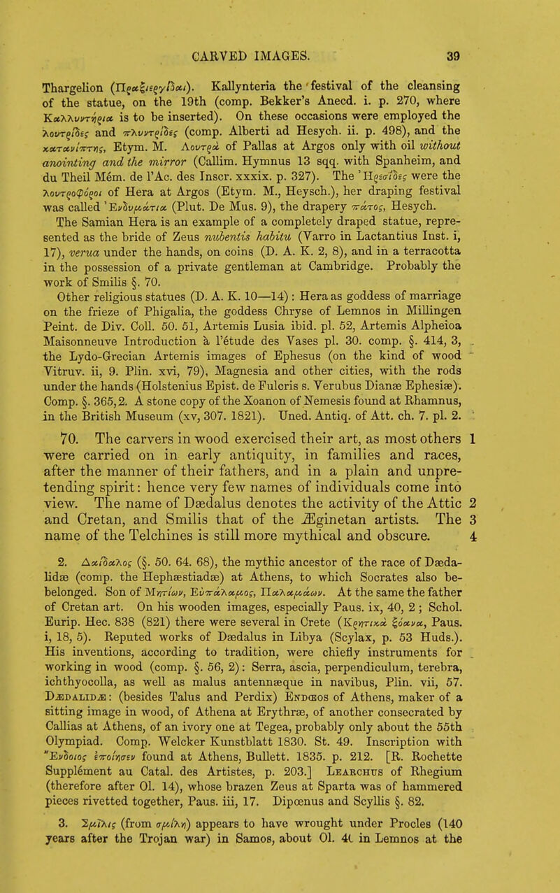 Thargelion (nf«^/£gy/5«/). Kallynteria the ' festival of the cleansing of the statue, on the 19th (comp. Bekker's Anecd. i. p. 270, where KfltXAuvT^f/* is to be inserted). On these occasions were employed the ?\.ot/TgiSef and tt^uvt^/Bsj (comp. Alberti ad Hesych. ii. p. 498), and the Kxrcti/lTrrns, Etym. M. Aovr^a. of Pallas at Argos only with oil without anointiTig and the mirror (Callim. Hymnus 13 sqq. with Spanheim, and du Theil Mem. de TAc. des Inscr. xxxix. p. 327). The ' Hgsir/Ssf were the ■Kovrqo(p6^oi of Hera at Argos (Etym. M., Heysch.), her draping festival was called 'EfSu^«T/« (Plut. De Mus. 9), the drapery Trarof, Hesych. The Samian Hera is an example of a completely draped statue, repre- sented as the bride of Zeus mibentis habitu (Varro in Lactantius Inst, i, 17), verua under the hands, on coins (D, A. K. 2, 8), and in a terracotta in the possession of a private gentleman at Cambridge. Probably the work of Smilis §. 70. Other religious statues (D. A. K. 10—14) : Hera as goddess of marriage on the frieze of Phigalia, the goddess Chryse of Lemnos in MiUingen Peint. de Div. CoU. 50. 51, Artemis Lusia ibid. pi. 52, Artemis Alpheioa Maisonneuve Introduction k I'etude des Vases pi. 30. comp. §. 414, 3, . the Lydo-Grecian Artemis images of Ephesus (on the kind of wood  Vitruv. ii, 9. Plin. xvi, 79), Magnesia and other cities, with the rods under the hands (Holstenius Epist. de Fulcris s. Verubus Dianse Ephesiae). Comp. §. 365,2. A stone copy of the Xoanon of Nemesis found at Rhamnus, in the British Museum (xv, 307. 1821). Uned. Antiq. of Att. ch. 7. pi. 2. : 70. The carvers in wood exercised their art, as most others 1 were carried on in early antiquity, in families and races, after the manner of their fathers, and in a plain and unpre- tending spirit: hence very few names of individuals come into view. The name of Daedalus denotes the activity of the Attic 2 and Cretan, and Smilis that of the -2Eginetan artists. The 3 name of the Telchines is still more mythical and obscure. 4 2. AiJt/S«Ao? (§. 50. 64. 68), the mythic ancestor of the race of Daeda- lidse (comp. the Hephsestiadse) at Athens, to which Socrates also be- belonged. Son of Mur/^ji/, EiiTraAa^of, n«Aof^c£<yj/. At the same the father of Cretan art. On his wooden images, especially Pans, ix, 40, 2 ; Schol. Eurip. Hec. 838 (821) there were several in Crete (K^^r/xa ^o'«wsc, Pans, i, 18, 5). Reputed works of Daedalus in Libya (Scylax, p. 53 Huds.). His inventions, according to tradition, were chiefly instruments for working in wood (comp. §. 56, 2): Serra, ascia, perpendiculum, terebra, ichthyocoUa, as well as mains antennaeque in navibus, Plin. vii, 57. D^BALiDiE: (besides Talus and Perdix) Endcbos of Athens, maker of a sitting image in wood, of Athena at Erythrae, of another consecrated by Callias at Athens, of an ivory one at Tegea, probably only about the 55th Olympiad. Comp. Welcker Kunstblatt 1830. St. 49. Inscription with EvSo/of Itto/Vev found at Athens, Bullett. 1835. p. 212. [R. Rochette Supplement au Catal. des Artistes, p. 203.] Learchtjs of Rhegium (therefore after 01. 14), whose brazen Zeus at Sparta was of hammered pieces rivetted together, Pans, iii, 17. Dipoenus and ScyUis §. 82. 3. liMT^t? (from afilT^Yi) appears to have wrought under Procles (140 years after the Trojan war) in Samos, about 01. 4(. in Lemnos at the