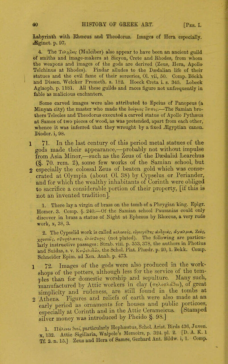 Labyrinth with Bhoecus and Theodorus. Imagea of Hera especially, .fflginet. p. 97. 4. The TeXxTwEf (Mulciber) also appear to have been an ancient guild of smiths and image-makers at Sicyon, Crete and Rhodes, from whom the weapons and images of the gods are derived (Zeus, Hera, Apollo Telchinus at Rhodes). Pindar alludes to the Dajdalian life of their statues and the evil fame of their sorceries, 01. vii, 60. Comp. Bockh and Dissen. Welcker Prometh. s. 182, Hoeck Creta i. s. 345. Lobeck Aglaoph. p. 1181. All these guilds and races figure not unfiequently in fable as malicious enchanters. Some carved images were also attributed to Epeius of Panopeus (a Minyan city) the master who made the lov^eiog iVTrof.—The Samian bro- thers Telecles and Theodorus executed a carved statue of Apollo Pythseus at Samos of two pieces of wood, as was pretended, apart from each other, whence it was inferred that they wrought by a fixed Egyptian canon. Diodor. i, 98. 1 71. In the last century of this period metal statues of the gods made their appearance,—probably not without impulse from Asia Minor,—such as the Zeus of the Dsedalid Learchus (§. 70. rem. 2), some few works of the Samian school, but 2 especially the colossal Zeus of beaten gold which was conse- crated at Olympia (about 01. 38) by Cypselus or Periander, and for which the wealthy inhabitants of Corinth were obliged to sacrifice a considerable portion of their property, [if this is not an invented tradition]. 1. There lay a virgin of brass on the tomb of a Phrygian king. Epigr. Homer. 3. Comp. §. 240.—Of the Samian school Pausanias could only discover in brass a statue of Night at Ephesus by Rhoecus, a very rude work, X, 38, 3. 2. The Cypselid work is called >co7^oaoros, sufisyiBnis dvl^iiis, a.yxhf^», Zev;, jC^vaov;, a(pv^'^'Kct.rog, oAoVcpy^o? (not plated). The following are particu- larly instructive passages: Strab. viii. p. 353, 378, the authors in Photius and Suidas, s. v. Kv^o^il^u, the Schol. Plat. Phaedr. p. 20,1. Bekk. Comp. Schneider Epim. ad Xen. Anab. p. 473. 1 72. Images of the gods were also produced in the work- shops of the potters, although less for the service of the tem- ples than for domestic worship and sepulture. Many such, manufactured by Attic workers in clay (T?)Xo'j-Xa9o;), of great simplicity and rudeness, are still found in the tombs at 2 Athens. Figures and reliefs of earth Avere also made at an early period as ornaments for houses and public porticoes, especially at Corinth and in the Attic Cerameicus. [Stamped silver money was introduced by Pheido §. 98.] 1. Uii-hiyot ^eol, particularly HcphjBstus, Schol. Arist. Birds 436, Juven. X 132. Attic Sigillaria, Walpole's Memoirs, p. 324. pi. 2. [D. A. K. 1 Tf 2 n. 15.] Zeus and Hera of Samos, Gerhard Ant. BUdw. i, 1. Comp.