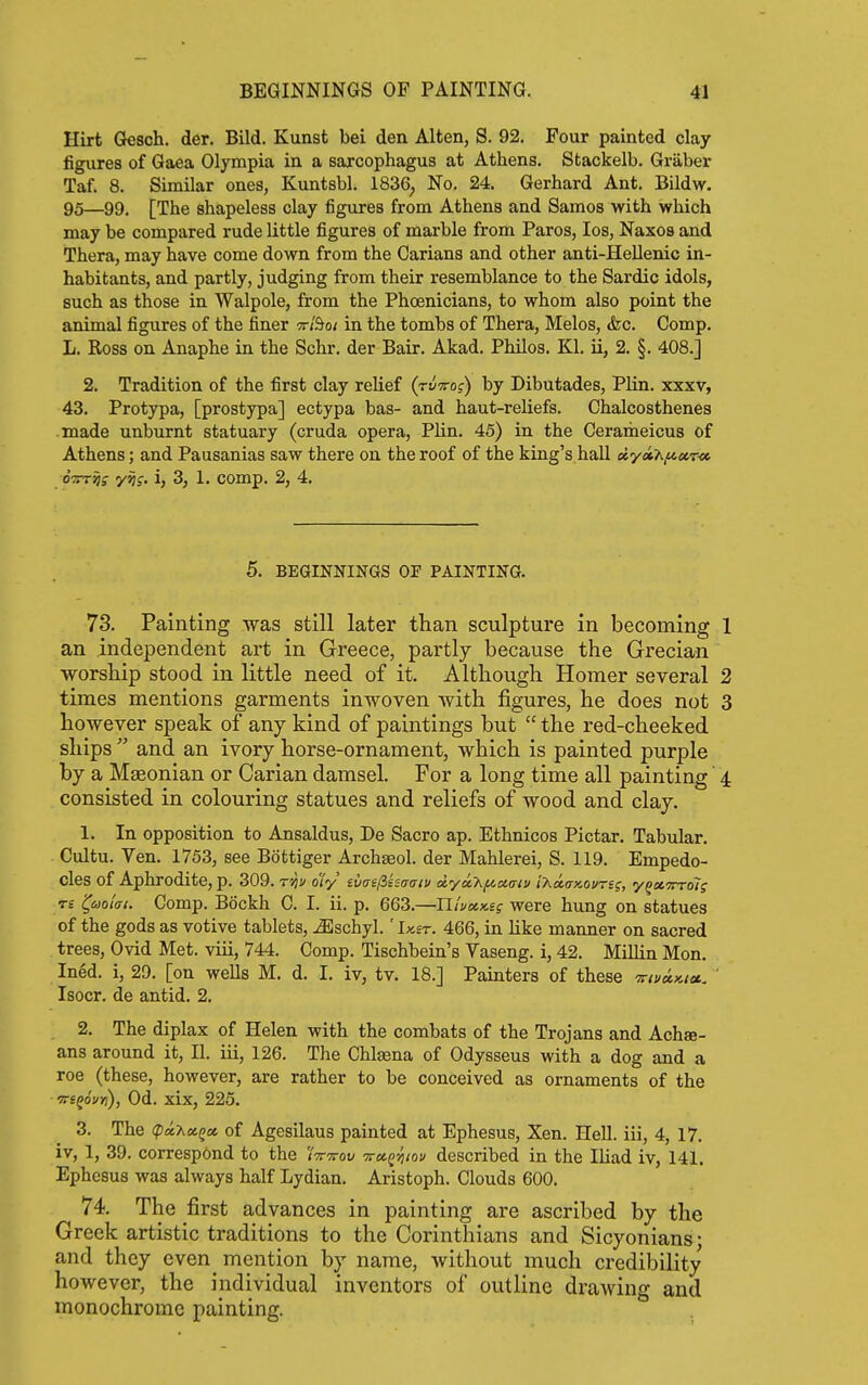 Hirt Gesch. der. Bild. Kunst bei den Alten, S. 92, Four painted clay figures of Gaea Olympia in a sarcophagus at Athens. Stackelb. Graber Taf. 8. Similar ones, Kuntsbl. 1836^ No. 24. Gerhard Ant. Bildw. 95—99. [The shapeless clay figures from Athens and Samos with which may be compared rude little figures of marble from Paros, los, Naxos and Thera, may have come down from the Carians and other anti-Hellenic in- habitants, and partly, judging from their resemblance to the Sardic idols, such as those in Walpole, from the Phoenicians, to whom also point the animal figures of the finer tt/So/ in the tombs of Thera, Melos, &c. Comp. L. Ross on Anaphe in the Schr. der Bair. Akad. Philos. Kl. ii, 2. §. 408.] 2. Tradition of the first clay relief (ti/tto?) by Dibutades, Plin. xxxv, 43. Protypa, [prostjrpa] ectypa bas- and haut-reUefs. Chalcosthenes made unburnt statuary (cruda opera, Plin. 45) in the Cerameicus of Athens; and Pausanias saw there on the roof of the king's hall dyothfiur^ oW^ff y^f. i, 3, 1. comp. 2, 4. 5. BEGINNINGS OF PAINTING. 73. Painting was still later than sculpture in becoming 1 an independent art in Greece, partly because the Grecian worship stood in little need of it. Although Homer several 2 times mentions garments inwoven with figures, he does not 3 however speak of any kind of paintings but  the red-cheeked ships  and an ivory horse-ornament, which is painted purple by a Mffionian or Carian damsel. For a long time all painting 4 consisted in colouring statues and reliefs of wood and clay. 1. In opposition to Ansaldus, De Sacro ap. Ethnicos Pictar. Tabular. Cultu. Yen. 1753, see Bottiger Archaeol. der Mahlerei, S. 119. Empedo- Cles of Aphrodite, p. 309. t'^v oiy ilai^kimtv dyukftaoriv i'hd.ax.ovrss, y^ct-Trrois Tt '(aolm. Comp. Bockh 0. I. ii. p. 663.—Illuxx.£g were hung on statues of the gods as votive tablets, ^schyl.' Ikst. 466, in like manner on sacred trees, Ovid Met. viii, 744. Comp. Tischbein's Vaseng. i, 42. Millin Mon. Ined. i, 29. [on wells M. d. I. iv, tv. 18.] Painters of these mvxKiu. Isocr. de antid. 2. 2. The diplax of Helen with the combats of the Trojans and Achse- ans around it, II. iii, 126. The Chlasna of Odysseus with a dog and a roe (these, however, are rather to be conceived as ornaments of the ■srsgoV*)), Od. xix, 225. 3. The (pii-KccQM, of Agesilaus painted at Ephesus, Xen. Hell, iii, 4, 17. iv, 1, 39. correspond to the /Vttoi/ -TrccQriiov described in the Iliad iv, 141. Ephesus was always half Lydian. Aristoph. Clouds 600. 74. The first advances in painting are ascribed by the Greek artistic traditions to the Corinthians and Sicyonians • and they even mention by name, without much credibility however, the individual inventors of outline drawing and monochrome painting.