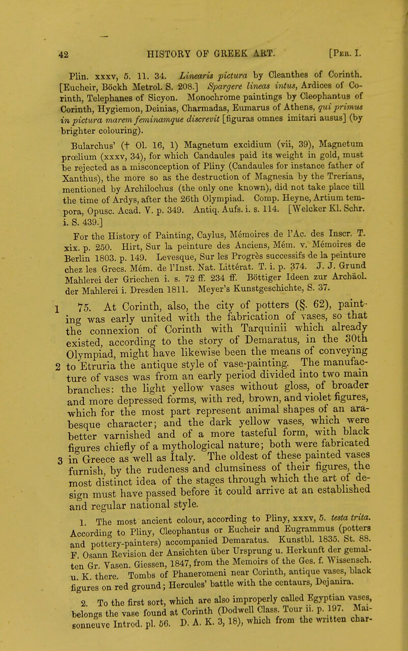 Plin. XXXV, 5. 11. 34. Linearis pictura by Cleanthes of Corinth. [Eucheir, Bockh Metrol. S. 208.] Spargere lineas itUus, Ardices of Co- rinth, Telephanes of Sicyon. Monochrome paintings by Cleophantus of Corinth, Hygiemon, Deinias, Charraadas, Eumarus of Athens, qui primus in pictura marem feminamque discrevit [figuras omnes imitari ausus] (by brighter colouring). Bularchus' (t 01. 16, 1) Magnetum excidium (vii, 39), Magnetum proelium (xxxv, 34), for which Candaules paid its weight in gold, must be rejected as a misconception of Pliny (Candaules for instance father of Xanthus), the more so as the destruction of Magnesia by the Trerians, mentioned by ArchUochus (the only one known), did not take place tUl the time of Ardys, after the 26th Olympiad. Comp. Heyne, Artium tem- pera, Opusc. Acad. Y. p. 349. Antiq. Aufs. i. s. 114. [Welcker Kl. Schr. i. S. 439.] For the History of Painting, Caylus, Memoires de I'Ac. des Inscr. T. xix. p. 250. Hirt, Sur la peinture des Anciens, Mem. v. Memoires de Berlin 1803. p. 149. Levesque, Sur les Progr^s successifs de la peinture Chez les Grecs. Mem. de I'Inst. Nat. Litt6rat. T. i. p. 374. J. J. Grund Mahlerei der Griechen i. s. 72 ff. 234 ff. Bottiger Ideen zur Arcbaol. der Mahlerei i. Dresden 1811. Meyer's Kunstgeschichte, S. 37. 1 75. At Corinth, also, the city of potters (§. 62), paint- ing was early united with the fabrication of vases, so that the connexion of Corinth with Tarquinii which already existed, according to the story of Demaratus, in the 30th Olympiad, might have likewise been the means of conveying 2 to Etruria the antique style of vase-painting. The manufac- ture of vases was from an early period divided into two mam branches: the light yellow vases without gloss,_ of broader and more depressed forms, with red, brown, and violet figures, which for the most part represent animal shapes of an ara- besque character; and the dark yellow vases, which were better varnished and of a more tasteful form, with black figures chiefly of a mythological nature; both were fabricated 3 in Greece as well as Italy. The oldest of these painted vases furnish by the rudeness and clumsiness of their figures the most distinct idea of the stages through which the art of de- sign must have passed before it could arrive at an established and regular national style. 1 The most ancient colour, according to Pliny, xxxv, 5. testa trita. According to Pliny, Cleophantus or Eucheir and Eugrammus (potters and pottery-painters) accompanied Demaratus. Kunstbl. 1835. St. 88. F Osann Revision der Ansichten iiber Ursprung u. Herkunft der gemal- ten Gr. Vasen. Giessen, 1847, from the Memoirs of the Ges. f. Wissensch. u K there Tombs of Phaneromeni near Corinth, antique vases, black figures on red ground; Hercules' battle with the centaurs, Dejanira. 2 To the first sort, which are also improperly called Egyptian vases, belongs the vase found at Corinth (Dodwell Class Tour ii. p. 197. Mai- sonneuve Introd. pi. 56. D. A. K. 3, 18), which from the written char-
