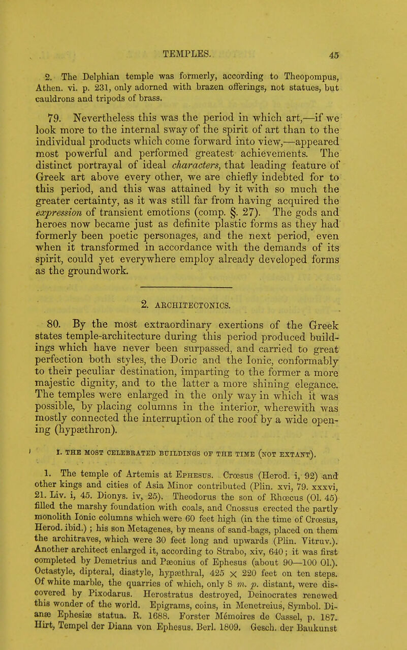 2. The Delphian temple was formerly, according to Theopompus, Athen. vi. p. 231, only adorned with brazen oflferings, not statues, but cauldrons and tripods of brass. 79. Nevertheless this was the period in which art,—if we look more to the internal sway of the spirit of art than to the individual products which come forward into view,—appeared most powerful and performed greatest achievements. The distinct portrayal of ideal characters, that leading feature of Greek art above every other, we are chiefly indebted for to this period, and this was attained by it with so much the greater certainty, as it was still far from having acquired the expression of transient emotions (comp. §. 27). The gods and heroes now became just as definite plastic forms as they had formerly been poetic personages, and the next period, even when it transformed in accordance with the demands of its spirit, could yet everywhere employ already developed forms as the groundwork. 2. ARCHITECTONICS. 80. By the most extraordinary exertions of the Greek states temple-architecture during this period produced build- ings which have never been surpassed, and carried to great perfection both styles, the Doric and the Ionic, conformably to their peculiar destination, imparting to the former a more majestic dignity, and to the latter a more shining elegance. The temples were enlarged in the only way in which it was possible, by placing columns in the interior, wherewith was mostly connected the interruption of the roof by a wide open- ing (hypaethron). I. THE MOST CELEBRATED BUILDINGS OE THE TIME (nOT EXTANT), 1. The temple of Artemis at Ephesus. Croesus (Herod, i, 92) -and other kings and cities of Asia Minor contributed (Plin. xvi, 79. xxxvi, 21. Liv, i, 45. Dionys. iv, 25). Theodorus the son of Rhoecus (01. 45) filled the marshy foundation with coals, and Cnossus erected the partly monolith Ionic columns which were 60 feet high (in the time of Croesus, Herod, ibid.) ; his son Metagenes, by means of sand-bags, placed on them the architraves, which were 30 feet long and upwards (Plin. Vitruv.). Another architect enlarged it, according to Strabo, xiv, 640; it was first completed by Demetrius and Paeonius of Ephesus (about 90—100 01.). Octastyle, dipteral, diastyle, hypaethral, 425 x 220 feet on ten steps. Of white marble, the quarries of which, only 8 m. p. distant, were dis- covered by Pixodarus. Herostratus destroyed, Deinocrates renewed this wonder of the world. Epigrams, coins, in Menetreius, Symbol. Di- anse Ephesise statua. R. 1688. Forster M^moires de Cassel, p. 187. Hirt, Tempel der Diana von Ephesus. Berl. 1809, Gesch. der Baukunst