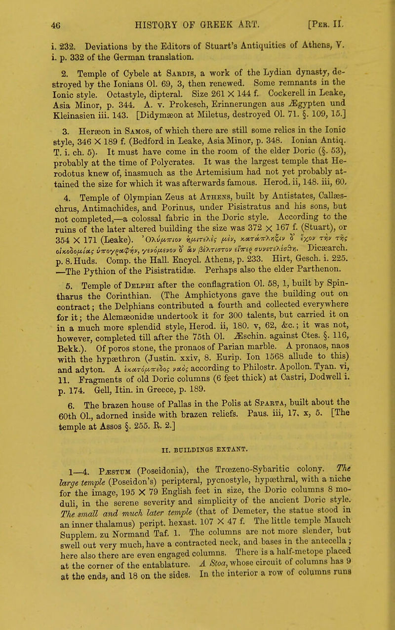 i. 232. Deviations by the Editors of Stuart's Antiquities of Athens, V. i. p. 332 of the German translation. 2. Temple of Cybele at Sardis, a work of the Lydian dynasty, de- stroyed by the lonians 01. 69, 3, then renewed. Some remnants in the Ionic style. Octastyle, dipteral. Size 261 X 144 f. Cockerell in Leake, Asia Minor, p. 344. A. v. Prokesch, Erinnerungen aus ^gypten und Kleinasien iii. 143. [Didymseon at Miletus, destroyed 01. 71. §. 109, 15.] 3. Herseon in Samos, of which there are still some relics in the Ionic style, 346 X 189 f. (Bedford in Leake, Asia Minor, p. 348. Ionian Antiq. T. i. ch. 6). It must have come in the room of the elder Doric (§. 53), probably at the time of Polycrates. It was the largest temple that He- rodotus knew of, inasmuch as the Artemisium had not yet probably at- tained the size for which it was afterwards famous. Herod, ii, 148. iii, 60, 4. Temple of Olympian Zeus at Athens, built by Antistates, Callaes- chrus, Antimachides, and Porinus, under Pisistratus and his sons, but not completed,—a colossal fabric in the Doric style. According to the ruins of the later altered building the size was 372 x 167 f. (Stuart), or 354 X 171 (Leake). 'OXti^OToi/ iifuriT^i; f^h, x,a.ra.'7rMb'> ^ 'ix^ ^^^ ''^f oUolofti'eti v'yroy^ce.(piiv, yivofJi^ivav t kv ^ikria-cov uici^ (rvviTs'hicr^. Dicaearch. p. B.Huds. Comp. the Hall. Encycl. Athens, p. 233. Hirt, Gesch. i. 225, The Pythion of the Pisistratidse. Perhaps also the elder Parthenon. 6. Temple of Delphi after the conflagration 01. 68, 1, built by Spin- tharus the Corinthian. (The Amphictyons gave the building out on contract; the Delphians contributed a fourth and collected everywhere for it; the Alcmseonid^ undertook it for 300 talents, but carried it on in a much more splendid style, Herod, ii, 180. v, 62, &c.; it was not, however, completed till after the 75th 01. ^schin. against Ctes. §. 116, Bekk.). Of poros stone, the pronaos of Parian marble. A pronaos, naoa with the hypaethron (Justin, xxiv, 8. Eurip. Ion 1568 allude to this) and adyton. A £x«To>7reBof i/adf according to Philostr. Apollon. Tyan. vi, 11, Fragments of old Doric columns (6 feet thick) at Castri, Dodwell i, p. 174. Gell, Itin. in Greece, p. 189. 6. The brazen house of Pallas in the Polls at Sparta, built about the 60th 01., adorned inside with brazen reliefs. Paus. iii, 17. x, 5. [The temple at Assos §. 255. R. 2.] II. BUILDINGS EXTANT. 1—4. PiESTUM (Poseidonia), the Trcezeno-Sybaritic colony. The Urge temple (Poseidon's) peripteral, pycnostyle, hypsethral, with a niche for the image, 195 X 79 EngUsh feet in size, the Doric columns 8 mo- duli, in the serene severity and simplicity of the ancient Doric style. TiJsmall and much later temple (that of Demeter, the statue stood in an inner thalamus) peript. hexast. 107 X 47 f. The little temple Mauch Supplem. zu Normand Taf. 1. The columns are not more slender, but swell out very much, have a contracted neck, and bases in the antecella ; here also there are even engaged columns. There is a half-metope placed at the corner of the entablature. A Stoa, whose circuit of columns has 9 at the ends, and 18 on the sides. In the interior a row of columns runs