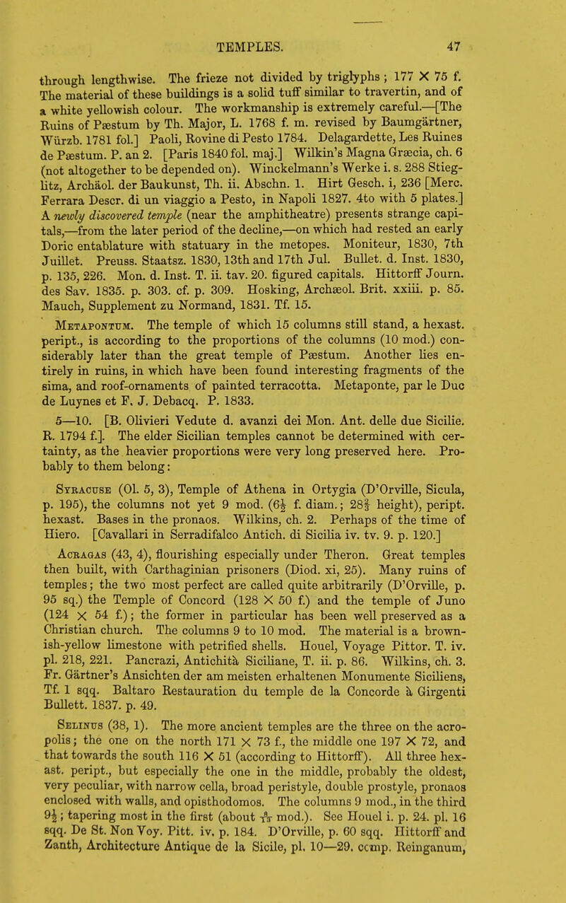 through lengthwise. The frieze not divided by triglyphs ; 177 X 75 f. The material of these buildings is a solid tuff similar to travertin, and of a white yellowish colour. The workmanship is extremely careful.—[The Ruins of Psestum by Th. Major, L. 1768 f. m. revised by Baumgartner, Wiirzb. 1781 fol.] Paoli, Rovine di Pesto 1784. Delagardette, Les Ruines de Pffistum. P. an 2. [Paris 1840 fol. maj.] Wilkin's Magna Grsecia, ch. 6 (not altogether to be depended on). Winckelmann's Werke i. s. 288 Stieg- litz, Archaol. der Baukunst, Th. ii. Abschn. 1. Hirt Gesch. i, 236 [Merc. Ferrara Descr. di un viaggio a Pesto, in Napoli 1827. 4to with 5 plates.] A newly discovered temple (near the amphitheatre) presents strange capi- tals,—from the later period of the decline,—on which had rested an early Doric entablature with statuary in the metopes. Moniteur, 1830, 7th Juillet. Preuss. Staatsz. 1830,13th and 17th Jul. Bullet, d. Inst. 1830, p. 135, 226. Mon. d. Inst. T. ii. tav. 20. figured capitals. Hittorff Journ. des Sav. 1835. p. 303. of. p. 309. Hosking, Archaeol. Brit, xxiii. p. 85. Mauch, Supplement zu Normand, 1831. Tf. 15. Metapontum. The temple of which 15 columns still stand, a hexast. peript., is according to the proportions of the columns (10 mod.) con- siderably later than the great temple of Paestum. Another lies en- tirely in ruins, in which have been found interesting fragments of the sima, and roof-ornaments of painted terracotta. Metaponte, par le Due de Luynes et P, J. Debacq. P. 1833. 5—10. [B, Olivieri Vedute d. avanzi dei Mon. Ant. delle due Sicilie. R. 1794 f.]. The elder Sicilian temples cannot be determined with cer- tainty, as the heavier proportions were very long preserved here. Pro- bably to them belong: Syracuse (01. 5, 3), Temple of Athena in Ortygia (D'Orville, Sicula, p. 195), the columns not yet 9 mod. (Q\ f. diam.; 28| height), peript. hexast. Bases in the pronaos. WUkins, ch. 2. Perhaps of the time of Hiero. [Gavallari in Serradifalco Antich. di Sicilia iv. tv. 9. p. 120.] AcRAGAS (43, 4), flourishing especially under Theron. Great temples then buUt, with Carthaginian prisoners (Diod. xi, 25). Many ruins of temples; the two most perfect are called quite arbitrarily (D'Orville, p. 95 sq.) the Temple of Concord (128 X 50 f.) and the temple of Juno (124 X 54 f.); the former in particular has been well preserved as a Christian church. The columns 9 to 10 mod. The material is a brown- ish-yellow limestone with petrified shells. Houel, Voyage Pittor. T. iv. pi. 218, 221. Pancrazi, Antichitk Siciliane, T. ii. p. 86. Wilkins, ch. 3. Fr. Gartner's Ansichten der am meisten erhaltenen Monumente Siciliens, Tf. 1 sqq. Baltaro Restauration du temple de la Concorde k Girgenti Bullett. 1837. p. 49. Selinus (38, 1). The more ancient temples are the three on the acro- polis ; the one on the north 171 X 73 f, the middle one 197 X 72, and that towards the south 116 X 61 (according to Hittorff). All three hex- ast. peript., but especially the one in the middle, probably the oldest, very peculiar, with narrow cella, broad peristyle, double prostyle, pronaos enclosed with walls, and opisthodomos. The columns 9 mod., in the third 9^ ; tapering most in the first (about -ft- mod.). See Houel i. p. 24. pi. 16 sqq. De St. Non Toy. Pitt. iv. p. 184. D'OrvUle, p. 60 sqq. Hittorff and Zaath, Architecture Antique de la Sicile, pi. 10—29. ccmp. Reinganum,
