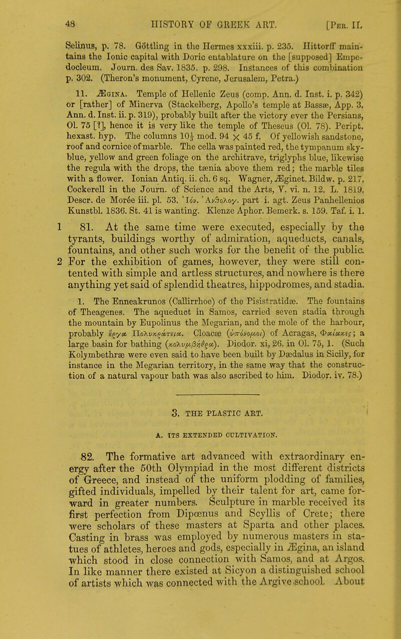 Selinus, p. 78. Gofctling in the Hermes xxxiii. p. 235, Hittorflf main- tains the Ionic capital with Doric entablature on the [supposed] Empe- docleum. Journ, des Sav. 1835. p. 298. Instances of this combination p. 302. (Theron's monument, Gyrene, Jerusalem, Petra.) 11. ^QiNA. Temple of Hellenic Zeus (comp. Ann. d. Inst. i. p. 342) or [rather] of Minerva (Stackelberg, ApoUo's temple at Bassae, App. 3, Ann. d. Inst. ii. p. 319), probably built after the victory ever the Persians, 01. 75 [?], hence it is very like the temple of Theseus (01. 78). Peript. hexast. hyp. The columns 10^ mod. 94 x 45 f. Of yellovyish sandstone, roof and cornice of marble. The cella was painted red, the tympanum sky- blue, yellow and green foliage on the architrave, triglyphs blue, likewise the regula with the drops, the tsenia above them red; the marble tiles with a flower. Ionian Antiq. ii. ch. 6 sq. Wagner, ^ginet. Bildw. p. 217, Cockerell in the Journ. of Science and the Arts, V. vi. n. 12. L. 1819, Descr. de Moree iii. pi. 53. ' lot/.' Aj/.'^oAoy. part i. agt. Zeus Panhellenios Kunstbl. 1836. St. 41 is wanting. Klenze Aphor. Bemerk. s. 159, Taf. i. 1. 1 81. At the same time were executed, especially by the tyrants, buildings worthy of admiration, aqueducts, canals, fountains, and other such works for the benefit of the public. 2 For the exhibition of games, however, they were still con- tented with simple and artless structures, and nowhere is there anything yet said of splendid theatres, hippodromes, and stadia. 1. The Enneakrunos (Callirrhoe) of the Pisistratidae. The fountains of Theagenes. The aqueduct in Samos, carried seven stadia through the mountain by EupoHnus the Megarian, and the mole of the hai-bour, probably s^yet Uo'Avx.qa.nioi. Cloacae (yvovof^oi) of Acragas, ^^iWs?; a large basin for bathing {Kohv/^^-ziS^ot). Diodor. xi, 26. in 01. 75, 1. (Such Kolymbethrse were even said to have been built by Daedalus in Sicily, for instance in the Megarian territory, in the same way that the construc- tion of a natural vapour bath was also ascribed to him, Diodor, iv, 78.) 3. THE PLASTIC ART. A. ITS EXTENDED CULTIVATION. 82. The formative art advanced with extraordinary en- ergy after the 50th Olympiad in the most diiferent districts of Greece, and instead of the uniform plodding of families, gifted individuals, impelled by their talent for art, came for- ward in greater numbers. Sculpture in marble received its first perfection from Dipcenus and Scyllis of Crete; there were scholars of these masters at Sparta and other places. Casting in brass was employed by numerous masters in sta- tues of athletes, heroes and gods, especially in JEgina, an island which stood in close connection with Samos, and at Argos. In like manner there existed at Sicyon a distinguished school of artists which was connected with the Argive -school. About
