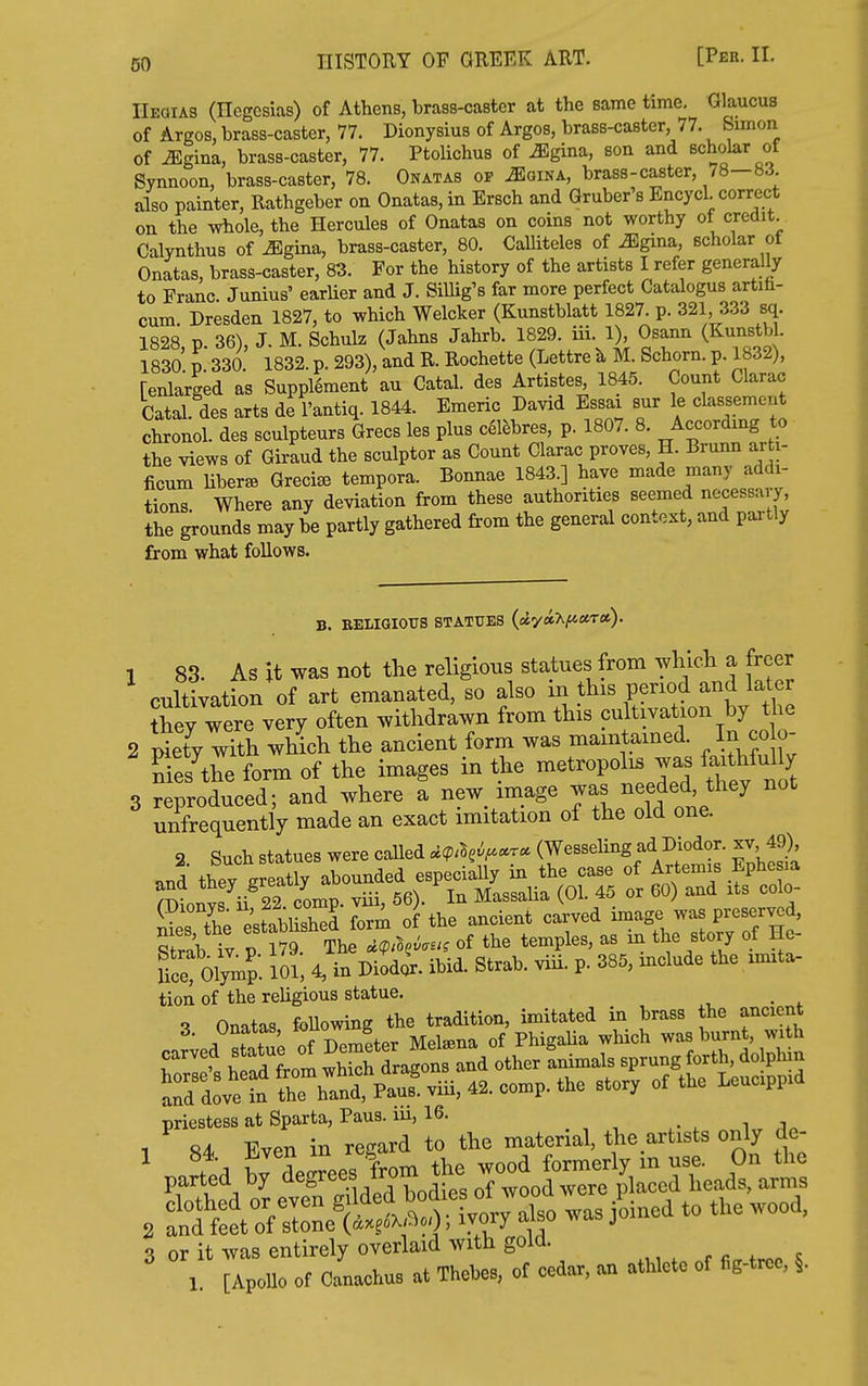 HISTORY OF GREEK ART. [Pee. 11. Heoias (Ilegcsias) of Athens, brass-caster at the same time. Glaucus of Argos, brass-caster, 77. Dionysius of Argos, brass-caster, 77. Simon of ^gina, brass-caster, 77. PtoHchus of iEgina, son and scholar of Synnoon, brass-caster, 78. Onatas of ^gina, brass-caster, 78—83. also painter, Rathgeber on Onatas, in Ersch and Gruber's Encycl. correct on the whole, the Hercules of Onatas on coins not worthy of credit. Calynthns of ^gina, brass-caster, 80. CaUiteles of ^gina, scholar of Onatas, brass-caster, 83. For the history of the artists I refer generally to Franc. Junius' earlier and J. Sillig's far more perfect Catalogus artih- cum. Dresden 1827, to which Welcker (Kunstblatt 1827. p. 321, 333 sq. 1828 p. 36), J. M. Schulz (Jahns Jahrb. 1829. iii. 1), Osann (Kunstbl. 1830' p 330. 1832. p. 293), and R. Rochette (Lettre k M. Schorn. p. 1832), [enlarged as Supplement au Catal. des Artistes 1845. Count Clarac Catal. des arts de I'antiq. 1844. Emeric David Essai sur le classement chronol. des sculpteurs Grecs les plus c61ebres, p. 1807. 8. According to the views of Giraud the sculptor as Count Clarac proves, H. Brunn arti- ficum liberae Greci^ tempora. Bonnae 1843.] have made many addi- tions Where any deviation from these authorities seemed necessary, the grounds may be partly gathered from the general context, and partly from what follows. B. BBLIGIOXTS STATUES (fllyaXjitssTa). 1 83. As it was not tlie religious statues from wMcli a freer cultivation of art emanated, so also in this period and later Aey were very often withdrawn from this cultivation by the 2 S with which the ancient form was maintained. In co o- Ses the form of the images in the metropolis was faithfully 3 S'rolced; and where I new image was needed, they not unfrequently made an exact imitation of the old one. 2. Such statues were called ^^p.l^i^.r. (Wesseling ad Diodor. xv, 49) «nd thev ereatly abounded especiaUy in the case of Artemis Ephesia ^TOn.vf ii 22 comp. viii, 56). In Massalia (01. 45 or 60) and its colo- ^ P^tilishT f^m of the ancient carved image was preserved, Strab 'v p The ^ of the temples, as in the story of He- Uc Olymp. 101, 4, in Diodc^- ibid. Strab. viii. p. 385, mclude the xmita- tion of the religious statue. _ Onatas foUowing the tradition, imitated in brass the ancient A nf Dpmeter Metena of Phigalia which was burnt, with priestess at Sparta, Pans, lu, 16. ^ i , 1 «4< Even in regard to the material, the artists only dc- ^ W decrees from the wood formerly in use. On the ^wi! ^ Ir Pven Sded bodies of wood were placed heads, arms , t^^^^^i > ivory ^so was Joined to the wood, 3 or it was entirely overlaid with gold. l! [Apollo of clchus at Thebe., of cedar, an athlete of fig-tree, §.