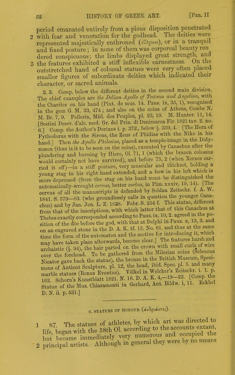 period emanated entirely from a pious disposition penetrated 2 with fear and veneration for the godhead. The deities were represented majestically enthroned (iiQ^ovoi), or in a tranqud and fixed posture ; in none of them was corporeal beauty ren dered conspicuous; the limbs displayed great strength, and 3 the features exhibited a stilF inflexible earnestness. On the outstretched hand of colossal statues were very often placed smaller figures of subordinate deities which indicated their character, or sacred animals. 2. 3. Comp. below the different deities in the second main division. The chief examples are the Delian Aj^oUo of Tectceus and Angelion, with the Charites on his hand (Plut. de mus. 14. Paus. ix, 35, 1), recognised in the gem G. M, 33, 474; and also on the coins of Athens, Combe I^. M Br 7, 9. PeUerin, Med. des Peuples, pi. 23, 19. M. Hunter. 11,14. rSestini Descr. d'alc. med. Gr. del Prin. diDanimarca Fir. 1821 tav. 2. no 61 Comp. the Author's Dorians i. p. 372., below §. 359,4. [The Hera of Pythodorus with the Sirens, the Zeus of Phidias with the Nike m his hand 1 Then the ApoUo PhUesius, placed as a temple-image m the Didy- m^on (thus is it to be seen on the coins), executed by Canachus after the plundering and burning by Hiero, 01. 71, 1 (which the brazen colossus would certainly not have survived), and before 75, 2 (when Xerxes car- ried it off)—in a stiff posture, very muscular and thickset, holdmg a young stag in his right hand extended, and a bow in his left which is more depressed (from the stag on his hand must be distinguished the automatically-wrought cervus, better corhus, in Plin. xxxiv, 19, 14). [i^e cervus of all the manuscripts is defended by Soldan Zeitschr. f. A. W. 1841 S. 579—83. (who groundlessly caUs in question the younger Cana- chus) and by Jan. Jen. L. Z. 1838. Febr. S. 254 f Tins statue, different from that of the inscriptions, with which latter that of this Canachus at Thebes exactly corresponded accordmg to Paus. ix, 10, 2^ agreed in the po- sition of the doe before the god, with that at DelpH in Paus. x, 13 3. and on an engraved stone in the D. A. K. tf. 15. No. 61. and thus at the same time the form of the automaton and the motive for introducing it, which may have taken place after wards, become clear.] The features harsh and archaistic (§. 94), the hair parted on the crown with smaU curls of wire over the forehead. To be gathered from the Milesian coins (Seleucus Nicator gave back the statue), the bronze in the British Museum Speci- 1ns of Antient Sculpture, pi. 12, the A^f 7,^ marble statues (Bonus Eventus). Volkel in Welcker s Z-^^f^;^^ 162. Schorn's Kunstblatt 1821. N. 16. D A K 4,-19-23. Comp. the Statue of the Mus. Chiaramonti in Gerhard, Ant. Bildw. i, 11. Eckhel P. N. ii. p. 631.] 0. STATUES OP HONOUR (aevSg/am?). S7 The statues of athletes, by which art was directed to 'p^Ltir AlSgri7ge„er.l the, ,vere by no ™eans