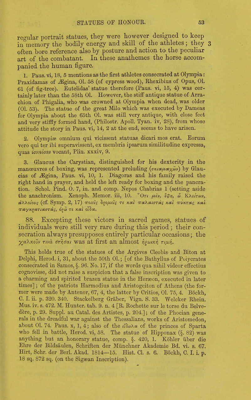 regular portrait statues, they were however designed to keep iiwnemory the bodily energy and skill of the athletes; they 3 often bore reference also by posture and action to. the peculiar art of the combatant. In these anathemes the horse accom- panied the human figure. 1. Paus. vi, 18, 6 mentions as the first athletes consecrated at Olympia: Praxidamas of ^gina, 01. 58 (of cypress wood), Rhexibius of Opus, 01. 61 (of fig-tree). Eutelidas' statue therefore (Pans, vi, 15, 4) was cer- tainly later than the 58th 01. However, the stiff antique statue of Arra- chion of Phigalia, who was crowned at Olympia when dead, was older (01. 53). The statue of the great Milo which was executed by Dameas for Olympia about the 65th 01. was still very antique, with close feet and very stiffly formed hand, (Philostr. ApoU. Tyan. iv, 28), from whose attitude the story in Pans, vi, 14, 2 at the end, seems to have arisen. 2. Olympiae omnium qui vicissent statuas dicari mos erat. Eorum vero qui ter ibi superavissent, ex membris ipsanun similitudine expressa, quas iconicas vocant, Plin. xxxiv, 9. 3. Glaucus the Carystian, distinguished for his dexterity in the manoeuvres of boxing, was represented preluding (aKicc/icoix^t/) by Glau- cias of jEgina, Paus. vi, 10, 1. Diagoras and his family raised the right hand in prayer, and held the left ready for boxing and the pancra- tion. Schol. Pind. 0. 7, in. and comp. Nepos Chabrias 1 (setting aside the anachronism. Xenoph. Memor. iii, 10. On ft,iu, 'i(pn, u KT^iiruv,. dXho'tovg (cf. Symp. 2, 17) voisl; ^^o/^el; r£ x,xl TreO^xiarxs x-oti ttvktccs.. x,oil. 88. Excepting these victors in sacred games, statues of individuals were still very rare during this period; their con- secration always presupposes entirely particular occasions ^. the ^aXxovv Tiva (Srridai was at first an almost Tj^utKTi ri/j^T}. This holds true of the statues of the Argives Cleobis and Biton at Delphi, Herod, i, 31, about the 50th 01.; [of the Bathyllus of Puiycrates consecrated in Samos, §. 96. No. 17, if the words qua nihil videor eflfectius cognovisse, did not raise a suspicion that a false inscription was given to a charming and spirited brazen statue in the Heraeon, executed in later times] ; of the patriots Harmodius and Aristogeiton of Athens (the for- mer were made by Antenor, 67, 4, the latter by Critics, 01. 75, 4. Bockh, C. I. ii. p. 320. 340. Stackelberg Graber, Vign. S. 33. Welcker Rhein. Mus. iv. s. 472. M. Hunter, tab. 9. n. 4 [R. Rochette sur le torse du Belve- dere, p. 29. Suppl. au Catal. des Artistes, p. 204.]; of the Phocian gene- rals in the dreadful war against the ThessaUans, works of Aristomedon, about 01. 74. Paus. x, 1, 4; also of the eI'S^uAss of the princes of Sparta who fell in battle, Herod, vi, 58. The statue of Hipponax (§. 82) wag anything but an honorary statue, comp. §. 420, 1. Kohler iiber die Ehre der Bildsaulen, Schriften der Munchner Akademie Bd. vi. s. 67. Hirt, Schr. der Berl. Akad. 1814—15. Hist. CI. s. 6. Bockh, C. I. i. p. 18 sq. 872 sq. (on the Sigajan Inscription).