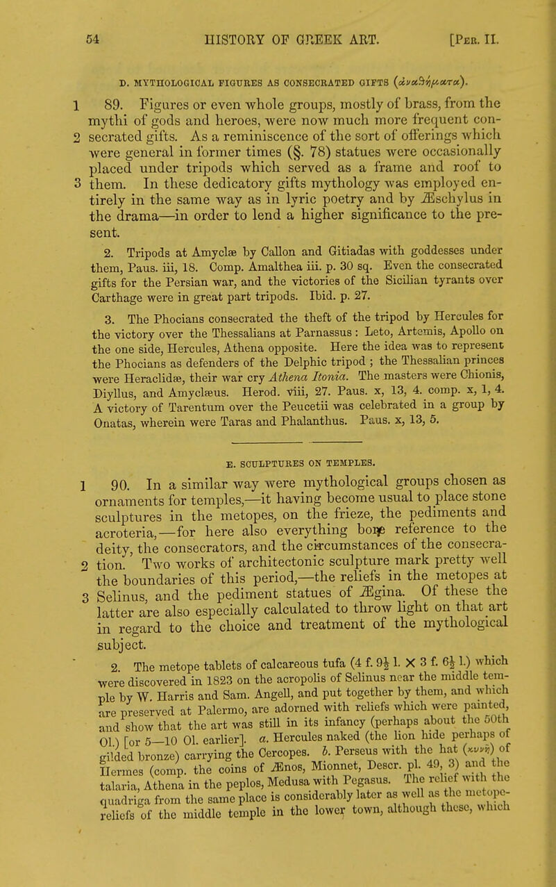 D. MYTHOIiOGIOAL FIGTJBES AS CONSECRATED GIFTS (ciu»%fictrct). 1 89. Figures or even wliole groups, mostly of brass, from the mytlii of gods and heroes, were now much more frequent con- 2 secrated gifts. As a reminiscence of the sort of offerings which were general in former times (§. 78) statues were occasionally placed under tripods which served as a frame and roof to 3 them. In these dedicatory gifts mythology was employed en- tirely in the same way as in lyric poetry and by ^schylus in the drama—in order to lend a higher significance to the pre- sent. 2. Tripods at Amyclae by Gallon and Gitiadas with goddesses under tbem, Paus. iii, 18. Comp. Amalthea iii. p. 30 sq. Even the consecrated gifts for the Persian war, and the victories of the Sicilian tyrants over Carthage were in great part tripods. Ibid. p. 27. 3. The Phocians consecrated the theft of the tripod by Hercules for the victory over the Thessalians at Parnassus : Leto, Artemis, Apollo on the one side, Hercules, Athena opposite. Here the idea was to represent the Phocians as defenders of the Delphic tripod ; the Thessalian princes were Heraclidse, their war cry Athena Jtonia. The masters were Chionis, Diyllus, and Amyclseus. Herod, viii, 27. Paus. x, 13, 4. comp. x, 1, 4. A victory of Tarentum over the Peucetii was celebrated in a group by Onatas, wherein were Taras and Phalanthus. Paus. x, 13, 6. E. SCULPTURES ON TEMPLES. 1 90. In a similar way were mythological groups chosen as ornaments for temples,—it having become usual to place stone sculptures in the metopes, on the frieze, the pediments and acroteria,—for here also everything boqe reference to the deity, the consecrators, and the ci^rcumstances of the consecra- 2 tion.' Two works of architectonic sculpture mark pretty well the boundaries of this period,—the reliefs in the metopes at 3 Selinus, and the pediment statues of Mgma. Of these the latter are also especially calculated to throw hght on that art in regard to the choice and treatment of the mythological subject. 2 The metope tablets of calcareous tufa (4 f. 9J 1. X 3 f. 6^ 1.) which were discovered in 1823 on the acropoUs of SeUnus near the middle tem- ple by W. Harris and Sam. AngeU, and put together by them, and which are preserved at Palermo, are adorned with rehefs which were painted and show that the art was still in its infancy (perhaps about the oOth 01) for 5-10 01. earlier], a. Hercules naked (the Hon hide perhaps of gilded bronze) carrying the Cercopes. b. Perseus with the hat (...^) of Hermes (comp. the coins of ^nos, Mionnet, Descr. pi. 49 3 and he taLia, Athena in the peplos, Medusa with Pegasus. The relief with the quadriga from the same place is considerably later as well f tl^^ ';;*^- reliefs of the middle temple in the lower town, although these, which