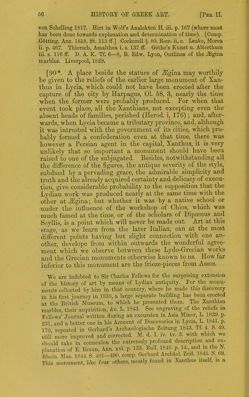 von Schelling 1817. Hirt in Wolf's Analekten H. iii. p. 167 (where most has been done towards explanation and determination of time). [Comp. Getting. Anz. iai8. St. 115 ff.] Cockerell §. 80. Rem. ii, c. Leake, Morea ii. p. 467. Thiersch, Amalthea i. s. 137 ff. Gothe's Kunst u. Alterthum iii. s. 116 ff. D. A. K. Tf. 6—8, B. Edw. Lyon, Outlines of the Mgina. marbles. Liverpool, 1829. [90*. A place beside the statues of -Slgina may worthily be given to the reliefs of the earlier large monument of Xan- thus in Lycia, which could not have been erected after the capture of the city by Harpagus, 01. 58, 3, nearly the time when the former were probably produced. For when that event took place, all the Xanthians, not excepting even the absent heads of families, perished (Herod, i, 176); and, after- wards, when Lycia became a tributary province, and, although it was intrusted with the government of its cities, which pro- bably formed a confederation even at that time, there was however a Persian agent in the capital, Xanthus, it is very unlikely that so important a monument should have been raised to one of the subjugated. Besides, notwithstanding all the diiference of the figures, the antique severity of the style, subdued by a pervading grace, the admirable simplicity and truth and the already acquired certainty and delicacy of execu- tion, give considerable probability to the supposition that the Lydian work was produced nearly at the same time with the other at ^gina; but whether it was by a native school or under the influence of the workshop of Chios, which was much famed at the time, or of the scholars of Dipoenus and Scyllis, is a point which will never be made out. Art at this stage, as we learn from the later Italian, can at the most different points having but slight connection with one an- other, develope from within outwards the wonderful agree- ment which we observe between these Lydo-Grecian works and the Grecian monuments otherwise known to us. How far inferior to this monument are the frieze-pieces from Assos. We are indebted to Sir Charles Fellows for the surprising extension of the history of art by means of Lydian antiquity. For the monu- ments collected by him in that country, where he made this discovery in his first journey in 1838, a large separate building has been erected at the British Museum, to which he presented them. The Xanthian marbles, their acquisition, &c. L. 1843. See engraving of the reUefs in Fellows' Journal written during an excursion in Asia Minor, L. 1839. p. 231 and a better one in his Account of Discoveries in Lycia, L. 1841. p. 17o' repeated in Gerhard's Archajologische Zeitung 1843. Tf. 4. S. 49. still more improved and corrected. M. d. L iv. tv. 3. with which we should take in connexion the extremely profound description and ex- planation of E. Braun, Ann. xvi. p. 133. Bull 1845. p 14-, and m the N. Rhein. Mus. 1844. S. 481—490. comp. Gerhard Archaol. Zcit. 184o b. 69. This monument, like fou^ others, mostly found in Xanthus itself, is a