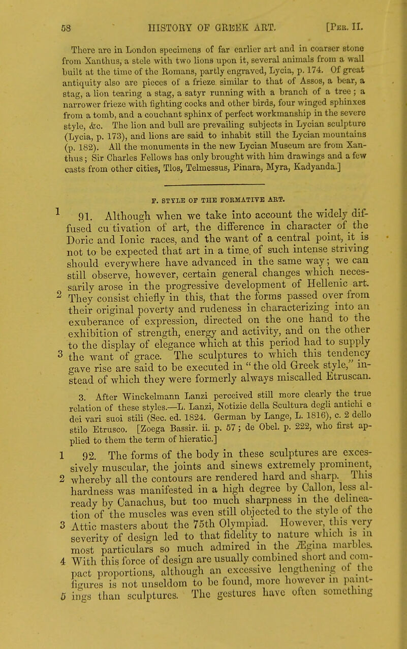 There are in London specimens of far earlier art and in coarser stone from Xanthus, a stele with two lions upon it, several animals from a wall built at the time of the Romans, partly engraved, Lycia, p. 174. Of great antiquity also are pieces of a frieze similar to that of Assos, a bear, a stag, a lion tearing a stag, a satyr running with a branch of a tree ; a narrower frieze with fighting cocks and other birds, four winged sphinxes from a tomb, and a couchant sphinx of perfect workmanship in the severe style, &c. The lion and bull are prevailing subjects in Lycian sculpture (Lycia, p. 173), and lions are said to inhabit still the Lycian mountains (p. 182). All the monuments in the new Lycian Museum are from Xan- thus ; Sir Charles Fellows has only brought with him drawings and a few casts from other cities, Tlos, Telmessus, Pinara, Myra, Kadyanda.] F. STYLE OF THE FORMATIVE ART. ^ 91. Althougli when we take into account the widely dif- fused cu tivation of art, the difference in character of the Doric and Ionic races, and the want of a central point, it is not to be expected that art in a time, of such intense striving should everywhere have advanced in the same way; we can still observe, however, certain general changes which neces- sarily arose in the progressive development of Hellenic art. ^ They consist chiefly in this, that the forms passed over from their original poverty and rudeness in characterizing into an exuberance of expression, directed on the one hand to the exhibition of strength, energy and activity, and on the other to the display of elegance which at this period had to supply 3 the want of grace. The sculptures to which this tendency gave rise are said to be executed in  the old Greek style, in- stead of Avhich they were formerly always miscalled Etruscan. 3. After Winckelmann Lanzi perceived still more clearly the true relation of these styles.—L. Lanzi, Notizie della Scultura degU antichi e dei vari suoi stiU (Sec. ed. 1824. German by Lange, L. 1816), c. 2 dello BtUo Etrusco. [Zoega Bassir. ii. p. 67; de Obel. p. 222, who first ap- plied to them the term of hieratic] 1 92. The forms of the body in these sculptures are exces- sively muscular, the joints and sinews extremely prominent, 2 whereby all the contours are rendered hard and sharp. This hardness was manifested in a high degree by Gallon, less al- ready by Canachus, but too much sharpness m the delinea- tion of the muscles was even still objected to the style of the 3 Attic masters about the 75th Olympiad. However this very severity of design led to that fidelity to nature which is in most particulars so much admired in the ^gina marbles. 4 With this force of design are usually combined short and com- pact proportions, although an excessive lengthening ot the figures is not unseldom to be found, more however in panit- G ings than sculptures. The gestures have often something