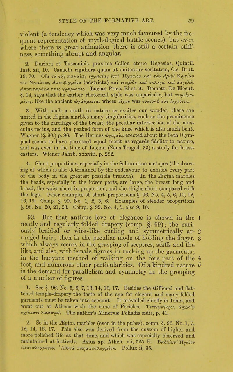 violent (a tendency wliicli was very much favoured by the fre- quent representation of mythological battle scenes), but even where there is great animation there is still a certain stiff- ness, something abrupt and angular. 2. Duriora et Tuscanicis proxima Gallon atque Hegesias, Quintil. Inst, xii, 10. Canachi rigidiora quam ut imitentur veritatem, Cic. Brut. 18, 70. 0/06 T« T^f TTceTiatZfltf l^yoLaictg larl 'Hymt'ov xctl rav cif^ipt Kqiti'chu rov N>7£r<^rr)5», ci'7rs(r(pi'y/iisvct (adstricta) x,oe,i vsv^cj^yi xotl ax.'XyiQd x.»i cix,i}i(3Z; ecTroTirccfiiucc rccig 'y^ctf/,i/.oug. Lucian Prsec. Rhet. 9. Demetr. De Elocut. §. 14, says that the earlier rhetorical style was unperiodic, but ^eg/slso-- f^ivos, like the ancient oLyoCh^a.-ra,, whose rk^m was avaroT^vj ncit iaxvorng. 3. With such a truth to nature as excites our wonder, there are united in the .ffigina marbles many singularities, such as the prominence given to the cartilage of the breast, the peculiar intersection of the mus- culus rectus, and the peaked form of the knee which is also much bent. Wagner (§. 90.) p. 96. The Hermes dyoQxw; erected about the 64th Olym- piad seems to have possessed equal merit as regards fidelity to nature, and was even in the time of Lucian (Zeus Tragod. 33) a study for brass- casters. Wiener Jahrb. xxxviii. p. 282. 4. Short proportions, especially in the Selinuntine metopes (the draw- ing of which is also determined by the endeavour to exhibit every part of the body in the greatest possible breadth). In the ^gina marbles the heads, especially in the lower parts, are large, the breast long and broad, the waist short in proportion, and the thighs short compared with the legs. Other examples of short proportions §. 96. No. 4, 5, 6, 10, 12, 16, 19. Comp. §. 99. No. 1, 2, 3, 6. Examples of slender proportions §. 96. No. 20, 21, 23. Comp. §. 99. No. 4, 5, also 9, 10. 93. But that antique love of elegance is shown in the 1 neatly and regularly folded drapery (comp. §. 69); the curi- ously braided or wire-like curling and symmetrically ar- 2 ranged hair; then in the peculiar mode of holding the finger, 3 which always recurs in the grasping of sceptres, staffs and the like, and also, with female figures, in tucking up the garments; in the buoyant method of walking on the fore part of the 4 foot, and numerous other particularities. Of a kindred nature 5 is the demand for parallelism and symmetry in the grouping of a number of figures. 1. See §. 96. No. 6, 6, 7,13,14, 16, 17. Besides the stiffened and flat- tened temple-drapery the taste of the age for elegant and many-folded garments must be taken into account. It prevailed chiefly in Ionia, and went out at Athens with the time of Pericles, 'l£TTtyo(p6Qot, d^x'^'V crxyifictrt XetfcTTQol. The author's Minervaj Poliadis tedis, p. 41. 2. So in the .iEgina marbles (even in the pubes), comp. §. 96. No. 1, 7, 12, 14, 16. 17. This also was derived from the custom of higher and more polished life at that time, and which was especially observed and maintained at festivals. Asius ap. Athen. xii, 625 P. Bxll^siv ' IIqiuJov ifiTTCTr'Aey/iiii/oi/. ' A^viux Troiqxvi'TrT^syfihyi, Pollux ii, 35.