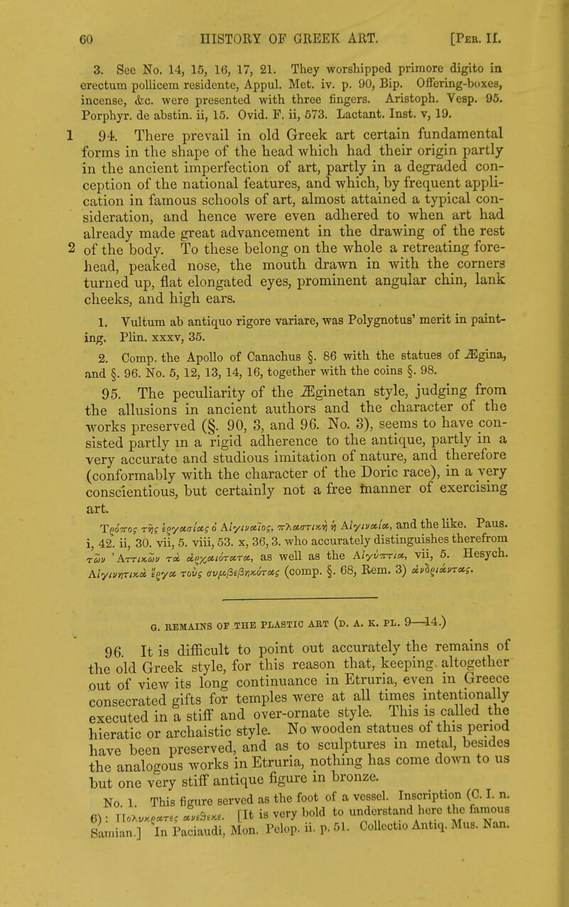 3. See No. 14, 15, 16, 17, 21. They worshipped primore digito in erectura pollicem residente, Appul. Met. iv. p. 90, Bip. Offering-boxes, incense, &c. were presented with three fingers. Aristoph. Vesp. 95. Porphyr. de abstin. ii, 15. Ovid. P. ii, 673. Lactant. Inst, v, 19. 1 94. There prevail in old Greek art certain fundamental forms in the shape of the head which had their origin partly in the ancient imperfection of art, partly in a degraded con- ception of the national features, and which, by frequent appli- cation in famous schools of art, almost attained a typical con- sideration, and hence were even adhered to when art had already made great advancement in the drawing of the rest 2 of the body. To these belong on the whole a retreating fore- head, peaked nose, the mouth drawn in with the corners turned up, flat elongated eyes, prominent angular chin, lank cheeks, and high ears. 1. Vultum ab antique rigore variare, was Polygnotus' merit in paint- ing. Plin. XXXV, 35. 2. Comp. the Apollo of Oanachus §. 86 with the statues of -ffigina, and §. 96. No. 6, 12, 13, 14, 16, together with the coins §. 98. 95. The peculiarity of the -^Iginetan style, judging from the allusions in ancient authors and the character of the works preserved (§. 90, 3, and 96. No. 3), seems to have con- sisted partly m a rigid adherence to the antique, partly in a very accurate and studious imitation of nature, and therefore (conformably with the character of the Doric race), in a very conscientious, but certainly not a free tnanner of exercismg art. TgoVo? rtis l^y»(rict? 6 Alyimlos, v'KoiaTix.vi h AiytvetU, and the like. Paus. i, 42. ii, 30. vii, 5. viii, 53. x, 36,3. who accurately distinguishes therefrom ruu AttikZu rd oi^x.^^ioTxra, as well as the KivvTrrtu., vii, 5. Hesych. kiymrix-» s^ya rov; <7Vfi[3e(in>c6rccg (comp. §. 68, Rem. 3) «*Sg<«*T«f. G. REMAINS OF THE PLASTIC AET (d. A. K. PL. 9—14.) 96 It is difficult to point out accurately the remains of the old Greek style, for this reason that, keeping, altogether out of view its long continuance in Etruria, even m Greece consecrated gifts for temples were at all times intentionally executed in a stifi and over-ornate style. This is called the hieratic or archaistic style. No wooden statues of this period have been preserved, and as to sculptures m metal, besides the analogous works in Etruria, nothing has come down to us but one very stiff antique figure m bronze. No 1 This figure served as the foot of a vessel. Inscription (C. I. n. 6): Uo^u.^.rs, Lb... [It is very bold to understand here the famous Satnian.] In Paciaudi, Mon. Pelop. ii. p. 51. CoUectio Antiq. Mus. Nan.