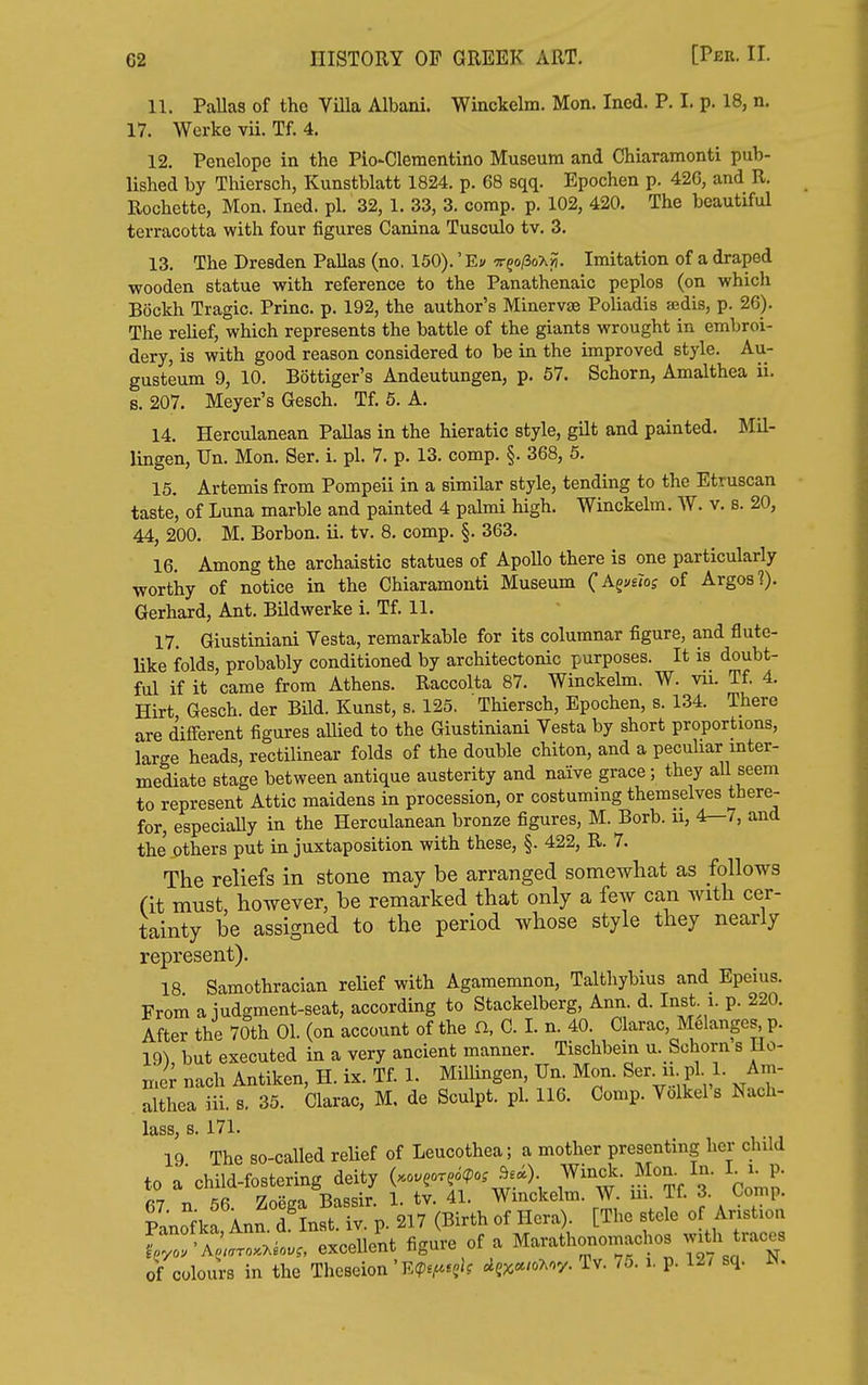 11. PaUas of the ViUa Albani. Winckelm. Mon. Ined. P. I. p. 18, n. 17. Werke vii. Tf. 4. 12. Penelope in the Pio-Clementino Museum and Chiaramonti pub- lished by Thiersch, Kunstblatt 1824. p. 68 sqq. Epochen p. 426, and R. Rochette, Mon. Ined. pi. 32, 1. 33, 3. comp. p. 102, 420. The beautiful terracotta with four figures Canina Tusculo tv. 3. 13. The Dresden Pallas (no, 150).' Ei/ 7r?o/3oX>?. Imitation of a draped wooden statue with reference to the Panathenaic peplos (on which Bockh Tragic. Princ. p. 192, the author's Minervae Poliadis aedis, p. 26). The relief, which represents the battle of the giants wrought in embroi- dery, is with good reason considered to be in the improved style. Au- gusteum 9, 10. Bottiger's Andeutungen, p. 57. Schorn, Amalthea ii. s. 207. Meyer's Gesch. Tf. 5. A. 14. Herculanean PaUas in the hieratic style, gilt and painted. Mil- lingen, Un. Mon. Ser. i. pi. 7. p. 13. comp. §. 368, 6. 15. Artemis from Pompeii in a similar style, tending to the Etruscan taste, of Luna marble and painted 4 palmi high. Winckelm. AV. v. s. 20, 44, 200. M. Borbon. ii. tv. 8. comp. §. 363. 16. Among the archaistic statues of ApoUo there is one particularly worthy of notice in the Chiaramonti Museum (^K^vfiog of Argos?). Gerhard, Ant. Bildwerke i. Tf. 11. 17. Giustiniani Vesta, remarkable for its columnar figure, and flute- like folds, probably conditioned by architectonic purposes. It is doubt- ful if it came from Athens. Raccolta 87. Winckelm. W. vii. Tf. 4. Hirt Gesch. der Bild. Kunst, s. 125, Thiersch, Epochen, s. 134. There are different figures allied to the Giustiniani Vesta by short proportions, large heads, rectilinear folds of the double chiton, and a peculiar mter- mediate stage between antique austerity and naive grace; they all seem to represent Attic maidens in procession, or costuming themselves there- for, especially in the Herculanean bronze figures, M. Borb. u, 4r-7, and the others put in juxtaposition with these, §. 422, R. 7. The reliefs in stone may be arranged somewhat as follows (it must, however, be remarked that only a few can with cer- tainty be assigned to the period whose style they nearly represent). 18 Samothracian relief with Agamemnon, Talthybius and Epeius. From a iudgment-seat, according to Stackelberg, Ann. d. Inst i. p. 220. After the 70th 01. (on account of the n, C. I. n. 40. Clarac, Melanges p. 19^ but executed in a very ancient manner. Tischbein u. Schorn s Ho- n.cr nach Antiken, H. ix. Tf. 1. Millingen, Un. Mon. Ser. u. pi. 1. Am- ithea m. s. 35. Clarac, M. de Sculpt, pi. 116. Comp. Volkel's Nach- lass, s. 171. 19 The so-called reUef of Leucothea; a mother presenting her child to a child-fostering deity (.o.eor?o?o^ 9e«). Winck. Mon. In. L i^p. 67 n 56. Zoega Bassir. 1. tv. 41. Wmckelm. W. ui Tf. 3. Co'np Panofka Ann d Inst. iv. p. 217 (Birth of Hera). [The stele of Aristion excelle'nt figure of a Marathonomachos with traces of colours in the Thcseion' E^).^.?)? ^ejc<./oMy. Tv. 75. i. p. 12/ sq. N.