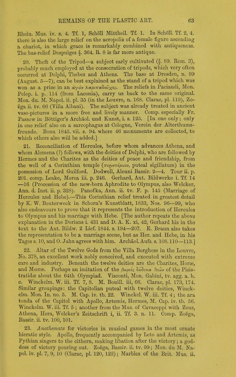 Rhcin. Mus. iv. s. 4. Tf. 1, SchoU MittheU. Tf. 1. In Scholl. Tf. 2, 4. there is also the large relief on the acropolis of a female figure ascending a chariot, in which grace is remarkably combined with antiquencss. The bas-relief Despuiges §. 364. R. 8 is far more antique. 20. Theft of the Tripod—a subject early cultivated (§. 89. Rem. 3), probably much employed at the consecration of tripods, which very often occurred at Delphi, Thebes and Athens. The base at Dresden, n. 99 (August. 5—7), can be best explained as the stand of a tripod which was won as a prize in an dyuv Xa^TctSoiJxo?- The reliefs in Paciaudi, Mon. Pelop. i. p., 114 (from Laconia), carry us back to the same original. Mon. du. M. Napol. ii. pi. 35 (in the Louvre, n. 168. Clarac, pi. 119), Zo- ega ii. tv. 66 (Villa Albani). The subject was already treated in ancient vase-pictures in a more free and lively manner. Comp. especially Fr. Passow in Bottiger's Archaol. und Kunst, i. s. 125. [In one only; only in one relief also on a sarcophagus at Cologne, Verein der Alterthums- freunde. Bonn 1845. vii. s. 94. where 46 monuments are collected, to which others also will be added.] 21. Reconciliation of Hercules, before whom advances Athena, and whom Alcmena (1) follows, with the deities of Delphi, who are followed by Hermes and the Charites as the deities of peace and friendship, from the well of a Corinthian temple {Trs^taroi^iov, puteal sigillatum) in the possession of Lord Guilford. DodweU, Alcuni Bassir. 2—4. Tour ii. p. 201. comp. Leake, Morea iii. p. 246. Gerhard, Ant. Bildwerke i. Tf. 14 —16 (Procession of the new-born Aphrodite to Olympus, also Welcker, Ann. d. Inst. ii. p. 328). Panofka, Ann. ii. tv. P. p. 145 (Marriage of Hercules and Hebe).—This Corintliian relief treated in greatest detail by K. W. Bouterweck in Schorn's Kunstblatt, 1833, Nos. 96—99, who also endeavours to prove that it represents the introduction of Hercules to Olympus and his marriage with Hebe. [The author repeats the above explanation in the Dorians i. 431 and D. A. K. xi, 42, Gerhard his in the text to the Ant. Bildw. 2 Lief. 1844. s. 194—207. E. Braun also takes the representation to be a marriage scene, but as Her. and Hebe, in his Tages s. 10, and 0. Jahn agrees with him. Archaol. Aufs. s. 108.110—113.] 22. Altar of the Twelve Gods from the Villa Borghese in the Louvre, No. 378, an excellent work nobly conceived, and executed with extreme care and industry. Beneath the twelve deities are the Charites, Horse, and Moerae. Perhaps an imitation of the (iafiog luhacot ^sZv of the Pisis- tratidae about the 64th Olympiad. Visconti, Mon. Gabini, tv. agg. a. b. c. Winckelm. W. iii. Tf. 7, 8. M. BouiU. iii, 66. Clarac, pi. 173, 174. Similar groupings: the Capitolian puteal with twelve deities, Winck- elm. Mon. In. no. 5. M. Cap. iv. tb. 22. Winckel. W. iii. Tf. 4; the ara tonda of the Capitol with ApoUo, Artemis, Hermes, M. Cap. iv. tb. 56. Winckelm. W. iii. Tf. 5 ; another from the Mus. of Cavaceppi with Zeus, Athena, Hera, Welcker's Zeitschrift i, ii. Tf. 3. n. 11. Comp. Zoega, Bassir. ii. tv. 100, 101. 23. Anathemata for victories in musical games in the most ornate hieratic style. Apollo, frequently accompanied by Leto and Artemis, as Pythian singers to the cithern, making libation after the victory; a god- dess of victory pouring out. Zoega, Bassir. ii. tv. 99; Mon, du M. Na- pol. iv. pi. 7, 9, 10 (Clarac, pi. 120, 122); Marbles of the Brit. Mus. ii.
