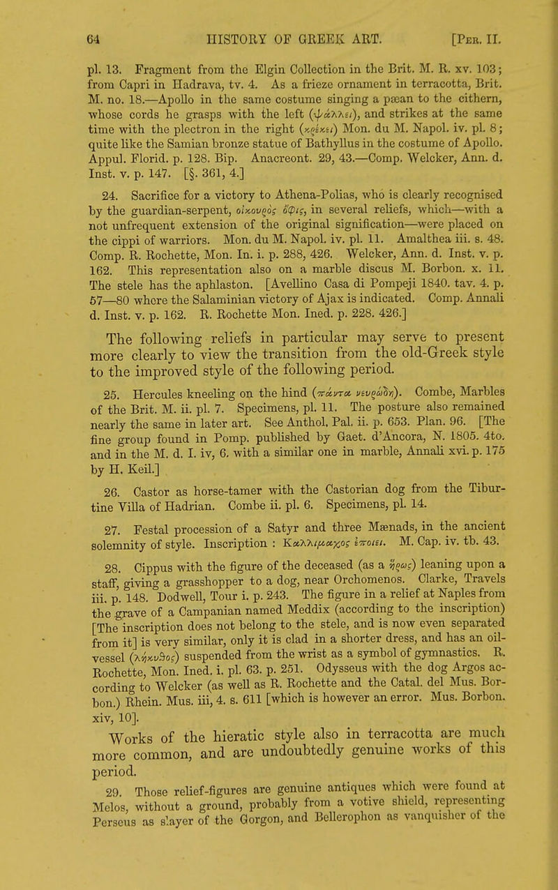 pi. 13. Fragment from the Elgin Collection in the Brit. M. R. xv. 103; from Capri in Hadrava, tv. 4. As a firieze ornament in terracotta, Brit. M. no. 18.—Apollo in the same costume singing a pjean to the cithern, •whose cords he grasps with the left (^//aXAs/), and strikes at the same time with the plectron in the right (kqUu) Men. du M. Napol. iv. pi. 8; quite like the Samian bronze statue of Bathyllus in the costume of Apollo. Appul. Florid, p. 128. Bip. Anacreont. 29, 43.—Comp. Welcker, Ann. d. Inst. V. p. 147. [§. 361, 4.] 24. Sacrifice for a victory to Athena-Polias, who is clearly recognised by the guardian-serpent, oUov^o; d(pig, in several reliefs, which—with a not unfrequent extension of the original signification—were placed on the cippi of warriors. Mon. du M. Napol. iv. pi. 11. Amalthea iii. s. 48. Comp. R. Rochette, Mon. In. i. p. 288, 426. Welcker, Ann. d. Inst. v. p. 162. This representation also on a marble discus M. Borbon. x. 11. The stele has the aphlaston. [Avellino Casa di Pompeji 1840. tav. 4. p. 57—80 whore the Salaminian victory of Ajax is indicated. Comp. Annali d. Inst. v. p. 162. R. Rochette Mon. Ined. p. 228. 426.] The following reliefs in particular may serve to present more clearly to view the transition from the old-Greek style to the improved style of the following period. 25. Hercules kneeling on the hind {vot-vra, viv^ahn). Combe, Marbles of the Brit. M. ii. pi. 7. Specimens, pi. 11. The posture also remained nearly the same in later art. See Anthol, Pal, ii. p. 653. Plan. 96. [The fine group found in Pomp, published by Gaet. d'Ancora, N. 1805. 4to. and in the M. d. I. iv, 6. with a similar one in marble, Annali xvi. p. 175 by H, Keil.] 26. Castor as horse-tamer with the Castorian dog from the Tibur- tine Villa of Hadrian. Combe ii. pi. 6. Specimens, pi. 14. 27. Festal procession of a Satyr and three Maenads, in the ancient solemnity of style. Inscription : YLetXhti^a,y,Q; Ittoiu. M. Cap. iv. tb. 43. 28. Cippus with the figure of the deceased (as a ^u?) leaning upon a staff, giving a grasshopper to a dog, near Orchomenos. Clarke, Travels iii. p. 148. Dodwell, Tour i. p. 243. The figure in a relief at Naples from the grave of a Campanian named Meddix (according to the inscription) [The inscription does not belong to the stele, and is now even separated from it] is very similar, only it is clad in a shorter dress, and has an oil- vessel (X'^xt^So?) suspended from the wrist as a symbol of gymnastics. R. Rochette, Mon. Ined. i. pi. 63. p. 251. Odysseus with the dog Argos ac- cording to Welcker (as well as R. Rochette and the Catal. del Mus. Bor- bon.) Rhein. Mus. iii, 4. s. 611 [which is however an error. Mus. Borbon. xiv, 10]. Works of the hieratic style also in terracotta are much more common, and are undoubtedly genuine works of this period. 29 Those reUef-figures are genuine antiques which were found at Melos, without a ground, probably from a votive shield, i-eprescntmg Perseus as slayer of the Gorgon, and Bellerophon as vanquisher of the