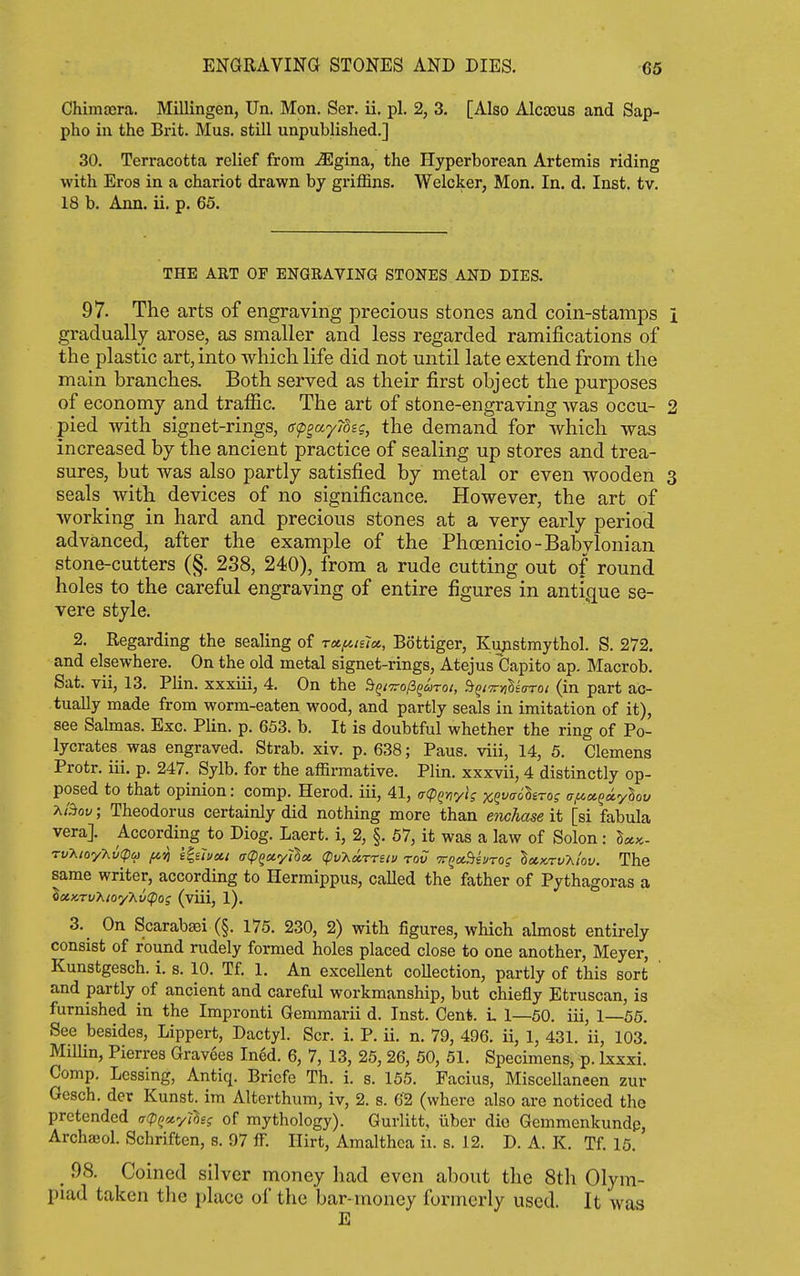 ENGRAVING STONES AND DIES. 66 Chimajra. Millingen, Un. Mon. Ser. ii. pi. 2, 3. [Also Alcoous and Sap- pho in the Brit. Mus. still unpublished.] 30. Terracotta relief from ^gina, the Hyperborean Artemis riding with Eros in a chariot drawn by griffins. Welcker, Mon. In. d. Inst. tv. 18 b. Ann. ii. p. 65. THE ART OF ENGRAVING STONES AND DIES. 97. The arts of engraving precious stones and coin-stamps gradually arose, as smaller and less regarded ramifications of the plastic art, into which life did not until late extend from the main branches. Both served as their first object the purposes of economy and trafiic. The art of stone-engraving was occu- pied with signet-rings, ff<pgay78ig, the demand for which was increased by the ancient practice of sealing up stores and trea- sures, but was also partly satisfied by metal or even wooden seals with devices of no significance. However, the art of Avorking in hard and precious stones at a very early period advanced, after the example of the Phoenicio-Babylonian stone-cutters (§. 238, 240), from a rude cutting out of round holes to the careful engraving of entire figures in antique se- vere style. 2. Regarding the sealing of rx^islu, Bottiger, Kupstmythol. S. 272. and elsewhere. On the old metal signet-rings, Atejus Capito ap. Macrob. Sat. vii, 13. Plin. xxxiii, 4. On the StQiTrofi^aroi, StQiTrnlearoi (in part ac- tually made from worm-eaten wood, and partly seals in imitation of it), see Sabnas. Exc. Plin. p. 653. b. It is doubtful whether the ring of Po- lycrates was engraved. Strab. xiv. p. 638; Pans, viii, 14, 5. Clemens Protr. iii. p. 247. Sylb. for the affirmative. Plin. xxxvii, 4 distinctly op- posed to that opinion: comp. Herod, iii, 41, (r(pQnyi; xewoScro? a/axQciylov >.t5>ov; Theodorus certainly did nothing more than enchase it [si fabula vera]. According to Diog. Laert. i, 2, §. 57, it was a law of Solon : Sa«. Tv^toy-Kv(pu f<.ij e'gihcii a(piya.y'il» (pv-Axrrsiv rod TTQaStei/To; IxKrvT^i'ov. The same writer, according to Hermippus, caUed the father of Pythagoras a iciKTv?iioyy^v<pos (viii, 1). 3. _ On ScarabsBi (§. 175. 230, 2) with figures, which almost entirely consist of round rudely formed holes placed close to one another, Meyer, Kunstgesch. i. s. 10. Tf. 1. An excellent coUection, partly of this sort and partly of ancient and careful workmanship, but chiefly Etruscan, is furnished in the Impronti Gemmarii d. Inst. Cen*. I 1—50. iii, 1—56. See besides, Lippert, Dactyl. Scr. i. P. ii. n. 79, 496. ii, 1, 431. ii, 103. Millin, Pierres Gravees Incd. 6, 7, 13, 25, 26, 50, 51. Specimens, p. Ixxxi. Comp. Lessing, Antiq. Bricfe Th. i. s. 155. Pacius, Misccllaneen zur Gesch. der Kunst. im Alterthum, iv, 2. s. 62 (where also are noticed the pretended ^(pQciylhs of mythology). Gurlitt, iiber die Gemmenkundp, Archajol. Schriften, s. 07 fF. Hirt, Amalthca ii. s. 12. D. A. K. Tf. 15. _ 98. Coined silver money had even about the 8th Olym- piad taken the place of the bar-money formerly used. It was E