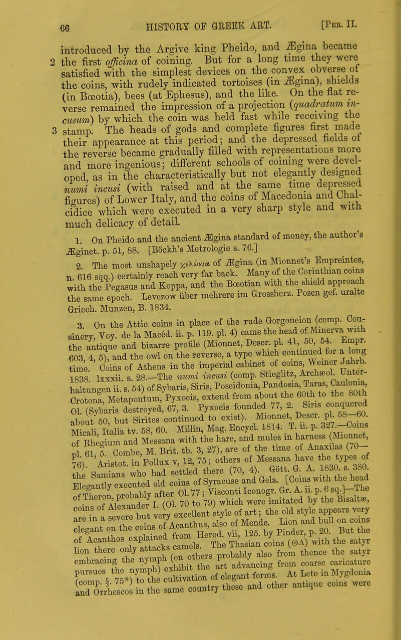 introduced by the Argive king Pheido, and ^gina became 2 the first officina of coining. But for a long time they were satisfied with the simplest devices on the convex obverse ot the coins, with rudely indicated tortoises (in ^gina), shields (in Boeotia), bees (at Ephesus), and the like. On the flat re- verse remained the impression of a projection {quad/ratum in- cusum) by which the coin was held fast while receiving the 3 stamp. The heads of gods and complete figures first made their appearance at this period; and the depressed fields of the reverse became gradually filled with representations more and more ingenious; different schools of coining were devel- oped as in the characteristically but not elegantly designed numi incusi (with raised and at the same time depressed figures) of Lower Italy, and the coins of Macedonia and Chal- cidice which were executed in a very sharp style and with much delicacy of detail. 1. On Pheido and the ancient ^gina standard of money, the author's ^ginet. p. 51, 88. [Bockh's Metrologie s. 76.] 2 The most unshapely x^x^w* of ^gina (in Mionnet's Empreintes, n. 616 sqq.) certainly reach very far back. Many of the Oonnthian coins with the Pegasus and Koppa, and the Boeotian with the shield approach the same epoch. Levezow iiber mehrere im Grossherz. Posen gef. uralte Griech. Munzen, B. 1834. 3 On the Attic coins in place of the rude Gorgoneion (comp. Cou- Binery, Voy. de la Maced. ii. p. 119. pi. 4) came the head of Minerva with tC antique and bizarre profile (Miomiet, Descr. pi. 41 50, 54 Empn 603, 4, 5), and the owl on the reverse, a type which continued for a long ttae Coins of Athens in the imperial cabinet of corns Werner Jahrb. 1838' Ixxxii 8. 28.-The numi incusi (comp. Stieghtz, Archseol Unter- haltunU ii. s. 54) of Sybaris, Siris, Poseidonia, Pandosia, Taras, Cauloma Sicah t' 8^^^^^^^^ Milhn, Mag. Eniycl. 1814. _ T. ii. p. 327^-Coins Tf Rh^gium and M^ssana with the hare, and mules m harness (Mionnet, corns of ^^l^^^^^ ^ u^^t style of art; the old style appears very are in a severe but very exceue y ^ ^^.^^ elegant on the «7.^ ^^^'^^^^^^^^ Pindor, p. 20. But the of Acanthos coins (0A) with the satyr VZltlty^Xi^ollrs probably also from thence the satyr embracing the nympn K^n advancing from coarse caricature Si's J l: t Z.. country these and other antique co.n. were