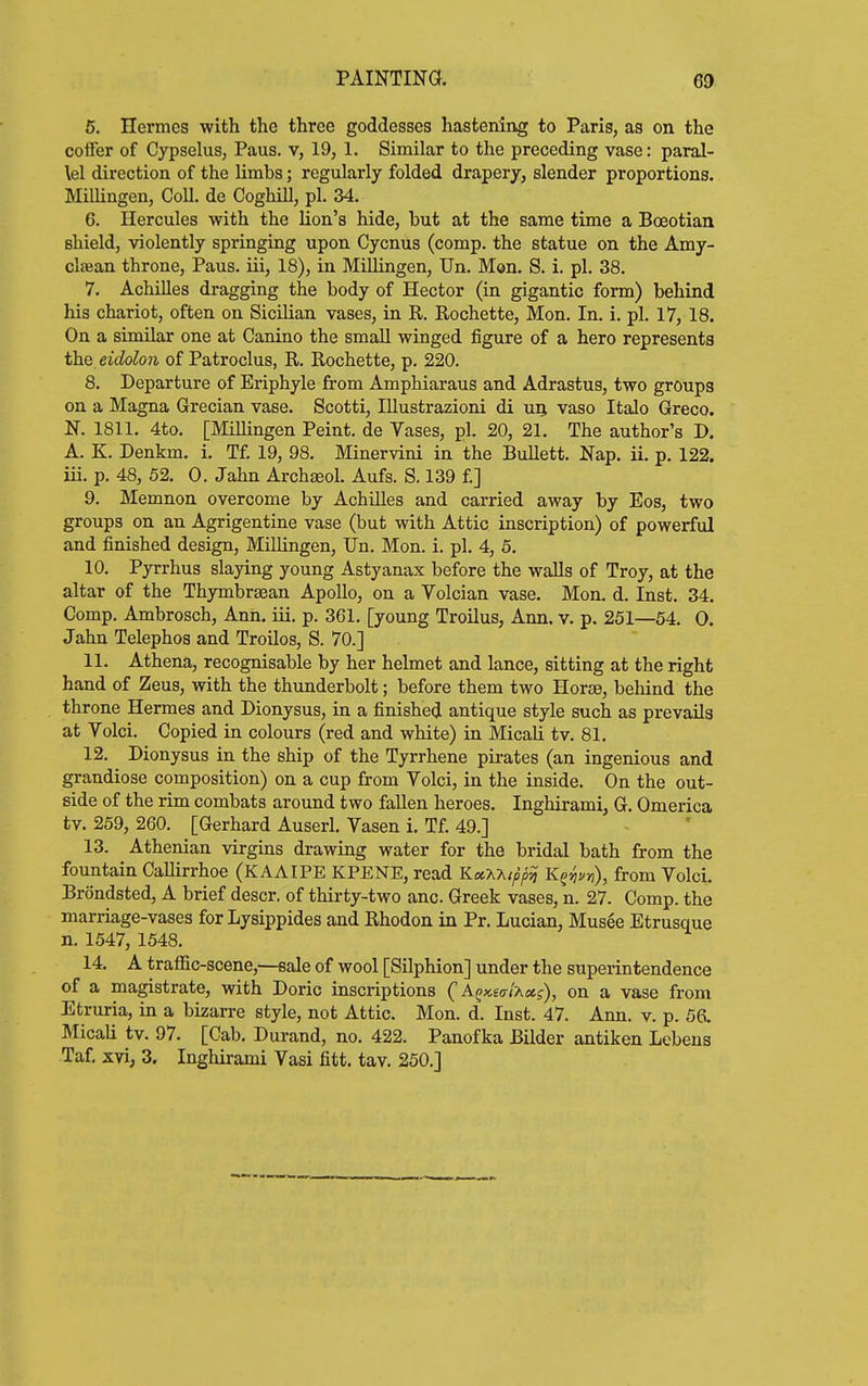 6. Hermes with the three goddesses hastening to Paris, as on the coffer of Cypselus, Paus. v, 19, 1. Similar to the preceding vase: paral- lel direction of the limbs; regularly folded drapery, slender proportions. Millingen, Coll. de Coghill, pi. 34. 6. Hercules with the lion's hide, but at the same time a Boeotian shield, violently springing upon Cycnus (comp. the statue on the Amy- clffian throne, Paus. iii, 18), in Millingen, Un. Mon. S. i. pi. 38. 7. Achilles dragging the body of Hector (in gigantic form) behind his chariot, often on Sicilian vases, in R. Rochette, Mon. In. i. pi. 17, 18. On a similar one at Canino the small winged figure of a hero represents the. eidolon of Patroclus, R. Rochette, p. 220. 8. Departure of Eriphyle from Amphiaraus and Adrastus, two groups on a Magna Grecian vase. Scotti, lUustrazioni di uq vaso Italo Greco. N. 1811. 4to. [Millingen Peint. de Vases, pi. 20, 21. The author's D. A. K. Denkm. i. Tf. 19, 98. Minervini in the Bullett. Nap. ii. p. 122. iii. p. 48, 52. 0. Jahn Archseol. Aufs. S. 139 f.] 9. Memnon overcome by Achilles and carried away by Eos, two groups on an Agrigentine vase (but with Attic inscription) of powerful and finished design, Millingen, Un. Mon. i. pi. 4, 5. 10. Pyrrhus slaying young Astyanax before the walls of Troy, at the altar of the Thymbrsean Apollo, on a Volcian vase. Mon. d. Inst. 34. Comp. Ambrosch, Ann. iii. p. 361. [young Troilus, Ann. v. p. 251—54. 0. Jahn Telephos and Troilos, S. 70.] 11. Athena, recognisable by her helmet and lance, sitting at the right hand of Zeus, with the thunderbolt; before them two Horae, behind the throne Hermes and Dionysus, in a finished antique style such as prevails at Volci. Copied in colours (red and white) in Micali tv. 81. 12. Dionysus in the ship of the Tyrrhene pirates (an ingenious and grandiose composition) on a cup from Volci, in the inside. On the out- side of the rim combats around two fallen heroes. Inghirami, G. Omerica tv. 259, 260. [Gerhard Auserl. Vasen i. Tf. 49.] 13. Athenian virgins drawing water for the bridal bath from the fountain Callirrhoe (KAAIPE KPENE, read KccXhtppii K^yiuri), from Volci. Brondsted, A brief descr. of thirty-two anc Greek vases, n. 27. Comp. the marriage-vases for Lysippides and Rhodon in Pr. Lucian, Musee Etrusque n. 1547, 1548. 14. A traffic-scene,—sale of wool [Silphion] under the superintendence of a magistrate, with Doric inscriptions (AQKsal-Kctg), on a vase from Etruria, in a bizarre style, not Attic. Mon. d. Inst. 47. Ann. v. p. 56. Micali tv. 97. [Cab. Durand, no. 422. Panofka Bilder antiken Lebeus Taf, xvi, 3. Inghirami Vasi fitt. tav. 250.]