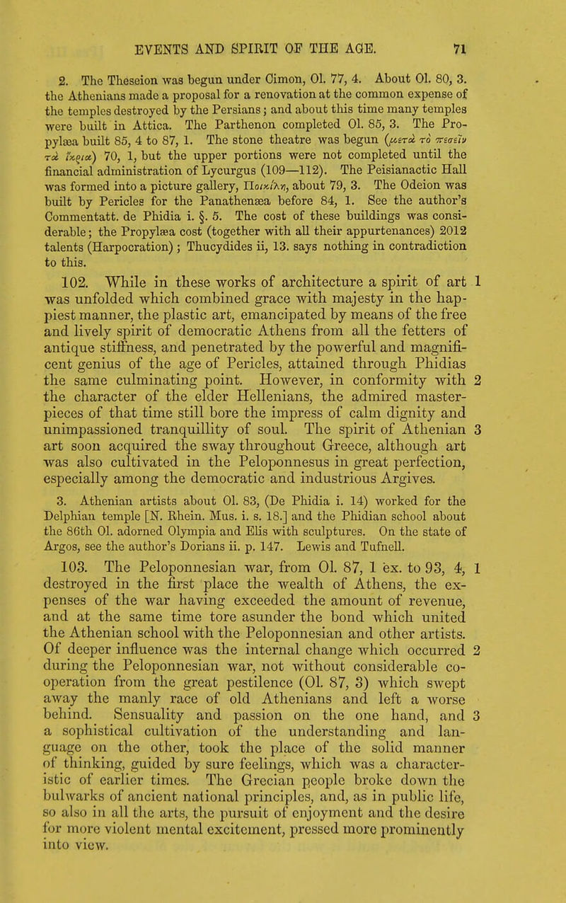 2. The Theseion was begun under Cimon, 01. 77, 4. About 01. 80, 3. the Athenians made a proposal for a renovation at the common expense of the temples destroyed by the Persians; and about this time many temples were built in Attica. The Parthenon completed 01. 85, 3. The Pro- pylfea built 85, 4 to 87, 1. The stone theatre was begun (^era to veaelv Tcc t'KQta) 70, 1, but the upper portions were not completed until the financial administration of Lycurgus (109—112). The Peisianactic Hall was formed into a picture gallery, Hoix.i'An, about 79, 3. The Odeion was built by Pericles for the Panathenasa before 84, 1. See the author's Commentatt. de Phidia i. §. 5. The cost of these buildings was consi- derable ; the Propylsea cost (together with all their appurtenances) 2012 talents (Harpocration); Thucydides ii, 13. says nothing in contradiction to this. 102. While in these works of architecture a spirit of art 1 was unfolded which combined grace with majesty in the hap- piest manner, the plastic art, emancipated by means of the free and lively spirit of democratic Athens from all the fetters of antique stiffness, and penetrated by the powerful and magnifi- cent genius of the age of Pericles, attained through Phidias the same culminating point. However, in conformity with 2 the character of the elder Hellenians, the admired master- pieces of that time still bore the impress of calm dignity and unimpassioned tranquillity of soul. The spirit of Athenian 3 art soon acquired the sway throughout Greece, although art was also cultivated in the Peloponnesus in great perfection, especially among the democratic and industrious Argives. 3. Athenian artists about 01. 83, (De Phidia i. 14) worked for the Delphian temple [N. Rhein. Mus. i. s. 18.] and the Phidian school about the 86th 01. adorned Olympia and EUs with sculptures. On the state of Argos, see the author's Dorians ii. p. 147. Lewis and Tufnell. 103. The Peloponnesian war, from 01. 87, 1 ex. to 93, 4, 1 destroyed in the first place the wealth of Athens, the ex- penses of the war having exceeded the amount of revenue, and at the same time tore asunder the bond which united the Athenian school with the Peloponnesian and other artists. Of deeper infiuence was the internal change which occurred 2 during the Peloponnesian war, not without considerable co- operation from the great pestilence (01. 87, 3) which swept away the manly race of old Athenians and left a worse behind. Sensuality and passion on the one hand, and 3 a sophistical cultivation of the understanding and lan- guage on the other, took the place of the solid manner of thinking, guided hy sure feelings, which was a character- istic of earlier times. The Grecian people broke doAvn the bulwarks of ancient national principles, and, as in public life, so also in all the arts, the pursuit of enjoyment and the desire for more violent mental excitement, pressed more prominently into view.