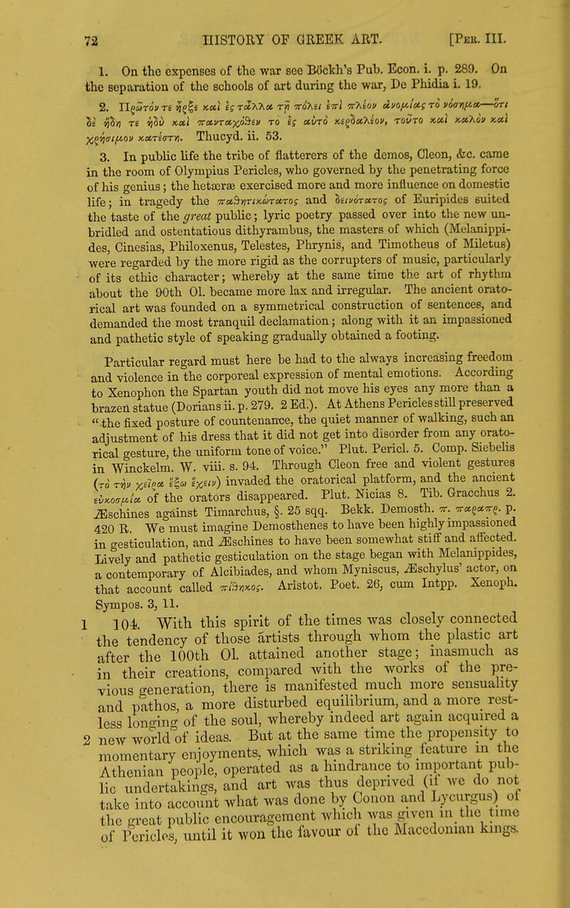 1. On the expenses of the war see Bockh's Pub. Econ. i. p. 289. On the separation of the schools of art during the war, De Phidia i. 19. Is re ijhv itetl i{oi.)nct,-)(fi^t\i to otyTO x£g3«^eov, towto xet* x«7id* km Thucyd. ii. 53. 3. In pubUc hfe the tribe of flatterers of the demos, Cleon, &c. came in the room of Olympius Pericles, who governed by the penetrating force of his genius; the hetajrse exercised more and more influence on domestic life; in tragedy the ■Trcc^nriaarctrog and hiuvrctro; of Euripides suited the taste of the great pubUc; lyric poetry passed over into the new un- bridled and ostentatious dithyrambus, the masters of which (Melanippi- des, Cinesias, Philoxenus, Telestes, Phrynis, and Timotheus of Miletus) were regarded by the more rigid as the corrupters of music, particularly of its ethic character; whereby at the same time the art of rhythm about the 90th 01. became more lax and irregular. The ancient orato- rical art was founded on a symmetrical construction of sentences, and demanded the most tranquil declamation; along with it an impassioned and pathetic style of speaking gradually obtained a footing. Particular regard must here be had to the always increasing freedom and violence in the corporeal expression of mental emotions. According to Xenophon the Spartan youth did not move his eyes any more than a brazen statue (Dorians ii. p. 279. 2 Ed.). At Athens Pericles stiU preserved  the fixed posture of countenance, the quiet manner of walking, such an adjustment of his dress that it did not get into disorder from any orato- rical gesture, the uniform tone of voice. Plut. Pericl. 5. Comp. Siebelis in Winckelm. W. viii. s. 94. Through Cleon free and violent gestures (to t^!> x'Ipoi. e'Io) 'ix^iv) invaded the oratorical platform, and the ancient ,{^^o,uix of the orators disappeared. Plut. Nicias 8. Tib. Gracchus 2. ^scinnes against Timarchus, §. 25 sqq. Bekk. Demosth. ^. P- 420 R. We must imagine Demosthenes to have been highly impassioned in gesticulation, and Machines to have been somewhat stiff and affected. Lively and pathetic gesticulation on the stage began with Melamppides, a contemporary of Alcibiades, and whom Myniscus, ^schylus' actor, on that account called ^i?in^oi. Aristot. Poet. 26, cum Intpp. Xenoph. Sympos. 3, 11. 1 104 With this spirit of the times was closely connected the tendency of those artists through whom the plastic art after the 100th 01. attained another stage; inasmuch as in their creations, compared with the works of the pre- vious generation, there is manifested much more sensuahty and pathos, a more disturbed equilibrium, and a more rest- less lono-ino- of the soul, whereby indeed art again acquired a 2 new wo?ld°of ideas. But at the same time the propensity to momentary enjoyments, which was a striking feature m the Athenian people, operated as a hindrance to important pub- lic undertakings, and art was thus deprived (if we do not take into account what was done by Conon and Lycurgus) of the great public encouragement which was given in the time of Pericles, until it won the favour ol the Macedonian kings.