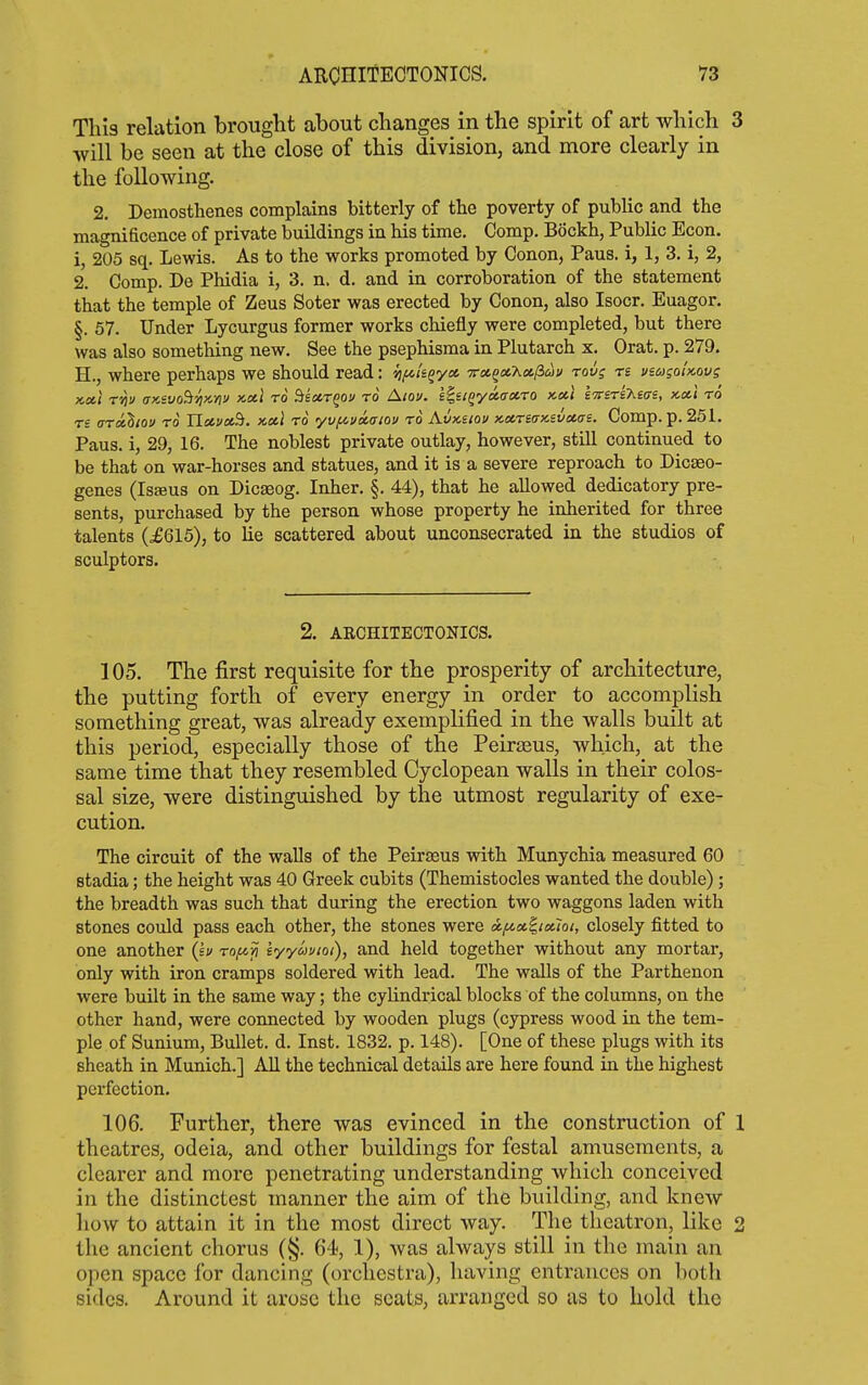 This relation brought about changes in the spirit of art which 3 will be seen at the close of this division, and more clearly in the following. 2. Demosthenes complains bitterly of the poverty of public and the magnificence of private buildings in his time. Comp. Bockh, Public Econ. 1, 205 sq. Lewis. As to the works promoted by Conon, Paus. i, 1, 3. i, 2, 2. Comp. De Phidia i, 3. n. d. and in corroboration of the statement that the temple of Zeus Soter was erected by Conon, also Isocr. Euagor. §. 57. Under Lycurgus former works chiefly were completed, but there was also something new. See the psephisma in Plutarch x. Orat. p. 279. H., where perhaps we should read: {]fik^yct Ta,^ct,'Kce.p>uv rovg rs vsagol>cQvs x,cci TYi'j (TKivo^'/iKYiv KXt TO SsctTgov TO Alov. s^si^yoicxro Ku.\ 'fnTsrihias, iccti ro rs (jrdihtov ro Uccv^Si. x,cti ro yv/ni/iaiou ro Avxnov x,ctric!x.svccai. Comp. p. 251. Paus. i, 29, 16. The noblest private outlay, however, still continued to be that on war-horses and statues, and it is a severe reproach to Dicseo- genes (Isseus on Dicseog. Inher. §. 44), that he allowed dedicatory pre- sents, purchased by the person whose property he inherited for three talents (J615), to lie scattered about unconsecrated in the studios of sculptors. 2. AECHITECTONICS. 105. The first requisite for the prosperity of architecture, the putting forth of every energy in order to accomplish something great, was already exemplified in the walls built at this period, especially those of the Peirasus, which, at the same time that they resembled Cyclopean walls in their colos- sal size, were distinguished by the utmost regularity of exe- cution. The circuit of the walls of the Peirzeus with Munychia measured 60 stadia; the height was 40 Greek cubits (Themistocles wanted the double); the breadth was such that during the erection two waggons laden with stones could pass each other, the stones were a,f^x^tcuoi, closely fitted to one another (iv rofiii iyyosuioi), and held together without any mortar, only with iron cramps soldered with lead. The walls of the Parthenon were built in the same way; the cylindrical blocks of the columns, on the other hand, were connected by wooden plugs (cypress wood in the tem- ple of Sunium, Bullet, d. Inst. 1832. p. 148). [One of these plugs with its sheath in Munich.] All the technical details are here found in the highest perfection. 106. Further, there was evinced in the construction of 1 theatres, odeia, and other buildings for festal amusements, a clearer and more penetrating understanding which conceived in the distinctest manner the aim of the building, and knew how to attain it in the most direct way. The theatron, like 2 the ancient chorus (§. 64, 1), was always still in the main an open space for dancing (orchestra), having entrances on both sides. Around it arose the seats, arranged so as to hold the