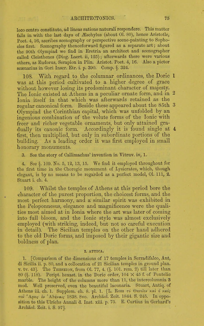 loco centro constituto, ad lineas ratione natural! respondere. This matter falls in with the last days of ^schylus (about 01. 80), hence Aristotle, Poet. 4,16, ascribes scenography or perspective scene-painting to Sopho- cles first. Scenography thenceforward figured as a separate art; about the 90th Olympiad we find in Eretria an architect and scenographer called Cleisthenes (Diog. Laert. ii, 125); afterwards there were various others, as Eudorus, Serapion in Plin. Aristot. Poet. 4, 16. Also a pictor scsenarius in Gori Inscr. Etr. i. p. 390. Comp. §. 324. 108. With regard to tlie columnar ordinances, the Doric 1 was at this period cultivated to a higher degree of grace without however losing its predominant character of majesty. The Ionic existed at Athens in a peculiar ornate form, and in 2 Ionia itself in that which was afterwards retained as the regular canonical form. Beside these appeared about the 85th 3 Olympiad the Corinthian capital, which was unfolded by an ingenious combination of the volute forms of the Ionic with freer and richer vegetable ornaments, but only attained gra- dually its canonic form. Accordingly it is found single at 4 •first, then multiplied, but only in subordinate portions of the building. As a leading order it was first employed in small honorary monuments. 3. See the story of Callimachus' invention in Vitruv. iv, 1. 4. See §. 109. No. 5, 12, 13, 15. We find it employed throughout for the first time in the Choregic monument of Lysicrates, which, though elegant, is by no means to be regarded as a perfect model, 01. Ill, 2. Stuart i. ch. 4. 109. Whilst the temples of Athens at this period bore the character of the purest proportion, the choicest forms, and the most perfect harmony, and a similar spirit was exhibited in the Peloponnesus, elegance and magnificence were the quali- ties most aimed at in Ionia where the art was later of coming into full bloom, and the Ionic style was almost exclusively employed (with striking, indeed, but not so careful execution in detail). The Sicilian temples on the other hand adhered to the old Doric forms, and imposed by their gigantic size and boldness of plan. I. ATTICA. 1. [Comparison of the dimensions of 17 temples in Serradifalco, Ant, di Sicilia ii. p. 80, and a collocation of 21 Sicilian temples in ground plan, v. tv. 43]. The Theseion, from 01. 77, 4. (§. 101. rem. 2) till later than 80 (§. 118). Peript. hexast. in the Doric order, 104 X 45 f. of Pentelic marble. The height of the columns more than 11, the intercolumnia 3 mod. Well preserved, even the beautiful lacunaria. Stuart, Antiq. of Athens iii. ch. 1. Supplem. ch. 8. pi. 1. [L. Ross to Omthu kccI 6 v»6g Toil A^eos iv 'A.^55i/«</j 1838. 8vo. Archilol. Zeit. 1844. S. 245, In oppo- sition to this Ulrichs Annali d. Inst. xiii. p. 75. E. Curtius in Gerhard's Archaol. Zeit. i. S. 97].