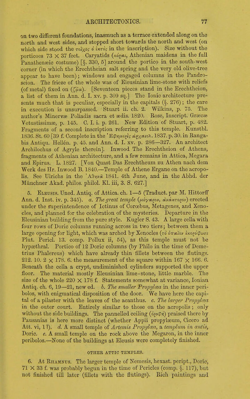 on two difFerent foundations, inasmuch as a terrace extended along on the north and west sides, and stopped short towards the north and west (on which side stood the rolxo? 6 Ut6; in the inscription). Size without the porticoes 73 X 37 feet. Caryatids (xogss/, Athenian maidens in the full Panathenseic costume) [§. 330, 6] around the portico in the south-west corner (in which the Erechtheian salt spring and the very old olive-tree appear to have been); windows and engaged columns in the Pandro- seion. The frieze of the whole was of ELeusinian lime-stone with reliefs (of metal) fixed on (^ia). [Seventeen pieces stand in the Erechtheion, a hst of them in Ann. d. I. xv. p. 309 sq.] The Ionic architecture pre- sents much that is peculiar, especially in the capitals (§. 276); the care in execution is unsurpassed. Stuart ii. ch. 2. Wilkins, p. 75. The author's Minervae PoUadis sacra et sedis. 1820. Rose, Inscript. Graecse Vetustissimse, p. 145. C. I. i. p. 261. New Edition of Stuart, p. 482, Fragments of a second inscription referring to this temple. Kunstbl. 1836. St. 60 [39 f. Complete in the 'B<pyi,ue^k dqx^'o'^-1837. p. 30. in Ranga- bis Antiqu. HeUen. p. 45. and Ann. d. I. xv. p. 286—327. An architect Archilochus of Agryle therein]. Inwood The Erechtheion of Athens, fragments of Athenian architecture, and a few remains in Attica, Megara and Epirus. L. 1827. [Von Quast Das Erechtheum zu Athen nach dem Werk des Hr. Inwood B. 1840.—Temple of Athene Ergane on the acropo- lis. See Ulrichs in the 'A^nvx 1841. 4th June, and in the Abhd. der Miinchner Akad. philos. philol. Kl. iii, 3. S. 627.] 5. Elbusis. Uned. Antiq. of Attica, ch. 1—5 (Traduct. par M. Hittorff Ann. d. Inst. iv. p. 345). a. The great temple {/^kyct^ov, ii.va.x.ro^ov) erected under the superintendence of Ictinus of Coroebus, Metagenes, and Xeno- cles, and planned for the celebration of the mysteries. Departure in the Eleusinian building from the pure style. Kugler S. 43. A large cella with four rows of Doric columns running across in two tiers; between them a large opening for light, which was arched by Xenocles (to S-ttocIou i>cQ^v(po)crs Plut. Pericl. 13. comp. Pollux ii, 64), as this temple must not be hypaethral. Portico of 12 Doric columns (by Philo in the time of Deme- trius Phalereus) which have already thin fillets between the flutings. 212. 10. 2 X 178. 6. the measurement of the square within 167 X 166. 6. Beneath the cella a crypt, undiminished cylinders supported the upper floor. The material mostly Eleusinian lime - stone, little marble. The size of the whole 220 X 178 f. Statements somewhat at variance, Ionian Antiq. ch. 6, 19—21, new ed. h. The smaller Propylcea in the inner peri- bolos, with enigmatical disposition of the door. We have here the capi- tal of a pilaster with the leaves of the acanthus, c. Tlie larger Propylcea in the outer court. Entirely similar to those on the acropolis ; only without the side buildings. The panneUed ceiling {o(>o(pn) praised there by Pausanias is here more distinct (whether Appii propylseum, Cicero ad Att. vi, 1 ?). d. A small temple of AHemis Propylasa, a templum in antis, Doric, e. A small temple on the rock above the Megaron, in the inner peribolos.—None of the buildings at Eleusis were completely finished. OTHER ATTIC TEMPLES. 6. At Rhamnus. The larger temple of Nemesis, hexast. peript., Doric, 71 X 33 f. was probably begun in the time of Pericles (comp. §. 117), but not finished till later (fillets with the flutings). Rich paintings and
