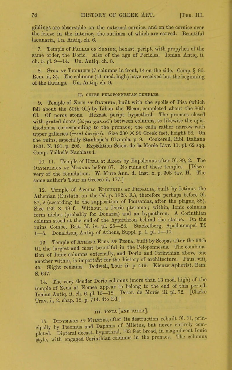 gildings are observable on the external cornice, and on the cornice over the frieze in the interior, the outlines of which are carved. Beautiful lacunaria, Un. Antiq. ch. 6. 7. Temple of Pallas on Scnium, hexast. peript. with propylaea of the same order, the Doric. Also of the age of Pericles. Ionian Antiq. ii, ch. 5. pi. 9—14. Un. Antiq. ch. 8. 8. Stoa at Thoricus (7 columns in front, 14 on the side. Comp. §. 80. Rem. ii, 3). The columns (11 mod. high) have received but the beginning of the flutings. Un. Antiq. ch. 9. II. CHIEF PELOPONNESIAN TEMPLES. 9. Temple of Zetts at Olympia, built with the spoUs of Pisa (which fell about the 60th 01.) by Libon the Elean, completed about the 86th 01. Of poros stone. Hexast. peript. hypaethral. The pronaos closed with grated doors (Siv^ott x«?i««') between columns, so likewise the opis- thodomos corresponding to the pronaos; the ceUa rather narrow with upper galleries {aroxl vTre^uoi). Size 230 X 95 Greek feet, height 68. On the ruins, especially Stanhope's Olympia, p. 9. Cockerell, Eibl. Italiana 1831. N. 191. p. 205. Expedition Scien. de la Moree Livr. 11. pi. 62 sqq. Comp. Volkel's Nachlass i. 10. 11. Temple of Hera at Abgos by Eupolemus after 01. 89, 2. The Olympieion at Megara before 87. No ruins of these temples. [Disco- very of the foundation. W. Mure Ann. d. Inst. x. p. 308 tav. H, The same author's Tour in Greece ii, 177.] 12. Temple of Apollo Epicuritts at Phiqalia, built by Icrtinus the Athenian (Eustath. on. the Od. p. 1825. R.), therefore perhaps before 01. 87, 2 (according to the supposition of Pausanias, after the plague, 88). Size 126 X 48 f. Without, a Doric pteroma; within, Ionic columns form niches (probably for Donaria) and an hypsethron. A Corinthian column stood at the end of the hypsethron behind the statue. On the ruins Combe, Brit. M. iv. pi. 25—28. Stackelberg, Apollotempel Tf. 1—5. Donaldson, Antiq. of Athens, Suppl. p. 1. pi. 1—10. 13. Temple of Athena Elea at Tegea, buUt by Soopas after the 96th 01. the largest and most beautiful in the Peloponnesus. The combina- tion of Ionic columns externally, and Doric and Corinthian above one another within, is important for the history of architecture. Paus. viii, 45. Slight remains. DodweU, Tour ii. p. 419. Klenze Aphorist. Bem. S. 647. 14. The very slender Doric columns (more than 13 mod. high) of the temple of Zeus at Nemea appear to belong to the end of this period. Ionian Antiq. ii. ch. 6. pi. 15-18. Descr, de Moree iii. pi. 72. [Clarke Trav. ii, 2. chap. 18. p. 714. 4to Ed.] III. IONIA [and CARIA]. 15 DiDYMiEON AT MiLETtJS, after its destruction rebuilt 01. 71, prin- cipally by Pajonius and Daphnis of Miletus, but never entirely com- pleted. Dipteral decast. hypasthral, 163 feet broad, in magnificent Ionic style, with engaged Corinthian columns in the pronaos. The columns