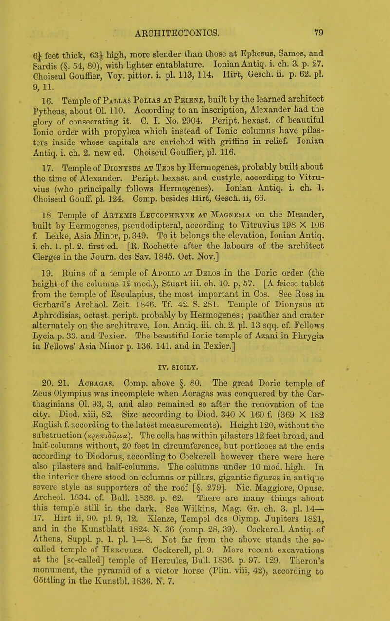Gl feet thick, 63| high, more slender than those at Ephesus, Samos, and Sardis (§. 64, 80), with lighter entablature. Ionian Antiq. i. ch. 3. p. 27. Choiseul Gouffier, Voy.. pittor. i. pi. 113, 114. Hirt, Gesch. ii. p. 62. pi. 9, 11. 16. Temple of Pallas Polias at Pbiene, built by the learned architect Pytheus, about 01. 110. According to an inscription, Alexander had the glory of consecrating it. C. I. No. 2904. Peript. hexast. of beautiful Ionic order with propylaea which instead of Ionic columns have pilas- ters inside whose capitals are enriched with griffins in relief. Ionian Antiq. i. ch. 2. new ed, Choiseul Gouffier, pi. 116. 17. Temple of Dionysus at Teos by Hermogenes, probably built about the time of Alexander. Peript. hexast. and eustyle, according to Vitru- vius (who principally follows Hermogenes). Ionian Antiq. i. ch. 1. Choiseul Gouff. pi. 124. Comp. besides Hirt, Gesch. ii, 66. 18. Temple of Aetemis Leitoophetne at Magnesia on the Meander, built by Hermogenes, pseudodipteral, according to Vitruvius 198 X 106 f. Leake, Asia Minor, p. 349. To it belongs the elevation, Ionian Antiq. i. ch. 1. pi. 2. first ed. [R. Rochette after the labours of the architect €lerges in the Journ. des Sav. 1845. Oct. Nov.] 19. Ruins of a temple of Apollo at Delos in the Doric order (thfe height of the columns 12 mod.), Stuart iii. ch. 10. p, 57. [A friese tablet from the temple of Esculapius, the most important in Cos. See Ross in Gerhard's Ai-chaol. Zeit. 1846. Tf 42. S. 281. Temple of Dionysus at Aphrodisias, octast. peript. probably by Hermogenes; panther and crater alternately on the architrave. Ion. Antiq. iii. ch. 2. pi. 13 sqq. cf Fellows Lycia p. 33. and Texier. The beautiful Ionic temple of Azani in Phrygia in Fellows' Asia Minor p. 136. 141. and in Texier.] IV. SICILT. 20. 21. AcRAGAS. Comp. above §. 80. The great Doric temple of Zeus Olympius was incomplete when Acragas was conquered by the Car- thaginians 01. 93, 3, and also remained so after the renovation of the city. Diod. xiii, 82. Size according to Diod. 340 X 160 f. (369 X 182 English f. according to the latest measurements). Height 120, without the substruction (K^/jTr/SS^st). The cella has within pilasters 12 feet broad, and half-columns without, 20 feet in circumference, but porticoes at the ends according to Diodorus, according to CockereU however there were here also pilasters and half-columns. The columns under 10 mod. high. In the interior there stood on columns or pillars, gigantic figures in antique severe style as supporters of the roof [§. 279]. Nic. Maggiore, Opusc. Archeol. 1834. cf. Bull. 1836. p. 62. There are many things about this temple still in the dark. See Wilkins, Mag. Gr. ch. 3. pi. 14— 17. Hirt ii, 90. pi. 9, 12. Klenze, Tempel des Olymp. Jupiters 1821, and in the Kunstblatt 1824. N. 36 (comp. 28, 39). Cockerell. Antiq. of Athens, Suppl. p. 1. pi. 1—8. Not far from the above stands the so- called temple of Hercules. Cockerell, pi. 9. More recent excavations at the [so-called] temple of Hercules, Bull. 1836. p. 97. 129. Thcron's monument, the pyramid of a victor horse (Plin. viii, 42), according to Gettling in the Kunstbl. 1836. N. 7,