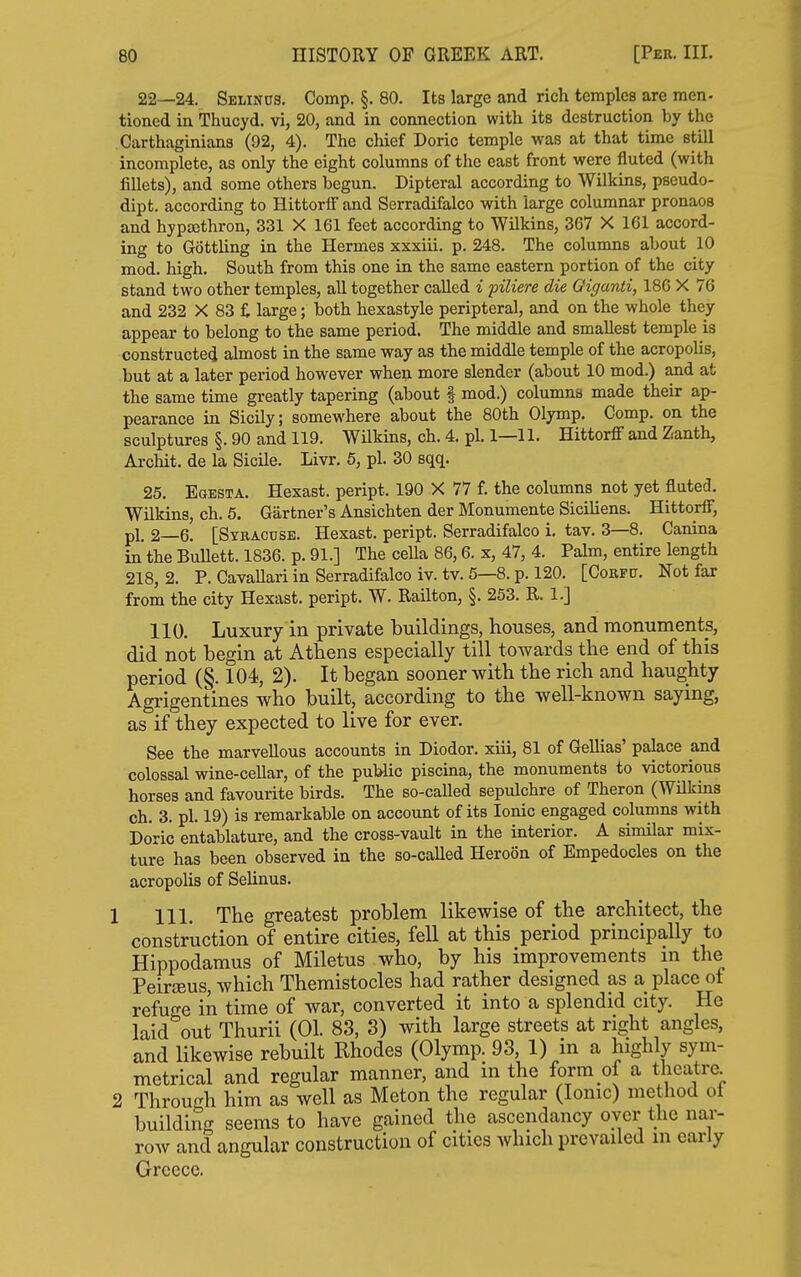 22—24. Sblinus. Comp. §. 80. Its large and rich temples are men- tioned in Thucyd. vi, 20, and in connection with its destruction by the Carthaginians (92, 4). The chief Doric temple was at that time still incomplete, as only the eight columns of the east front were fluted (with fillets), and some others begun. Dipteral according to Wilkins, pseudo- dipt. according to Hittorif and Serradifalco with large columnar pronaos and hypsethron, 331 X 161 feet according to Wilkins, 367 X 161 accord- ing to Gottling in the Hermes xxxiii. p. 248. The columns about 10 mod. high. South from this one in the same eastern portion of the city stand two other temples, all together called i piliere die Giganti, 186 X 76 and 232 X 83 £ large; both hexastyle peripteral, and on the whole they appear to belong to the same period. The middle and smallest temple is constructed almost in the same way as the middle temple of the acropolis, but at a later period however when more slender (about 10 mod.) and at the same time greatly tapering (about f mod.) columns made their ap- pearance in Sicily; somewhere about the 80th Olymp. Comp. on the sculptures §. 90 and 119. WUkins, ch. 4. pi. 1—11. Hittorflf and Zanth, Archit. de la Sicile. Livr. 5, pi. 30 sqq. 25. Egesta. Hexast. peript. 190 X 77 f. the columns not yet fluted. Wilkins, ch. 5. Gartner's Ansichten der Monumente Siciliens. HittorflT, pi. 2—6. [Syracuse. Hexast. peript. Serradifalco i. tav. 3—8. Canina in the Bullett. 1836. p. 91.] The cella 86,6. x, 47, 4. Pahn, entire length 218, 2. P. Cavallari in Serradifalco iv. tv. 5—8. p. 120. [Corfp. Not far from the city Hexast. peript. W. Railton, §. 253. R. l.j 110. Luxury in private buildings, houses, and monuments, did not begin at Athens especially till towards the end of this period (§. 104, 2). It began sooner with the rich and haughty Agrigentines who built, according to the well-known saying, as if they expected to live for ever. See the marvellous accounts in Diodor. xiii, 81 of Gellias' palace and colossal wine-cellar, of the public piscina, the monuments to victorious horses and favourite birds. The so-called sepulchre of Theron (WUkins ch. 3. pi. 19) is remarkable on account of its Ionic engaged columns with Doric entablature, and the cross-vault in the interior. A similar mix- ture has been observed in the so-caUed Hereon of Bmpedocles on the acropolis of Selinus. 1 111. The greatest problem likewise of the architect, the construction of entire cities, fell at this period principally to Hippodamus of Miletus who, by his improvements in the PeiriBus, which Themistocles had rather designed as a place of refuge in time of war, converted it into a splendid city. He laid out Thurii (01. 83, 3) with large streets at right angles, and likewise rebuilt Rhodes (Olymp. 93, 1) in a highly sym- metrical and regular manner, and m the form of a theatre. 2 Throufrh him as well as Meton the regular (Ionic) method ot buildiiig seems to have gained the ascendancy over the nar- row and angular construction of cities which prevailed m early Greece.