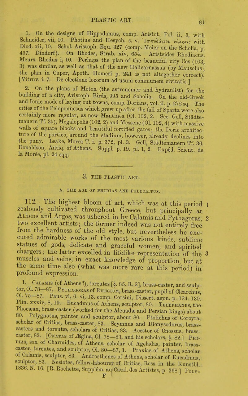 81 1. On the designs of Hippodamus, comp. Aristot. Pol. ii, 5, with Schneider, vii, 10. Photius and Hesych. s. v. ' I'Trvohx/aov ue/xmi's with Diod. xii, 10. Schol. Aristoph. Equ. 327 (comp. Meier on the Scholia, p. 457. Dindorf). On Rhodes, Strab. xiv, 664. Aristeidcs Rhodiacus! Meurs. Rhodus i, 10. Perhaps the plan of the beautiful city Cos (103, 3) was similar, as well as that of the new Halicarnassus (by Mausolus; the plan^ in Cuper, Apoth. Homeri p. 241 is not altogether correct)! [Vitruv. i. 7. De electione locorum ad usum oommunem civitatis.] 2. On the plans of Meton (the astronomer and hydrauhst) for the building of a city, Aristoph. Birds, 995 and Schoha. On the old-Greek and Ionic mode of laying out towns, comp. Dorians, vol. ii. p. 272 sq. The cities of the Peloponnesus which grew up after the fall of Sparta were also certainly more regular, as new Mantinea (01. 102, 2. See Gell, Stadte- mauern Tf. 35), MegalopoUs (102, 2) and Messene (01.102, 4) with massive walls of square blocks and beautiful fortified gates; the Doric architec- ture of the portico, around the stadium, however, already declines into the puny. Leake, Morea T. i. p. 372, pi. 3. Gell, Stadtemauern Tf. 36. Donaldson, Antiq. of Athens. Suppl. p. 19. pi. 1, 2. Exped. Scient. de la Moree, pi. 24 sqq. 3. THE PLASTIC ART. A. THE AGE OF PHIDIAS AND POLYCLITITS. 112. The highest bloom of art, which was at this period l zealously cultivated throughout Greece, but principally at Athens and Argos, was ushered in by Calamis and Pythagoras, 2 two excellent artists; the former indeed was not entirely free from the hardness of the old style, but nevertheless he exe- cuted admirable works of the most various kinds, sublime statues of gods, delicate and graceful women, and spirited chargers; the latter excelled in lifelike representation of the 3 muscles and veins, in exact knowledge of proportion, but at the same time also (what was more rare at this period) in profound expression. 1. Calamis (of Athens?), toreutes [§. 85. R. 2], brass-caster, and sculp- tor, 01. 78—87. Pythaooras of Rhegiom, brass-caster, pupil of Clearchus, 01. 75—87. Pans, vi, 6. vi, 13. comp. Corsini, Dissert, agon. p. 124. 130. Phn. xxxiv, 8, 19. Eucadmus of Athens, sculptor, 80. Telephanes, the Phocajan, brass-caster (worked for the Aleuadte and Persian kings) about 80. Polygnotus, painter and sculptor, about 80. Ptolichus of Corcyra, scholar of Critias, brass-caster, 83. Scymnus and Dionysodorus, brass- casters and toreutse, scholars of Critias, 83. Acestor of Cnossus, brass- caster, 83. [ONATAsof^gina,01. 78—83, andhisscholars, §. 82.] Phi- dias, son of Charmides, of Athens, scholar of Ageladas, painter, brass- caster, toreutes, and sculptor, 01. 80—87, 1. Praxias of Athens, scholar of Calamis, sculptor, 83. Androsthenes of Athens, scholar of Eucadmus. sculptor, 83. Ncsiotes, fellow-labourer of Critias, Ross in the Kunstbl! 1836. N. 16. [R, Rochette, Suppl6m. au Catal. dos Artistes, p. 368 1 Polx- F