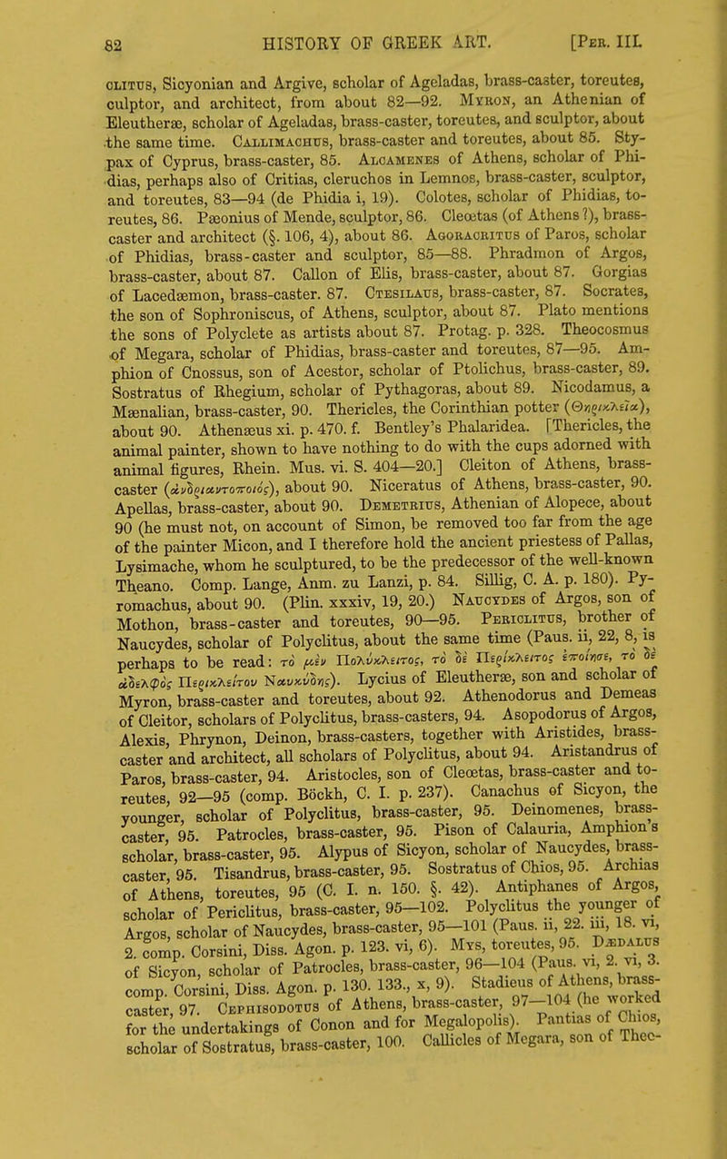 OLiTus, Sicyonian and Argive, scholar of Ageladas, brass-caster, toreutes, culptor, and architect, from about 82—92. Myron, an Athenian of EleuthersE, scholar of Ageladas, brass-caster, toreutes, and sculptor, about •the same time. Callimachus, brass-caster and toreutes, about 85. Sty. pax of Cyprus, brass-caster, 85. Alcamenes of Athens, scholar of Phi- ■dias, perhaps also of Critias, cleruchos in Lemnos, brass-caster, sculptor, and toreutes, 83—94 (de Phidia i, 19). Colotes, scholar of Phidias, to- reutes, 86. PjBonius of Mende, sculptor, 86. Cleoitas (of Athens ?), brass- caster and architect (§. 106, 4), about 86. Agoracbitus of Paros, scholar of Phidias, brass-caster and sculptor, 85—88. Phradmon of Argos, brass-caster, about 87. Gallon of Elis, brass-caster, about 87. Gorgias of Lacedsemon, brass-caster. 87. Ctesilaus, brass-caster, 87. Socrates, the son of Sophroniscus, of Athens, sculptor, about 87. Plato mentions the sons of Polyclete as artists about 87. Protag. p. 328. Theocosmus of Megara, scholar of Phidias, brass-caster and toreutes, 87—95. Am- phion of Cnossus, son of Acestor, scholar of Ptolichus, brass-caster, 89. Sostratus of Rhegium, scholar of Pythagoras, about 89. Nicodamus, a Msenalian, brass-caster, 90. Thericles, the Corinthian potter (0w?/x.A£7«), about 90. Athenseus xi. p. 470. f Bentley's Phalaridea. [Thericles, the animal painter, shown to have nothing to do with the cups adorned with animal figures, Rhein. Mus. vi. S. 404—20.] Cleiton of Athens, brass- caster (dv^iuuroTToiog), about 90. Niceratus of Athens, brass-caster, 90. Apellas, brass-caster, about 90. Demetrius, Athenian of Alopece, about 90 (he must not, on account of Simon, be removed too far from the age of the painter Micon, and I therefore hold the ancient priestess of Pallas, Lysimache, whom he sculptured, to be the predecessor of the well-known Theano. Comp. Lange, Anm. zu Lanzi, p. 84. Sillig, C. A. p. 180). Py- romachus, about 90. (PUn. xxxiv, 19, 20.) Natjcydes of Argos, son of Mothon, brass-caster and toreutes, 90—95. Periclitus, brother ot Naucydes, scholar of Polyclitus, about the same time (Pans, u, 22, 8, is perhaps to be read: to /aeu Uo-Kv^Miros, to Be ne^Uy^eno; i'Trotme, ro de «BEA(pdj UsmKy^ehov iiuv^vhg). Lycius of Eleutherse, son and scholar of Myron, brass-caster and toreutes, about 92. Athenodorus and Demeas of Cleitor, scholars of PolycUtus, brass-casters, 94. Asopodorus of Argos, Alexis Phrynon, Deinon, brass-casters, together with Aristides, brass- caster and architect, aU scholars of PolycUtus, about 94. Aristandrus of Paros, brass-caster, 94. Aristocles, son of Cleoetas, brass-caster and to- reutes, 92-95 (comp. Bockh, C. I. p. 237). Canachus of Sicyon, the younger, scholar of Polyclitus, brass-caster, 95. Deinomenes, brass- caster, 95. Patrocles, brass-caster, 95. Pison of Calauria, Amphions scholar, brass-caster, 95. Alypus of Sicyon, scholar of Naucydes, brass- caster, 95. Tisandrus, brass-caster, 95. Sostratus of Chios, 95. Archias of Athens, toreutes, 95 (C. I. n. 150. §. 42). Antiphanes of Argos scholar of PericUtus, brass-caster, 95-102. Polychtus the younger of Argos, scholar of Naucydes, brass-caster, 95-101 (Paus. ii, 22. m, 18. vi, 2. fomp Corsini, Diss. Agon. p. 123. vi, 6). Mvs, toreutes, 95. D^dalus of Sicyon, scholar of Patrocles, brass-caster, 96-104 (Paus- vi, 2 vi, 3. oLn Corsini Diss Agon. p. 130. 133., x, 9). Stadieus of Athens, brass- TZlrX Athens, brass-caster, ^7-104 (he wor^o^ for th undertakings of Conon and for Megalopolis> ^^^'^l'^.^'''' scholar of Sostratus, brass-caster, 100. Callicles of Megara, son of Theo-