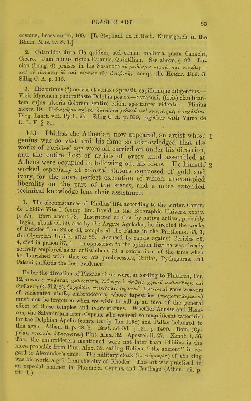 cosmus, brass-caster, 100. [L. Stephani on Attisch. Kunstgcsch. in the Rhein. Mus. iv. S. 1.] 2. CaUimidos dura ilia quidem, sed tamen molliora quam Canachi, Cicero. Jam minus rigida Calamis, Quintilian. See above, §. 92, Lu- cian (Imag. 6) praises in his Sosandra to ^iiViA^ot, -Kevrou x.a.1 y,sx-^d6;— x,xt TO iiiaToiAi; Is kxI x,6(7fnou Tsjf dvctlio'kvig, comp. the Hetger Dial 3 Sillig C. A. p. 115. 3. Hie primus (V) nervos et venas expressit, capillumque diligentius.— Vicit Myronem pancratiaste Delphis posito.—Syracusis (fecit) claudican- tem, cujus ulceris dolorem sentire etiam spectantes videntur. Plinius xxxiv, 19. YLv^ayo^ccv vqoirov loxovvrex. pvdf/,ov x.a.1 crvf^^ir^isC; iaroxaa^oii Diog. Laert. viii. Pyth. 25. Sillig C. A. p. 399, together with Varro de L. L. V. §. 31. 113. Phidias the Athenian now appeared, an artist whose l genius was so vast and his fame so acknowledged that the works of Pericles' age were all carried on under his direction, and the entire host of artists of every kind assembled at Athens were occupied in following out his ideas. He himself 2 worked especially at colossal statues composed of gold and ivory, for the more perfect execution of which, unexampled liberality on the part of the states, and a more extended technical knowledge lent their assistance. 1. The circumstances of Phidias' life, according to the writer. Comm. de Phidise Vita I. (comp. Em. David in the Biographic Univers. xxxiv. p. 27). Born about 73. Instructed at first by native artists, probably Hegas, about 01. 80, also by the Argive Ageladas, he directed the works of Pericles from 82 or 83, completed the Pallas in the Parthenon 85 3 the Olympian Jupiter after 86. Accused by cabals against Pericles 86, 4, died m prison 87, 1. In opposition to the opinion that he was already actively employed as an artist about 73, a comparison of the time when he flourished with that of his predecessors, Critias, Pythagoras, and Galamis, affords the best evidence. Under the direction of Phidias there were, according to Plutarch, Per eA£(p«vTOf 312, 2), l^uyqtk(poi, voiKiT.rct}, ro^evrot!. UoikiT^tccI were weavers ot variegated stuffs, embroiderers, whose tapestries (^«.«^Er^<r^«r«) must not be forgotten when we wish to caU up an idea of the general ettect of those temples and ivory statues. Whether Acesas and Heli- con the Salamimans from Cyprus, who weaved so magnificent tapestries lor the Delphian ApoUo (comp. Eurip. Ion 1158) and Pallas belonged to this age? Athen. ii. p. 48. b. Eust. ad Od. i, 131. p. 1400. Rom (Cy- prian ^oi:c,y.U 6(pcc<Tf^^rc,) Plut. Alex. 32. Apostol. ii, 27. Xenob. i, 66 Ihat the embroiderers mentioned were not later than Phidias is the more probable from Plut. Alex. 32. calling Helicon the ancient in re- gard to Alexander's time. The military cloak (s^/ttJ^^*^*) of the kinjr was his work, a gift from the city of Rhodes. This art was practised in an especial manner in Phoenicia, Cyprus, and Carthage (Athen. xii p
