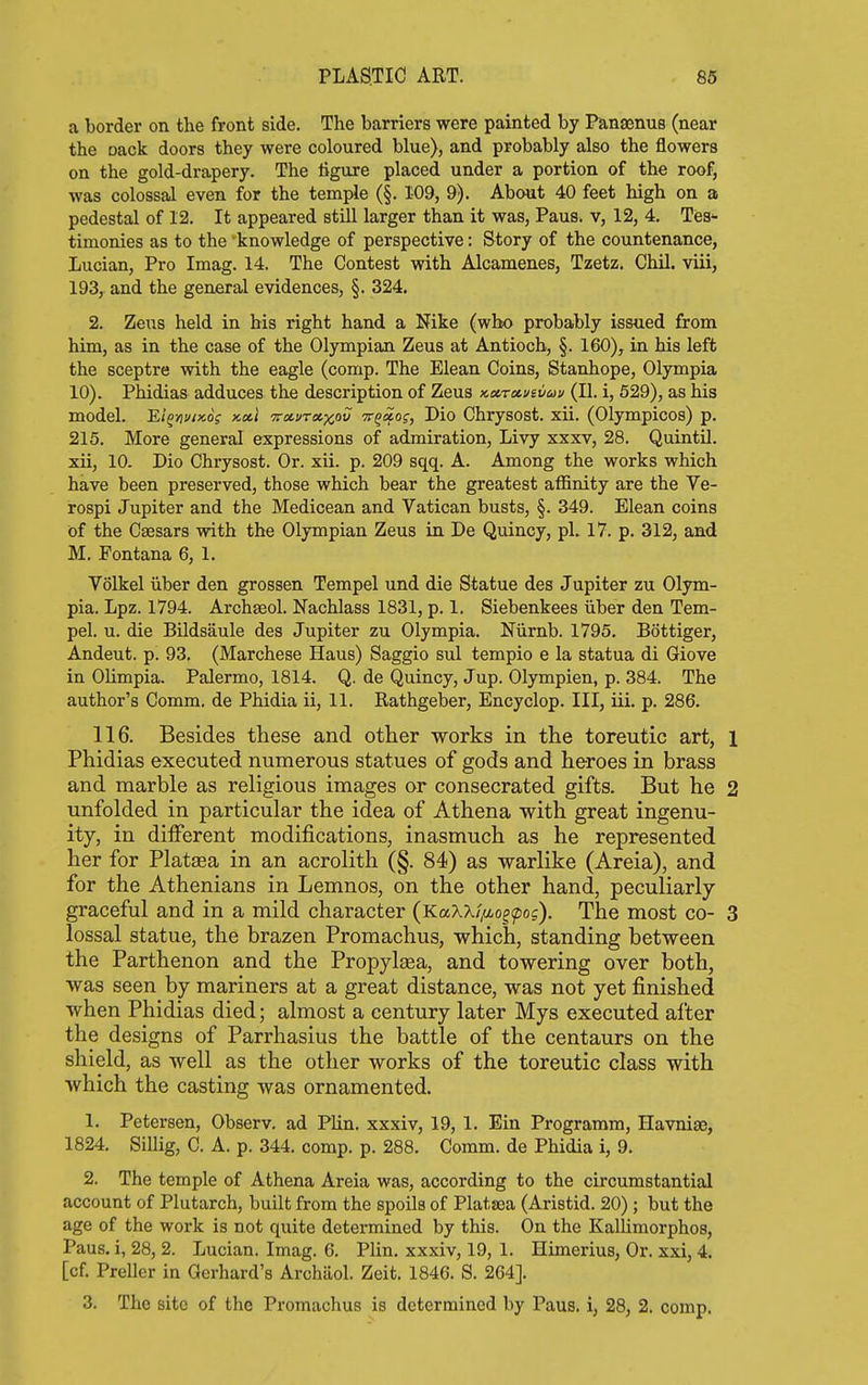 a border on the front side. The barriers were painted by Panaenus (near the oack doors they were coloured blue), and probably also the flowers on the gold-drapery. The figure placed under a portion of the roof, was colossal even for the temple (§. 109, 9). About 40 feet high on a pedestal of 12. It appeared still larger than it was. Pans, v, 12, 4. Tes-- timonies as to the knowledge of perspective: Story of the countenance, Lucian, Pro Imag. 14. The Contest with Alcamenes, Tzetz. Chil. viii, 193, and the general evidences, §. 324. 2. Zeus held in his right hand a Nike (who probably issued from him, as in the case of the Olympian Zeus at Antiocb, §. 160), in his left the sceptre with the eagle (comp. The Elean Coins, Stanhope, Olympia 10). Phidias adduces the description of Zeus Kotravivuv (II. i, 529), as his model. E/gni//xoV »«i Tva.vrctyflv -Trqciog, Dio Chrysost. xii. (Olympicos) p. 215. More general expressions of admiration, Livy xxxv, 28. Quintil. xii, 10. Dio Chrysost. Or. xii. p. 209 sqq. A. Among the works which have been preserved, those which bear the greatest affinity are the Ve- rospi Jupiter and the Medicean and Vatican busts, §. 349. Elean coins of the Caesars with the Olympian Zeus in De Quincy, pi. 17. p. 312, and M. Fontana 6, 1. Volkel liber den grossen Tempel und die Statue des Jupiter zu Olym- pia. Lpz. 1794. Archseol. Nachlass 1831, p. 1. Siebenkees iiber den Tem- pel. u. die Bildsaule des Jupiter zu Olympia. Numb. 1795. Bottiger, Andeut. p. 93. (Marchese Haus) Saggio sul tempio e la statua di Giove in Olimpia. Palermo, 1814. Q. de Quincy, Jup. Olympien, p. 384. The author's Comm. de Phidia ii, 11. Rathgeber, Encyclop. Ill, iii. p. 286. 116. Besides these and other works in the toreutic art, 1 Phidias executed numerous statues of gods and heroes in brass and marble as religious images or consecrated gifts. But he 2 unfolded in particular the idea of Athena with great ingenu- ity, in different modifications, inasmuch as he represented her for Platsea in an acrolith (§. 84) as warlike (Areia), and for the Athenians in Lemnos, on the other hand, peculiarly graceful and in a mild character {KaXXi,aog(pog). The most co- 3 lossal statue, the brazen Promachus, which, standing between the Parthenon and the Propyltea, and towering over both, was seen by mariners at a great distance, was not yet finished when Phidias died; almost a century later Mys executed after the designs of Parrhasius the battle of the centaurs on the shield, as well as the other works of the toreutic class with which the casting was ornamented. 1. Petersen, Observ. ad Plin. xxxiv, 19, 1. Ein Programm, Havniae, 1824. Sillig, C. A. p. 344. comp. p. 288. Comm. de Phidia i, 9. 2. The temple of Athena Areia was, according to the circumstantial account of Plutarch, built from the spoils of Platsea (Aristid. 20); but the age of the work is not quite determined by this. On the KalUmorphos, Paus, i, 28, 2. Lucian. Imag. 6. Plin. xxxiv, 19, 1. Himerius, Or. sxi, 4. [cf. Preller in Gerhard's Archiiol. Zeit. 1846. S. 264]. 3. The site of the Promachus is determined by Paus. i, 28, 2. comp.