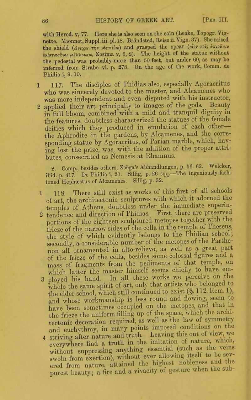 with Herod, v, 77. Here she is also seen on the coin (Leake, Topogr. Vig- nette. Mionnet, Suppl. iii. pi. 18. Brondsted, Reise ii. Vign. 37). She raised the shield (dvixn t^v davila) and grasped the spear (oiov rolg {■n-ioHaiv hi(n*<j^u.i ^eAAovff*, Zosima v, 6, 2). The height of the statue without the pedestal was probably more than 50 feet, but under 60, as may be inferred from Strabo vi. p. 278. On the age of the work, Comm. de Phidia i, 9. 10. 117. The disciples of Phidias also, especially Agoracritus ■who was sincerely devoted to the master, and Alcarnenes who was more independent and even disputed with his instructor, applied their art principally to images of the gods. _ Beauty in full bloom, combined with a mild and tranquil dignity in the features, doubtless characterized the statues of the female deities which they produced in emulation of each other— the Aphrodite in the gardens, by Alcarnenes, and the corre- sponding statue by Agoracritus, of Parian marble, which, hav- ing lost the prize, was, with the addition of the proper attri- butes, consecrated as Nemesis at Rhamnus. 2. Comp., besides others, Zoega's Abhandlungen, p. 56. 62. Welcker, ibid. p. 417. De Phidia i, 20. Sillig, p. 26 sqq.—The ingeniously fash- ioned Hephsestus of Alcarnenes. Sillig, p. 32. 1 118. There still exist as works of this first of all schools of art, the architectonic sculptures with which it adorned the temples of Athens, doubtless under the immediate superm- 2 tendence and direction of Phidias. First, there are preserved portions of the eighteen sculptured metopes together with the frieze of the narrow sides of the cella in the temple of Theseus, the style of which evidently belongs to the Phidian school; secondly, a considerable number of the metopes of the Parthe- non all ornamented in alto-relievo, as Avell as a great part of the frieze of the cella, besides some colossal figures and a mass of fragments from the pediments of that temple, on which latter the master himself seems chiefly to have em- 3 ployed his hand. In aU these works we perceive on the whole the same spirit of art, only that artists who belonged to the elder school, which still continued to exist (§. 112. liem. 1), and whose workmanship is less round and flowing, seem to have been sometimes occupied on the metopes, and that m the frieze the uniform filling up of the space, which the archi- tectonic decoration required, as well as the law of symmetry and eurhythmy, in many points imposed conditions on the 4 striving after nature and truth. Leaving this out of view, Ave everywhere find a truth in the imitation of nature which, without suppressing anything essential (such as the veins swoln from exertion), without ever a lowing i self to be sev- ered from nature, attained the highest nobleness and he purest beauty; a fire and a vivacity of gesture when the sub-