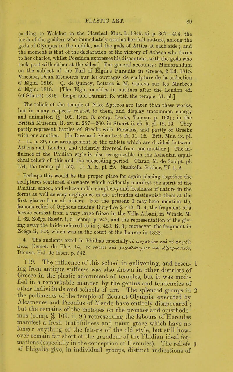 cording to Welcker in the Classical Mus. L. 1845. ri. p. 3C7—404. the birth of the goddess who immediately attains her full stature, among the gods of Olympus in the middle, and the gods of Attica at each side ; and the moment is that of the declaration of the victory of Athena who turns to her chariot, whilst Poseidon expresses his discontent, with the gods who took part with either at the sides.] For general accounts: Memorandum on the subject of the Earl of Elgin's Pursuits in Greece, 2 Ed. 1815. Visconti, Deux Memoires sur les ouvrages de sculpture de la collection d' Elgin. 1816. Q. de Quincy, Lettres ^ M. Canova sur les Marbres d' Elgin. 1818. [The Elgin marbles in outlines after the London ed. (of Stuart) 1816. Leipz. and Darmst. fo. with the temple, 51. pi.] The reliefs of the temple of Nike Apteros are later than these works, but in many respects related to them, and display uncommon energy and animation (§. 109. Rem. 3. comp. Leake, Topogr. p. 193); in the British Museum, R. xv. n. 257—260. in Stuart ii. ch. 6. pi. 12, 13. They partly represent battles of Greeks with Persians, and partly of Greeks with one another. [In Ross and Schaubert Tf. 11, 12. Brit.Mus.ix.pl. 7—10. p. 30, new arrangement of the tablets which are divided between Athens and London, and violently divorced from one another.] The in- fluence of the Phidian style is also recognizable in the Athenian sepul- chral reliefs of this and the succeeding period. Clarac, M. de Sculpt, pi. 154, 155 (comp. pi. 152). D. A. K. pi. 29. Stackelb. Graber, Tf. 1, 2. Perhaps this would be the proper place for again placing together the sculptures scattered elsewhere which evidently manifest the spirit of the Phidian school, and whose noble simplicity and freshness of nature in the forms as well as easy negligence in the attitudes distinguish them at the first glance from all others. For the present I may here mention the famous relief of Orpheus finding Eurydice §. 413. R. 4, the jfragment of a heroic combat from a very large frieze in the Villa Albani, in Winck. M. I. 62, Zoega Bassir. i, 51. comp. p. 247, and the representation of the giv- ing away the bride referred to in §. 429. R. 3; moreover, the fragment in Zoega ii, 103, which was in the court of the Louvre in 1822, 4. The ancients extol in Phidias especially to y,syct-huov kccI to dicQi/ie; ccftcc, Demet. de Eloc. 14. to asfiuov x.oe.1 ^syaAoTSj^j/oi/ x,xl d^ta/iioiriKoy, Dionys. Hal. de Isocr. p. 542. 119. The_ influence of this school in enlivening, and rescu- 1 ing from antique stiffness was also shown in other districts of Greece in the plastic adornment of temples, but it was modi- fied in a remarkable manner by the genius and tendencies of other individuals and schools of art. The splendid groups in 2 the pediments of the temple of Zeus at Olympia, executed by Alcamenes and Paionius of Mende have entirely disappeared ; but the remains of the metopes on the pronaos and opisthodo- mos (comp. §. 109. ii, 9.) representing the labours of Hercules manifest a fresh truthfulness and naive grace which have no longer anything of the fetters of the old style, but still how- ever remain far short of the grandeur of the Phidian ideal for- mations (especially in the conception of Hercules). The reliefs 3 of Phigalia give, in individual groups, distinct indications of