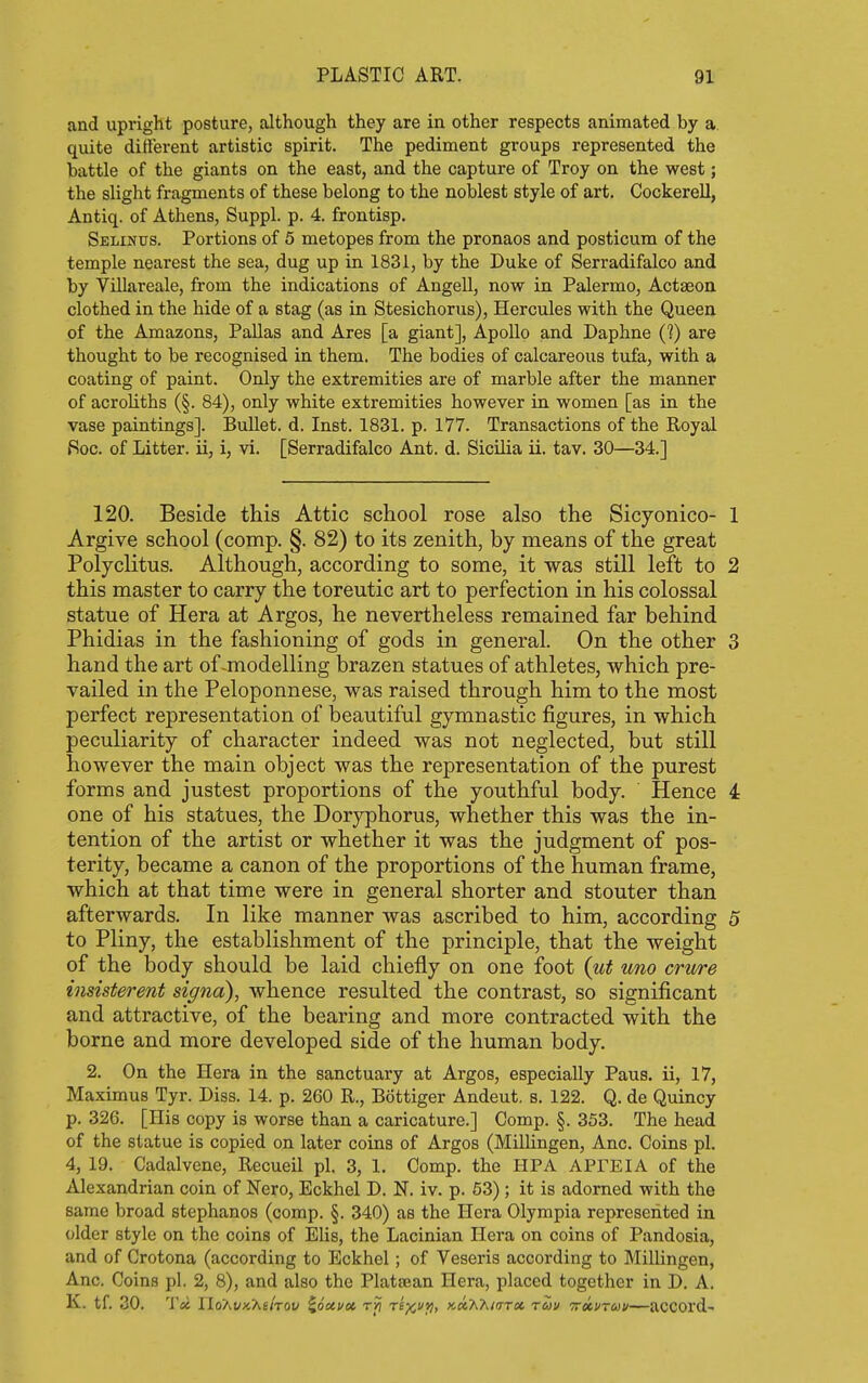 and upright posture, although they are in other respects animated by a. quite different artistic spirit. The pediment groups represented the battle of the giants on the east, and the capture of Troy on the west; the slight fragments of these belong to the noblest style of art. Cockerell, Antiq. of Athens, Suppl. p. 4. frontisp. Selinus. Portions of 5 metopes from the pronaos and posticum of the temple nearest the sea, dug up in 1831, by the Duke of Serradifalco and by Villareale, from the indications of Angell, now in Palermo, Actaeon clothed in the hide of a stag (as in Stesichorus), Hercules with the Queen of the Amazons, Pallas and Ares [a giant], Apollo and Daphne (?) are thought to be recognised in them. The bodies of calcareous tufa, with a coating of paint. Only the extremities are of marble after the manner of acroKths (§. 84), only white extremities however in women [as in the vase paintings]. Bullet, d. Inst. 1831. p. 177. Transactions of the Royal iSoc. of Litter, ii, i, vi. [Serradifalco Ant. d. Sicilia ii. tav. 30—34.] 120. Beside this Attic school rose also the Sicyonico- 1 Argive school (comp. §. 82) to its zenith, by means of the great Polyclitus. Although, according to some, it was still left to 2 this master to carry the toreutic art to perfection in his colossal statue of Hera at Argos, he nevertheless remained far behind Phidias in the fashioning of gods in general. On the other 3 hand the art of-modelling brazen statues of athletes, which pre- vailed in the Peloponnese, was raised through him to the most perfect representation of beautiful gymnastic figures, in which peculiarity of character indeed was not neglected, but still however the main object was the representation of the purest forms and justest proportions of the youthful body. Hence 4 one of his statues, the Doryphorus, whether this was the in- tention of the artist or whether it was the judgment of pos- terity, became a canon of the proportions of the human frame, which at that time were in general shorter and stouter than afterwards. In like manner was ascribed to him, according 5 to Pliny, the establishment of the principle, that the weight of the body should be laid chiefly on one foot {ut uno crure insisterent signa), whence resulted the contrast, so significant and attractive, of the bearing and more contracted with the borne and more developed side of the human body. 2. On the Hera in the sanctuary at Argos, especially Paus. ii, 17, Maximus Tyr. Diss. 14. p. 260 R., Bottiger Andeut. s. 122. Q. de Quincy p. 326. [His copy is worse than a caricature.] Comp. §. 353. The head of the statue is copied on later coins of Argos (Millingen, Anc. Coins pi. 4, 19. Cadalvene, Recueil pi. 3, 1. Comp. the HPA APFEIA of the Alexandrian coin of Nero, Eckhel D. N. iv. p. 53); it is adorned with the same broad Stephanos (comp. §. 340) as the Hera Olympia represented in older style on the coins of Elis, the Lacinian Hera on coins of Pandosia, and of Crotona (according to Eckhel; of Veseris according to Millingen, Anc. Coins pi. 2, 8), and also the Platsean Hera, placed together in D. A. K. tf. 30. 'Vx IIoXi/xAs/tov ^ouvat rri re^c*!) '<-oOO\inr(x. ruv 'ttkvtuv—acCOrd-