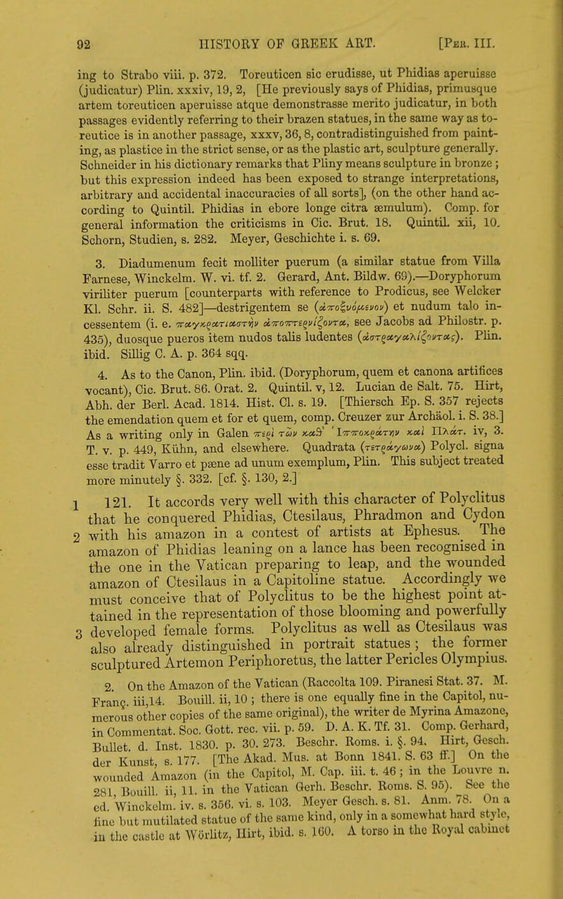 ing to Strabo vlii. p. 372. Toreuticen sic erudisse, ut Phidias aperuisse (judicatur) Plin. xxxiv, 19, 2, [He previously says of Phidias, primusque artem toreuticen aperuisse atque demonstrasse merito judicatur, in both passages evidently referring to their brazen statues, in the same way as to- reutice is in another passage, xxxv, 36,8, contradistinguished from paint- ing, as plastice in the strict sense, or as the plastic art, sculpture generally. Schneider in his dictionary remarks that Pliny means sculpture in bronze; but this expression indeed has been exposed to strange interpretations, arbitrary and accidental inaccuracies of all sorts], (on the other hand ac- cording to Quintil. Phidias in ebore longe citra semulum). Oomp. for general information the criticisms in Cic. Brut. 18. QuintiL xii, 10. Schorn, Studien, s. 282, Meyer, Geschichte i. s. 69. 3. Diadumenum fecit molliter puerum (a similar statue from Villa Farnese, Winckelm. W. vi. tf. 2. Gerard, Ant. Bildw. 69).—Doryphorum viriUter puerum [counterparts with reference to Prodicus, see Welcker Kl. Schr. ii. S. 482]—destrigentem se (d'Tro^vofiiuoy) et nudum talo in- cessentem (i. e. 'Tirotyx.^a.rioe.aTViu dvovrequi^ovToi, see Jacobs ad Philostr. p. 435), duosque pueros item nudos talis ludentes (sttrTgaeyaA/^ovT*?). Plin. ibid. Sillig C. A. p. 364 sqq. 4. As to the Canon, Plin. ibid. (Doryphorum, quern et canona artifices vocant), Cic. Brut. 86. Orat. 2. Quintil. v, 12. Lucian de Salt. 75. Hirt, Abh. der Berl. Acad. 1814. Hist. CI. s. 19. [Thiersch Ep. S. 357 rejects the emendation quem et for et quem, comp. Creuzer zur Archaol. i. S. 38.] As a writing only in Galen tts^i t&iu xmSi' ' lTrTrox.^a,rnv x.ctl Hkmt. iv, 3. T. V. p. 449, Kiihn, and elsewhere. Quadrata {rir^ayuva) Polycl. signa esse tradit Varro et psene ad unum exemplum, Plin. This subject treated more minutely §. 332. [cf. §. 130, 2.] 1 121. It accords very well with this character of Polyclitus that he conquered Phidias, Ctesilaus, Phradmon and Cydon 2 with his amazon in a contest of artists at Ephesus._ The amazon of Phidias leaning on a lance has been recognised in the one in the Vatican preparing to leap, and the wounded amazon of Ctesilaus in a Capitoline statue. Accordingly we must conceive that of Polyclitus to be the highest point at- tained in the representation of those blooming and powerfully 3 developed female forms. Polyclitus as well as Ctesilaus was also already distinguished in portrait statues ; the former sculptured Artemon Periphoretus, the latter Pericles Olympius. 2. On the Amazon of the Vatican (Raccolta 109. Piranesi Stat. 37. M. Franc iii,14. Bouill. ii, 10 ; there is one equally fine in the Capitol, nu- merous other copies of the same original), the writer de Myrma Amazone, in Commentat. Soc. Gott. rec. vii. p. 59. D. A. K. Tf. 31. Comp. Gerhard, Bullet d Inst. 1830. p. 30. 273. Beschr. Roms. i. §. 94, Hirt, Gesch, der Kunst s 177. [The Akad. Mus. at Bonn 1841. S. 63 ff.] On the wounded Amazon (in the Capitol, M. Cap. iii. t. 46; in the Louvre n. 281 Bouill ii 11 in the Vatican Gerh. Beschr. Roms. S. 95). See the ed. Winckelm.'iv.s. 356. vi,s. 103. Meyer Gesch. s. 81. Anm. 78 On a fine but mutilated statue of the same kind, only in a somewhat hard style, iu the castle at WorUtz, Hirt, ibid. s. 160. A torso in the Royal cabinet