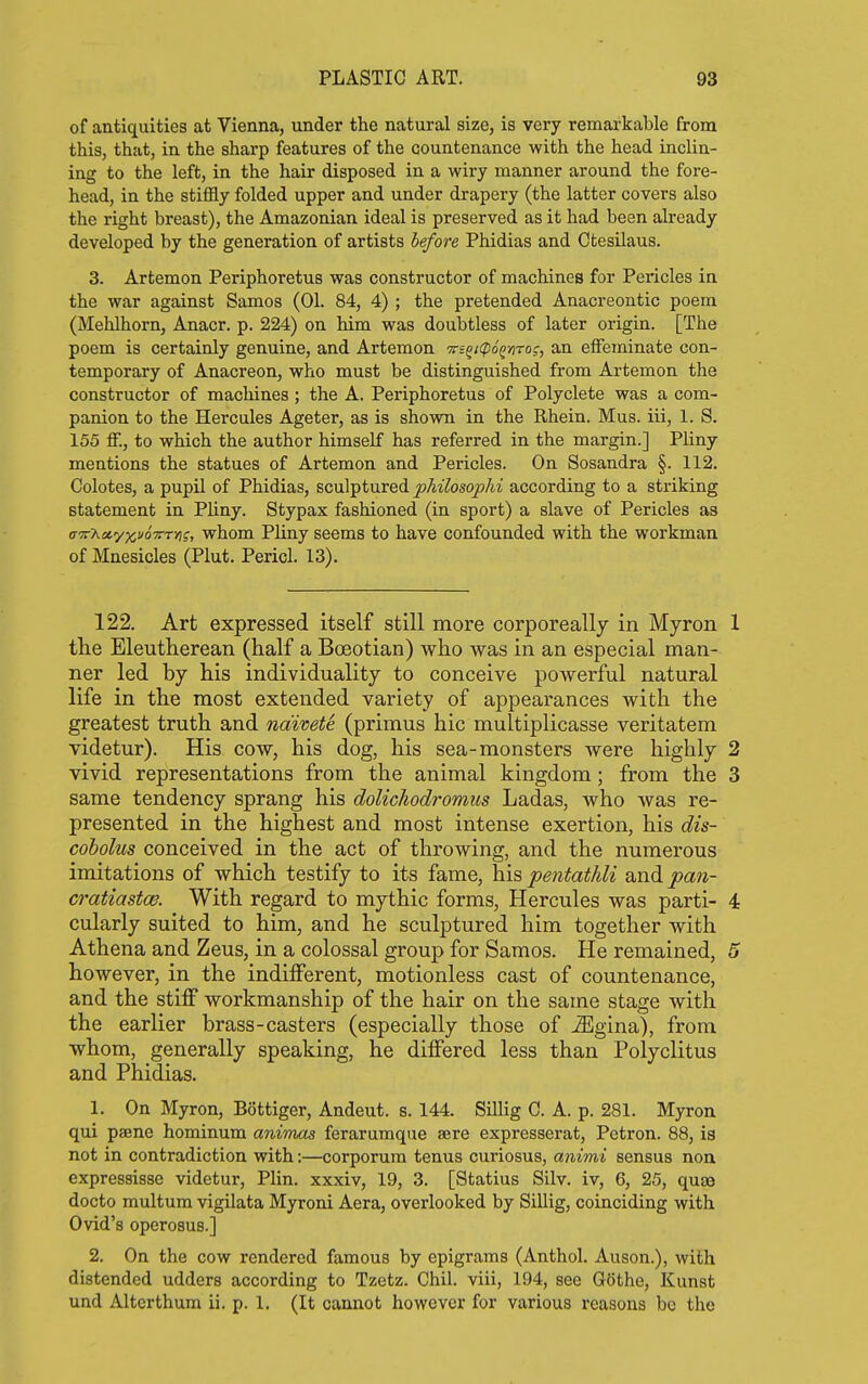 of antiquities at Vienna, under the natural size, is very remarkable from this, that, in the sharp features of the countenance with the head inclin- ing to the left, in the hair disposed in a wiry manner around the fore- head, in the stiffly folded upper and under drapery (the latter covers also the right breast), the Amazonian ideal is preserved as it had been already developed by the generation of artists before Phidias and Ctesilaus. 3. Artemon Periphoretus was constructor of machines for Pericles in the war against Samos (01. 84, 4) ; the pretended Anacreontic poem (Mehlhorn, Anacr. p. 224) on him was doubtless of later origin. [The poem is certainly genuine, and Artemon 'n-i^tfpoQ^nro;, an elFeminate con- temporary of Anacreon, who must be distinguished from Artemon the constructor of machines; the A. Periphoretus of Polyclete was a com- panion to the Hercules Ageter, as is shown in the Rhein. Mus. iii, 1. S. 155 ff., to which the author himself has referred in the margin.] Pliny mentions the statues of Artemon and Pericles. On Sosandra §. 112. Colotes, a pupil of Phidias, sculptured philosophi according to a striking statement in Pliny. Stypax fashioned (in sport) a slave of Pericles as (j'7:'hot,yy,<j67Cfi\i, whom Pliny seems to have confounded with the workman of Mnesicles (Plut. Pericl. 13). 122. Art expressed itself still more corporeally in Myron 1 the Eleutherean (half a Boeotian) who was in an especial man- ner led by his individuality to conceive powerful natural life in the most extended variety of appearances with the greatest truth and naivete (primus hie multiplicasse veritatem videtur). His cow, his dog, his sea-monsters were highly 2 vivid representations from the animal kingdom; from the 3 same tendency sprang his dolichodromus Ladas, who was re- presented in the highest and most intense exertion, his dis- cobolus conceived in the act of throwing, and the numerous imitations of which testify to its fame, his pentathli and pan- cratiastw. With regard to mythic forms, Hercules was parti- 4 cularly suited to him, and he sculptured him together with Athena and Zeus, in a colossal group for Samos. He remained, 5 however, in the indifferent, motionless cast of countenance, and the stiff workmanship of the hair on the same stage with the earlier brass-casters (especially those of ^gina), from whom, generally speaking, he differed less than Polyclitus and Phidias. 1. On Myron, Bottiger, Andeut. s. 144. Sillig C. A. p. 281. Myron qui paene hominum animas ferarumque ?eve expresserat, Petron. 88, is not in contradiction with:—corporum tenus curiosus, animi sensus non expressisse videtur, Plin. xxxiv, 19, 3. [Statins Silv. iv, 6, 25, qujB docto multum vigilata Myroni Aera, overlooked by Sillig, coinciding with Ovid's operosus.] 2. On the cow rendered famous by epigrams (Anthol. Auson.), with distended udders according to Tzctz. Ohil. viii, 194, see Gothe, Kunst und Alterthum ii. p. 1. (It cannot however for various reasons be the
