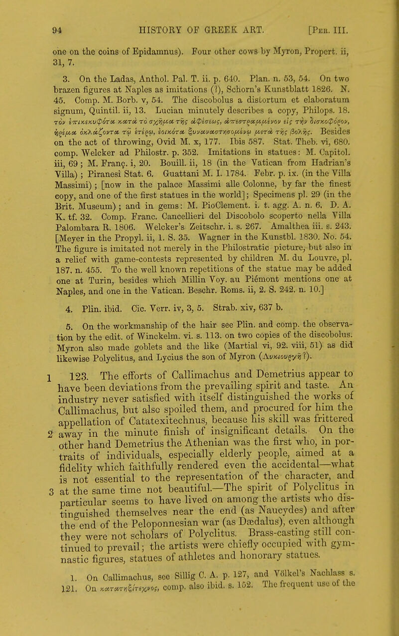 one on the coins of Epidamnus). Four other cows by Myron, Propert. ii, 31, 7. 3. On the Ladas, Anthol. Pal. T. ii. p. 640. Plan. n. 63, 54. On two brazen figures at Naples as imitations (?), Schorn's Kunstblatt 1826. N. 45. Comp. M. Borb. v, 54. The discobolus a distortum et elaboratum signum, Quintil. ii, 13. Lucian minutely describes a copy, Philops. 18. TOf iTTiKeKviporct x,»r»r6 ax^ficcr^s dtpicricd;, ccTriffTQctftyAiiov ei; rijv OiaMCPoQO!', ij^ifcot opihoi^ovTct mg^, eomoroi ^vi/uuetarryitjof^tva f^sni t'^j (ioK^g. Besides on the act of throwing, Ovid M. x, 177. Ibis 587. Stat. Theb. vi, 680. comp. Welcker ad Philostr. p. 352. Imitations in statues: M. Capitol, iii, 69; M. Fran§. i, 20. Bouill. ii, 18 (in the Vatican from Hadrian's Villa) ; Piranesi Stat. 6. Guattani M. I. 1784. Febr. p. ix. (in the Villa Massimi); [now in the palace Massimi alle Colonne, by far the finest copy, and one of the first statues in the world]; Specimens pi. 29 (in the Brit. Museum) ; and in gems: M. PioClement. i. t. agg. A. n. 6. D. A. K. tf. 32. Comp. Franc. CanceUieri del Discobolo scoperto nella Villa Palombara R. 1806. Welcker's Zeitschr. i. s. 267. Amalthea iii. s. 243, [Meyer in the Propyl, ii, 1. S. 35. Wagner in the Kunstbl. 1830. No. 54. The figure is imitated not merely in the Philostratic picture, but also in a relief with game-contests represented by children M. du Louvre, pi. 187. n. 455. To the well known repetitions of the statue may be added one at Turin, besides which Millin Voy. au Piemont mentions one at Naples, and one in the Vatican. Beschr. Roms. ii, 2. S. 242. n. 10.] 4. Plin. ibid. Cic. Verr. iv, 3, 5. Strab. xiv, 637 b. 5. On the workmanship of the hair see PUn. and comp. the observa- tion by the edit, of Winckehn. vi. s. 113. on two copies of the discobolus. Myron also made goblets and the like (Martial vi, 92. viii, 51) as did likewise PolycHtus, and Lycius the son of Myron (AvKiov^yiil). [ 123. The elForts of Callimaclius and Demetrius appear to have been deviations from the prevailing spirit and taste. An industry never satisfied with itself distinguished the works of Callimachus, but also spoiled them, and procured for him the appellation of Catatexitechnus, because his skill was frittered 2 away in the minute finish of insignificant details. On the other hand Demetrius the Athenian was the first who, in por- traits of individuals, especially elderly people, aimed at a fidelity which faithfully rendered even the accidental—what is not essential to the representation of the character, and 3 at the same time not beautiful—The spirit of Polyclitus in particular seems to have lived on among the artists Avho dis- tinguished themselves near the end (as Naucydes) and after the end of the Peloponnesian war (as Daedalus), even although they were not scholars of Polyclitus. Brass-casting still con- tinued to prevail; the artists were chiefly occupied with gym- nastic figures, statues of athletes and honorary statues. 1. On CalUmachus, see SilUg C. A. p. 127, and VSlkel's Nachlass s. 121. On >cccr^rr,^Jrsx>^o;. comp. also ibid. s. 102. The frequent use of the