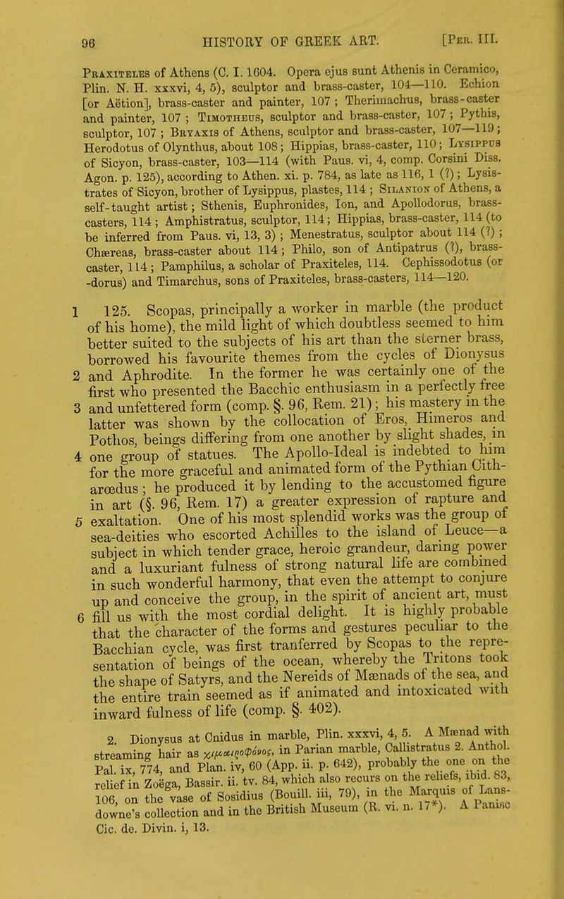 Peaxiteles of Athens (0. 1.1G04. Opera ejus sunt Athenis in Ceramico, Plin. N. n. xxxvi, 4, 5), sculptor and brass-caster, 104—110. Echion [or Aetion], brass-caster and painter, 107; Theriinachiis, brass-caster and painter, 107 ; Timotheus, sculptor and brass-caster, 107; Pythis, sculptor, 107 ; Bryaxis of Athens, sculptor and brass-caster, 107—119; Herodotus of Olynthus, about 108; Hippias, brass-caster, 110; Lysippus of Sicyon, brass-caster, 103—114 (with Paus. vi, 4, corap. Corsini Diss. Agon. p. 125), according to Athen. xi. p. 784, as late as 116, 1 (?); Lysis- trates of Sicyon, brother of Lysippus, plastes, 114 ; Silanion of Athens, a self-taught artist; Sthenis, Euphronides, Ion, and Apollodorus, brass- casters, 114 ; Amphistratus, sculptor, 114; Hippias, brass-caster, 114 (to be inferred from Paus. vi, 13, 3) ; Menestratus, sculptor about 114 (?); Chaereas, brass-caster about 114; Philo, son of Antipatrus (?), brass- caster, 114 ; Pamphilus, a scholar of Praxiteles, 114. Cephissodotus (or -dorus) and Timarchus, sons of Praxiteles, brass-casters, 114—120. 1 125. Scopas, principally a worker in marble (the product of his home), the mild light of which doubtless seemed to hira better suited to the subjects of his art than the sterner brass, borrowed his favourite themes from the cycles of Dionysus 2 and Aphrodite. In the former he was certainly one of the first who presented the Bacchic enthusiasm in a perfectly free 3 and unfettered form (comp. §. 96, Rem. 21); his mastery m the latter was shown by the collocation of Eros, Himeros and Pothos beings differing from one another by slight shades in 4 one group of statues. The Apollo-Ideal is indebted to him for the more graceful and animated form of the Pythian Oith- arcedus ; he produced it by lending to the accustomed figure in art (§. 96, Rem. 17) a greater expression of rapture and 5 exaltation. One of his most splendid works was the group ot sea-deities who escorted Achilles to the island of Leuce—a subject in which tender grace, heroic grandeur, daring power and a luxuriant fulness of strong natural life are combined in such wonderful harmony, that even the attempt to conjure up and conceive the group, in the spirit of ancient art, must 6 fill us with the most cordial delight. It is highly probable that the character of the forms and gestures peculiar to the Bacchian cycle, was first tranferred by Scopas to the repre- sentation of beings of the ocean whereby the Tritons took the shape of Satyrs, and the Nereids of Monads of the sea, and the entire train seemed as if animated and intoxicated with inward fulness of life (comp. §. 402). 2. Dionysus at Cnidus in marble, Plin. xxxvi, 4, 5. A Mr^nad with streaming hair as x'f^cc>Qo(p6m, in Parian marble, Calhstratus 2. Anthol. pTr774 and An. it, 60 (App. ii p 642), probably the one on the reUef ik ZoSga, Bassir. ii. tv. 84, which also recurs on the reliefs, ibid. 83, 106 on the'vLe of Sosidius (Bouill. iii, 79), ij. t^-/-^^^ ^^p^^^ downe's collection and in the British Museum (R. vi. n. 17*). A Paninc Cic. de. Divin. i, 13.
