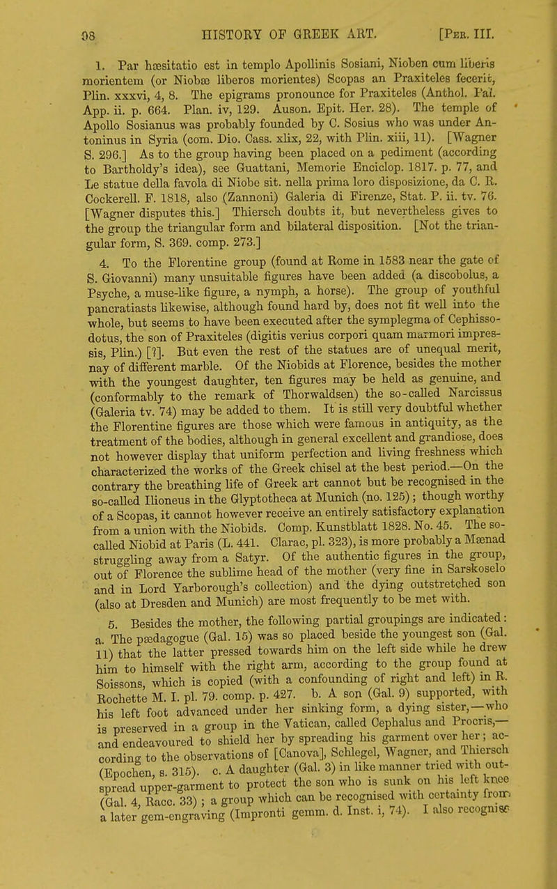 1. Par htesitatio est in templo ApoUinis Sosiani, Nioben cum liberis morientem (or Niobao liberos morientes) Scopas an Praxiteles feceric, Plin. xxxvi, 4, 8. The epigrams pronounce for Praxiteles (Anthol. Paf. App. ii. p. 664. Plan, iv, 129. Auson. Epit. Her. 28). The temple of Apollo Sosianus was probably founded by C. Sosius who was under An- toninus in Syria (com. Dio. Cass, xlix, 22, with Plin. xiii, 11). [Wagner S. 296.] As to the group having been placed on a pediment (according to Bartholdy's idea), see Guattani, Memorie Enciclop. 1817. p. 77, and Le statue della favola di Niobe sit. nella prima loro disposizione, da C. R. CockereU. P. 1818, also (Zannoni) Galeria di Firenze, Stat. P. ii. tv. 76. [Wagner disputes this.] Thiersch doubts it, but nevertheless gives to the group the triangular form and bilateral disposition. [Not the trian- gular form, S. 369. comp. 273.] 4. To the Florentine group (found at Rome in 1583 near the gate of S. Giovanni) many unsuitable figures have been added (a discobolus, a Psyche, a muse-like figure, a nymph, a horse). The group of youthful pancratiasts likewise, although found hard by, does not fit well into the whole, but seems to have been executed after the symplegma of Cephisso- dotus, the son of Praxiteles (digitis verius corpori quam marmori impres- sis, Plin.) [1]. But even the rest of the statues are of unequal merit, nay of different marble. Of the Niobids at Florence, besides the mother with the youngest daughter, ten figures may be held as genuine, and (conformably to the remark of Thorwaldsen) the so-called Narcissus (Galeria tv. 74) may be added to them. It is still very doubtful whether the Florentine figures are those which were famous in antiquity, as the treatment of the bodies, although in general excellent and grandiose, does not however display that uniform perfection and living freshness which characterized the works of the Greek chisel at the best period.—On the contrary the breathing Ufe of Greek art cannot but be recognised in the so-caUed lUoneus in the Glyptotheca at Munich (no. 125); though worthy of a Scopas, it cannot however receive an entirely satisfactory explanation from a union with the Niobids. Comp. Kunstblatt 1828. No. 45. The so- called Niobid at Paris (L. 441. Clarac, pi. 323), is more probably a Maenad struggling away from a Satyr. Of the authentic figures in the group, out of Florence the sublime head of the mother (very fine in Sarskoselo and in Lord Yarborough's coUection) and the dying outstretched son (also at Dresden and Munich) are most frequently to be met with. 5. Besides the mother, the following partial groupings are indicated: a The pfedagogue (Gal. 15) was so placed beside the youngest son (Gal. 11) that the latter pressed towards him on the left side while he drew bim to himself with the right arm, according to the group found at Soissons, which is copied (with a confounding of right and left) m R. Rochette M. I. pi. 79. comp. p. 427. b. A son (Gal. 9) supported, with his left foot advanced under her sinking form, a dying sister,—who is preserved in a group in the Vatican, called Cephalus and Procris,— and endeavoured to shield her by spreading his garment over her; ac- cording to the observations of [Canova], Schlegel, Wagner, and Thiersch (Epochen, s. 315). c. A daughter (Gal. 3) in like manner tried with out- spread upper-garment to protect the son who is sunk on his loft knee (Qa\ 4 Race 33) ; a group which can be recogmsed with certainty from i lalJ gem-Ur;;ing^Im'pron^ gemm. d. Inst, i, 74). I also recogmsr-