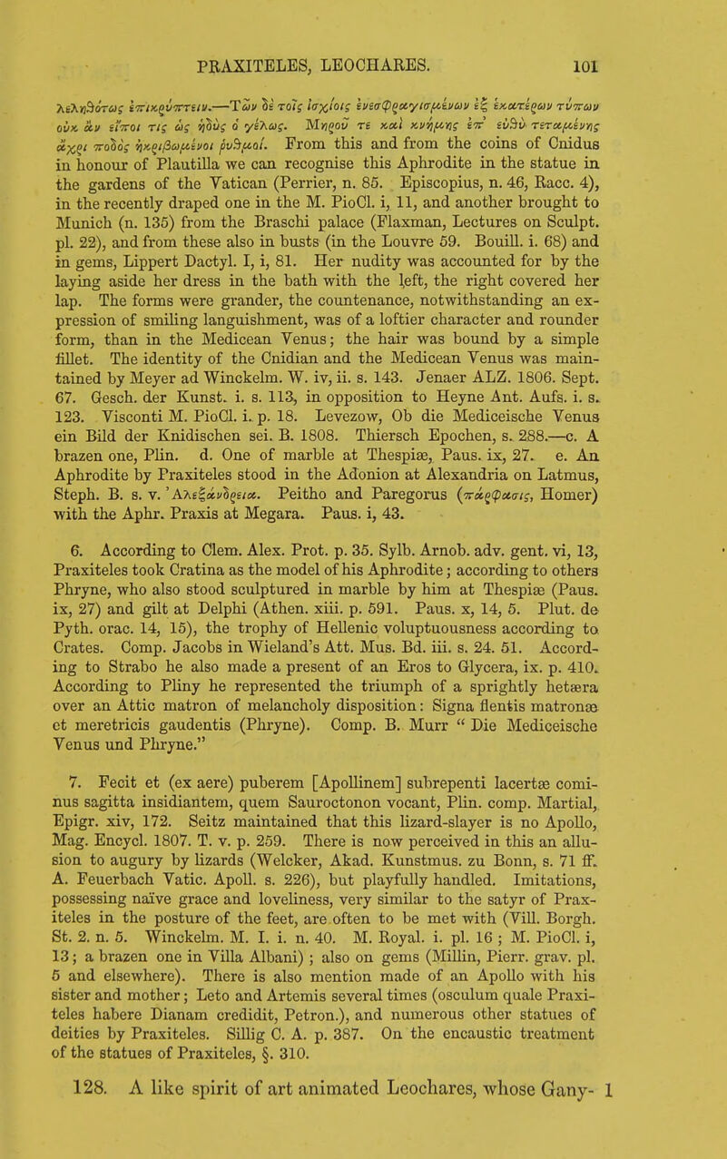 »x^' ToSoV vt''-^ificj(ii!>oi pvBfiol'. From this and from the coins of Cnidus in honour of Plautilla we can recognise this Aphrodite in the statue in the gardens of the Vatican (Perrier, n. 85. Episcopius, n. 46, Race. 4), in the recently draped one in the M. PioCl. i, 11, and another brought to Munich (n. 135) from the Braschi palace (Flaxman, Lectures on Sculpt, pi. 22), and from these also in busts (in the Louvre 59. Bouill. i. 68) and in gems, Lippert Dactyl. I, i, 81. Her nudity was accounted for by the laying aside her dress in the bath with the \eit, the right covered her lap. The forms were grander, the countenance, notwithstanding an ex- pression of smiling languishment, was of a loftier character and rounder form, than in the Medicean Venus; the hair was bound by a simple fiUet. The identity of the Cnidian and the Medicean Venus was main- tained by Meyer ad Winckelm. W. iv, ii. s. 143. Jenaer ALZ. 1806. Sept. 67. Gesch. der Kunst. i. s. 113, in opposition to Heyne Ant. Aufs. i. s.. 123. Visconti M. PioCl. i.^ p. 18. Levezow, Ob die Mediceische Venus ein Bild der Knidischen sei. B. 1808. Thiersch Epochen, s. 288.—c. A brazen one, Plin. d. One of marble at Thespise, Paus. ix, 27. e. Aa Aphrodite by Praxiteles stood in the Adonion at Alexandria on Latmus, Steph. B. s. V.' A'AsS.a.vlqeix. Peitho and I^regorus (^^^(pctai;, Homer) with the Aphr. Praxis at Megara. Paus. i, 43. 6. According to Clem. Alex. Prot. p. 35. Sylb. Arnob. adv. gent, vi, 13, Praxiteles took Cratina as the model of his Aphrodite; according to others Phryne, who also stood sculptured in marble by him at Thespise (Paus. ix, 27) and gilt at Delphi (Athen. xiii. p. 591. Paus. x, 14, 5. Plut. d© Pyth. orac. 14, 15), the trophy of Hellenic voluptuousness according to Crates. Comp. Jacobs in Wieland's Att. Mus. Bd. iii. s. 24. 51. Accord- ing to Strabo he also made a present of an Eros to Glycera, ix. p. 410.. According to Pliny he represented the triumph of a sprightly hetaera over an Attic matron of melancholy disposition: Signa flentis matronas et meretricis gaudentis (Phryne). Comp. B. Murr  Die Mediceische Venus und Phryne. 7. Fecit et (ex aere) puberem [Apollinem] subrepenti lacertse comi- nus sagitta insidiantem, quem Sauroctonon vocant, Plin. comp. Martial, Epigr. xiv, 172. Seitz maintained that this lizard-slayer is no Apollo, Mag. Encycl. 1807. T. v. p. 259. There is now perceived in this an allu- sion to augury by lizards (Welcker, Akad. Kunstmus. zu Bonn, s. 71 ff. A. Feuerbach Vatic. ApoU. s. 226), but playfully handled. Imitations, possessing naive grace and loveliness, very similar to the satyr of Prax- iteles in the posture of the feet, are often to be met with (ViU. Borgh. St. 2. n. 6. Winckehn. M. I. i. n. 40. M. Royal, i. pi. 16 ; M. PioCl. i, 13; a brazen one in Villa Albani); also on gems (Millin, Pierr. grav. pi. 5 and elsewhere). There is also mention made of an Apollo with his sister and mother; Leto and Artemis several times (osculum quale Praxi- teles habere Dianam credidit, Petron.), and numerous other statues of deities by Praxiteles. Sillig C. A. p. 387. On the encaustic treatment of the statues of Praxiteles, §. 310. 128. A like spirit of art animated Leochares, whose Gany- 1